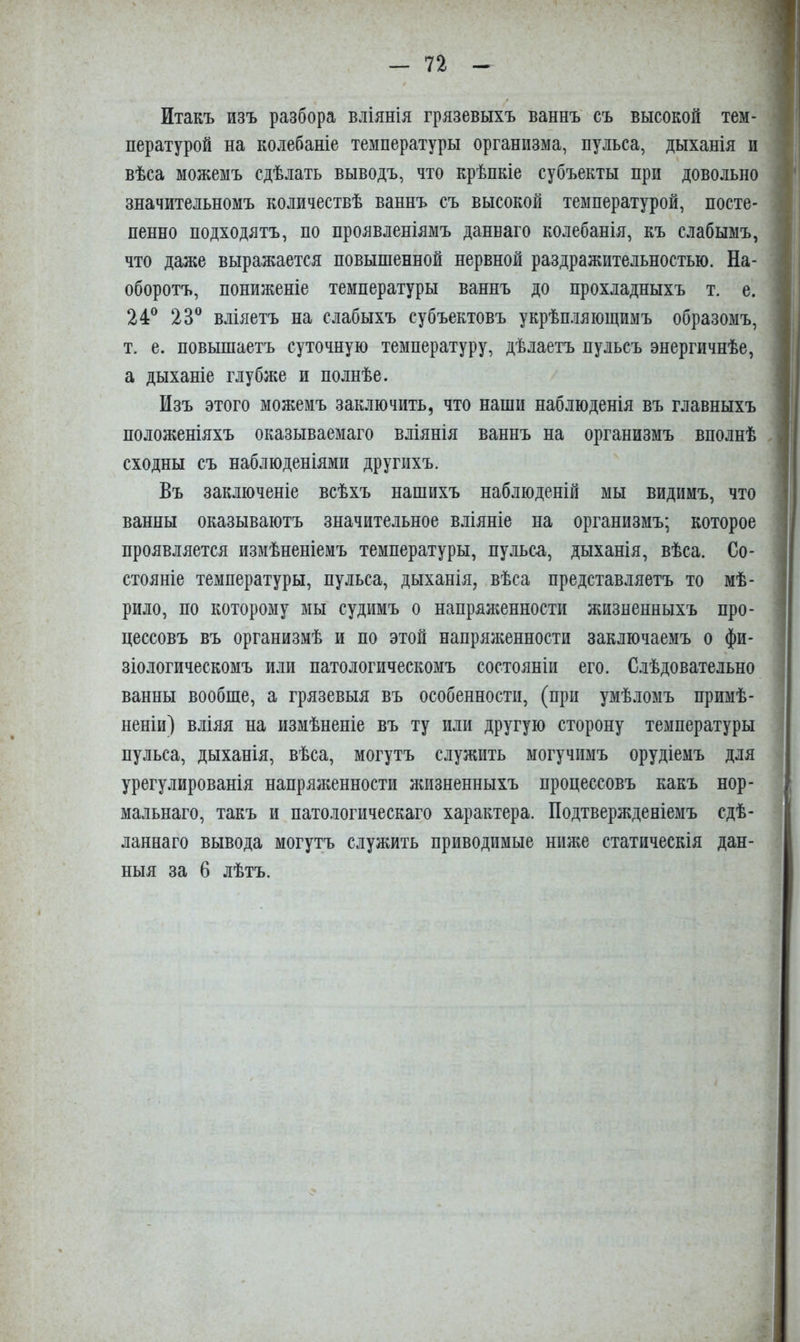 Итакъ изъ разбора вліянія грязевыхъ ваннъ съ высокой тем- пературой на колебаніе температуры организма, пульса, дыханія и вѣса можемъ сдѣлать выводъ, что крѣпкіе субъекты при довольно значительномъ количествѣ ваннъ съ высокой температурой, посте- пенно подходятъ, по проявленіямъ даннаго колебанія, къ слабымъ, что даже выражается повышенной нервной раздражительностью. На- оборотъ, пониженіе температуры ваннъ до прохладныхъ т. е. 24® 23® вліяетъ на слабыхъ субъектовъ укрѣп.іяющимъ образомъ, т. е. повышаетъ суточную температуру, дѣлаетъ пульсъ энергичнѣе, а дыханіе глубже и полнѣе. Изъ этого можемъ заключить, что наши наблюденія въ главныхъ положеніяхъ оказываемаго вліянія ваннъ на организмъ вполнѣ сходны съ наблюденіями другихъ. Въ заключеніе всѣхъ нашихъ наблюденій мы видимъ, что ванны оказываютъ значительное вліяніе на организмъ; которое проявляется измѣненіемъ температуры, пульса, дыханія, вѣса. Со- стояніе температуры, пульса, дыханія, вѣса представляетъ то мѣ- рило, по которому мы судимъ о напрялшнности жизненныхъ про- цессовъ въ организмѣ и по этой напряженности заключаемъ о фи- зіологическомъ или патологическомъ состояніи его. Слѣдовательно ванны вообще, а грязевыя въ особенности, (при умѣломъ примѣ- неніи) вліяя на измѣненіе въ ту или другую сторону температуры пульса, дыханія, вѣса, могутъ служить могучимъ орудіемъ для урегулированія напряженности жизненныхъ процессовъ какъ нор- мальнаго, такъ и патологическаго характера. Подтвержденіемъ сдѣ- ланнаго вывода могутъ служить приводимые ниже статическія дан- ныя за 6 лѣтъ.