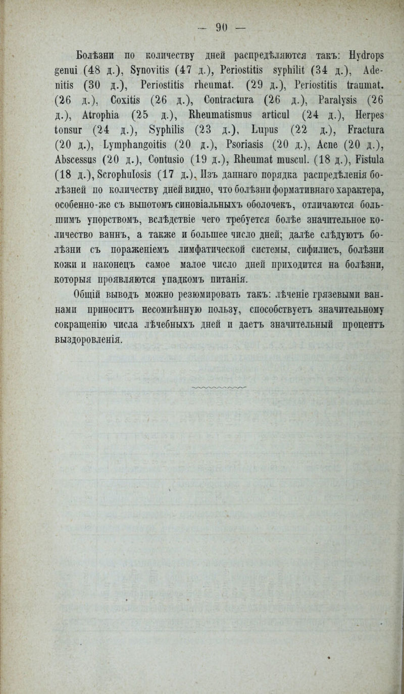 Болѣзни по количеству дней распредѣляются такъ: Нуйгорз §епиі (48 д.), ЗупоѵШз (47 д.), РегіозШіз зурЫШ (34 д.), Айе- пШз (30 д.), РегіозШіз гііеитаі. (29 д.), РегіозіШз Ігаптаі. (26 д.), СохШз (26 д.), Сопігасіига (26 д.), Рагаіузіз (26 д.), АігорЫа (25 д.), КЬепшаіізтиз агііспі (24 д.), Негрез іопзпг (24 д.), 8урЫ1із (23 д.), Бирнз (22 д.), Ргасінга (20 д.), -ЕушрЬап^оШз (20 д.), Рзогіазіз (20 д.), Аспе (20 д.), Аѣзсеззнз (20 д.), Сопіпзіо (19 д.), ИЬептаі тнзсні. (18 д.), Різініа (18 д.), ЗсгорЬнІозіз (17 д.). Изъ даннаго порядка распредѣленія бо- лѣзней по количеству дней видно, что болѣзни формативнаго характера, особенно-же съ выпотомъ синовіальныхъ оболочекъ, отличаются боль- шимъ упорствомъ, вслѣдствіе чего требуется болѣе значительное ко- личество ваннъ, а также и большее число дней; далѣе слѣдуютъ бо- лѣзни съ пораженіемъ лимфатической системы, сифилисъ, болѣзни кожи и наконецъ самое малое число дней приходится на болѣзни, которыя проявляются упадкомъ питанія. Общій выводъ можно резюмировать такъ: лѣченіе грязевыми ван. нами приноситъ несомнѣнную пользу, способствуетъ значительному сокращенію числа лѣчебныхъ дней и даетъ значительный процентъ выздоровленія.