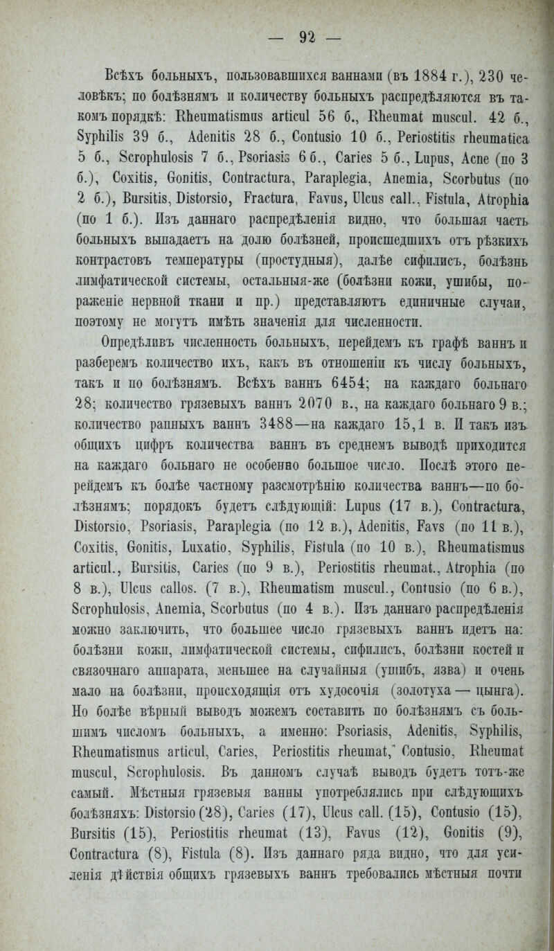 Всѣхъ больныхъ, пользовавшихся ваннами (въ 1884 г.), 230 че- ловѣкъ; по болѣзнямъ II количеству больныхъ распредѣляются въ та- комъ порядкѣ: КЬеитайзтиз агйсні 56 б., ЕЬеитаі тизсиі. 42 б., 8урЫІІ8 39 б., АбепШз 28 б., Сопіизіо 10 б., РегіозіШз гЬеитаііса 5 б., 8сгор1ш1о8І8 7 б.,Р8огіа8І5 6 6., Сагіез 5б.,Інри8, Асне (по 3 б.), Сохіііз, СговШз, Сопігасіига, Рагаріе^іа, Апешіа, ЗсогЬиіиз (по 2 б.), Виг8Ііі8, ВІ8ІІОГ8ІО, Ргасіига, Раѵиз, ІЛсиз саіі., Різіиіа, АкорЫа (по 1 б.). Изъ даннаго распредѣленія видно, что большая часть больныхъ выпадаетъ на долю бо.іѣзней, происшедшихъ отъ рѣзкихъ контрастовъ температуры (простудныя), далѣе сифилисъ, болѣзнь лимфатической системы, остальныя-же (болѣзни кожи, ушибы, по- раженіе нервной ткани и пр.) представ.іяютъ единичные случаи, поэтому не могутъ имѣть значенія для численности. Опредѣливъ численность больныхъ, перейдемъ къ графѣ ваннъ и разберемъ количество ихъ, какъ въ отношеніи къ числу больныхъ, такъ и по болѣзнямъ. Всѣхъ ваннъ 6454; на каждаго больнаго 28; количество грязевыхъ ваннъ 2070 в., на каждаго бо.іьнаго 9 в.; количество рапныхъ ваннъ 3488—на каждаго 15,1 в. И такъ изъ общихъ цифръ количества ваннъ въ среднемъ выводѣ приходится на каждаго больнаго не особенно большое число. Послѣ этого пе- рейдемъ къ болѣе частному разсмотрѣнію количества ваннъ—по бо- лѣзнямъ; порядокъ будетъ слѣдующій: Ьприз (17 в.), Сонігасіпга, ВІ8ІОГ8ІО, Рзогіазіз, Ратаріе^іа (по 12 в.), АбепШз, Раѵ8 (по И в.), Сохіііз, ОопПІ8, Іихаііо, 8урЫ1І8, Різіиіа (по 10 в.), ВЬеишаПзшпз агПспР, Впг8ІІі8, Сагіез (по 9 в.), Регіозііііз гѣеишаі;., АігорЬіа (по 8 в.), ІЛспз са1І08. (7 в.), КЬепшаВзш тпзспі., Сотпзіо (по 6 в.), 8сгор1іп108І8, Апетіа, 8согЬиіп8 (по 4 в.). Пзъ даннаго распредѣленія можно заключить, что большее число грязевыхъ ваннъ идетъ на: болѣзни кожи, лимфатической системы, сифилисъ, болѣзни костей и связочнаго аппарата, меньшее на случайныя (ушибъ, язва) и очень мало на болѣзни, происходящія отъ худосочія (золотуха — цынга). Но болѣе вѣрный выводъ можемъ составить по болѣзнямъ съ боль- шимъ числомъ больныхъ, а именно: Рзогіазіз, АйепіПз, 8урЬі1І8, ЕйептаПзтпз агііспі, Сагіез, Регіозііііз гѣепшаі;,'' Сопіпзіо, Еііепшаі; шпзсиі, 8сгор1іи108І8. Въ данномъ случаѣ выводъ будетъ тотъ-же самый. Мѣстныя грязевыя ванны употреблялись при слѣдующихъ болѣзняхъ: ЕІ8ІІОГ8ІО (28), Сагіез (17), Ріспз саіі. (15), Сопіпзіо (15), ВИГ8ІІІ8 (15), РегІ08ІііІ8 гВеитаі (13), Раѵпз (12), ОопіПз (9), Сопігасіпга (8), Різіпіа (8). Пзъ даннаго ряда видно, что для уси- ленія дѣйствія общихъ грязевыхъ ваннъ требовались мѣстныя почти