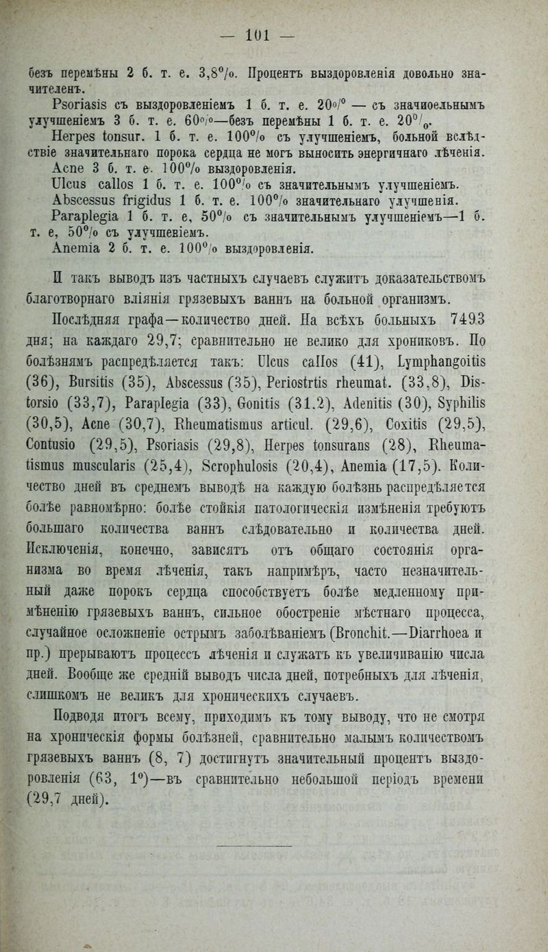 V I безъ перемѣны 2 б. т. е. 3,8^/о. Процентъ выздоровленія довольно зна- чителенъ. Рзогіазіз съ выздоровленіемъ 1 б. т. е. 20°Г — съ значиоельнымъ улучшеніемъ 3 б. т. е. бОо/®—безъ перемѣны 1 б. т. е. 20^'^. Негрез іопзиг. 1 б. т. е. 100^/о съ улучшеніемъ, больной вслѣд- ствіе значительнаго порока сердца не могъ выносить энергичнаго лѣченія. Аспе 3 б. т. е. ЮОѴо выздоровленія. ІЛсиз саііоз 1 б. т. е. 100®'о съ значительнымъ улучшеніемъ. АЬзсеззиз Ігі^іПиз 1 б. т. е. 100®/о значительнаго улучшенія. Рагаріе^іа 1 б. т. е, 50®/о съ значительнымъ улучшеніемъ—1 б. т. е, 50®/о съ улучшеніемъ. Апетіа 2 б. т. е. 100® о выздоровленія. П такъ выводъ изъ частныхъ случаевъ служитъ доказате.тьствомъ благотворнаго вліянія грязевыхъ ваннъ на больной организмъ. Послѣдняя графа—количество дней. На всѣхъ больныхъ 7493 ^ дня; на каждаго 29,7; сравнительно не велико для хрониковъ. По болѣзнямъ распредѣляется такъ: ІЛсиз саІІоз (41), Путрйап^оШз (36), ВіігзШз (35), АЬзсеззиз (35), РегіозігПз гЬеитаі. (33,8), Віз- Іогзіо (33,7), Рагаріе^іа (33), ОопШз (31.2), Айепіііз (30), 8урМ1із ' (30,5), Аспе (30,7), ЕЬеитаНзтиз агНсиІ. (29,6), Сохіііз (29,5), Сопіизіо (29,5), Рзогіазіз (29,8), Негрез іопзигапз (28), ЕЬеиша- Пзншз тизсиіагіз (25,4), 8сгорѣи1озіз (20,4), Апетіа (17,5). Коли- чество дней въ среднемъ выводѣ на каждую бо.тѣзнь распредѣляется болѣе равномѣрно: болѣе стойкія патологическія измѣненія требуютъ большаго количества ваннъ слѣдовательно и количества дней. ^ Псключенія, конечно, зависятъ отъ общаго состоянія орга- ѵ низма во время лѣченія, такъ напримѣръ, часто незначитель- I . ный даже порокъ сердца способствуетъ болѣе медленному прн- мѣненію грязевыхъ ваннъ, сильное обостреніе мѣстнаго процесса, случайное осложненіе острымъ заболѣваніемъ (ВгопсЫР—ВіаггЬоеа и пр.) прерываютъ процессъ лѣченія и служатъ къ увеличііванію числа К дней. Вообще же средній выводъ числа дней, потребныхъ для лѣченія, слишкомъ не великъ для хроническихъ случаевъ. Подводя итогъ всему, приходимъ къ тому выводу, что не смотря ^ на хроническія формы болѣзней, сравнительно мальвіъ количествомъ Ж грязевыхъ ваннъ (8, 7) достигнутъ значительный процентъ выздо- ровленія (63, 1®)—въ сравнительно небо.іьшой періодъ времени Ж (29,7 дней).