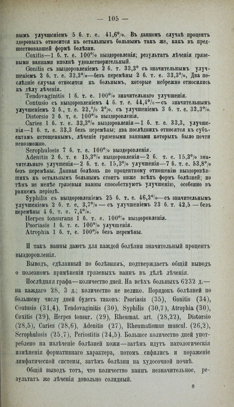 вымъ улучшеніемъ 5 б. т. е. 41,6®/о. Въ данномъ случаѣ процентъ здоровыхъ относится Еъ остальнымъ больнымъ такъ же, какъ въ пред- шествовавшей формѣ болѣзни. СохШз—1 б. т. е. 100°/о выздоровленія; результатъ лѣченія грязе- выми ваннами вполнѣ удовлетворигельный. Оопіііз съ выздоровленіемъ 2 6. т. 33,3® съ значительнымъ улуч- шеніемъ 2 б. т. е. 33,3®/о—безъ перемѣны 2 б. т. е. 33,3®/о, Два по- слѣдніе случая относятся къ больнымъ, которые небрежно относились къ дѣлу лѣченія. Теп(іоѵа§іпі1і8 1 б. т. е. 100®/о значительнаго улучшенія. Сопіизіо съ выздоровленіемъ 4 б. т. е. 44,4®/о—съ значительнымъ улучшеніемъ 2 б., т. е. 22,®/о 2®/о, съ улучшеніемъ 3 б. т. е. 33,3®/о. ВІ8І0Г8І0 2 б. т, е. 100®/о выздоровленія. Сагіез 1 б. т. е. 33,3®/о выздоровленія—1 б. т. е. 33,3, улучше- нія—1 б. т. е. 33,3 безъ перемѣны; два послѣднихъ относятся къ субъ- ектамъ истощеннымъ, лѣченіе грязевыми ваннами которыхъ было почти невозможно. 8сгор1іи1о8І8 7 б. т. е. 100®/о выздоровленія. АсІепШз 2 б. т. е 15,3®/о выздоровленія—2 б. т. е. 15,3®/о зна- чительнаго улучшенія—2 б. т. е. 15,3®/о улучшенія—7 б. т. е. 53,8®/о безъ перемѣны. Данная болѣзнь по процентному отношенію выздоровѣв- шихъ къ остальнымъ больнымъ стоитъ ниже всѣхъ формъ болѣзней; но тѣмъ не менѣе грязевыя ванны способствуютъ улучшенію, особенно въ раннемъ періодѣ. §урЫ1і8 съ выздоровленіемъ 25 б. т. е. 46,2®/о—съ значительнымъ улучшеніемъ 2 б. т. е, 3,7®/о — съ улучшеніемъ 23 б. т. 42,5 — безъ перемѣны 4 6. т. е. 7,4®/о. Негре8 1оп8игап8 1 б. т. е. 100®/о выздоровленія. Рзогіа8І8 1 б. т. е. 100®/о улучшенія. АІгорЫа 1 б. т, е. 100®/о безъ перемѣны. И такъ ванны даютъ для каждой болѣзни значительный процентъ выздоровленія. Выводъ, сдѣланный по болѣзнямъ, подтверждаетъ общій выводъ о полезномъ примѣненіи грязевыхъ ваннъ въ дѣлѣ лѣченія. Послѣдняяграфа—количество дней. На всѣхъ больныхъ 6232 д.— на каждаго 28, 3 д.; количество не велико. Порядокъ болѣзней по большему числу дней будетъ таковъ: Рзогіазіз (35), НопШз (34), Соніизіо (31,4), Теп(іоѵа§іпііІ8 (30), 8урЫІІ8 (30,7), АНорЬіа (30), Сохіііз (29), Негрез іопзнг. (29), НЬеишаІ;. агѣ (28,22), НізЬогзіо (28,5), Сагіез (28,6), АйепШз (27), НЬеитаизтнз шизсиі. (26,2), 8сгор1ш108І8 (25,7), Регіо8іііі8 (24,5). Большее количество дней упот- реблено на излѣченіе болѣзней кожи—затѣмъ идутъ патологическія измѣненія формативнаго характера, потомъ сифилисъ и пораженіе .зимфатической системы, затѣмъ болѣзни на худосочной почвѣ. Общій выводъ тотъ, что количество ваннъ незначительное, ре- зультатъ же лѣченія довольно солидный. 8