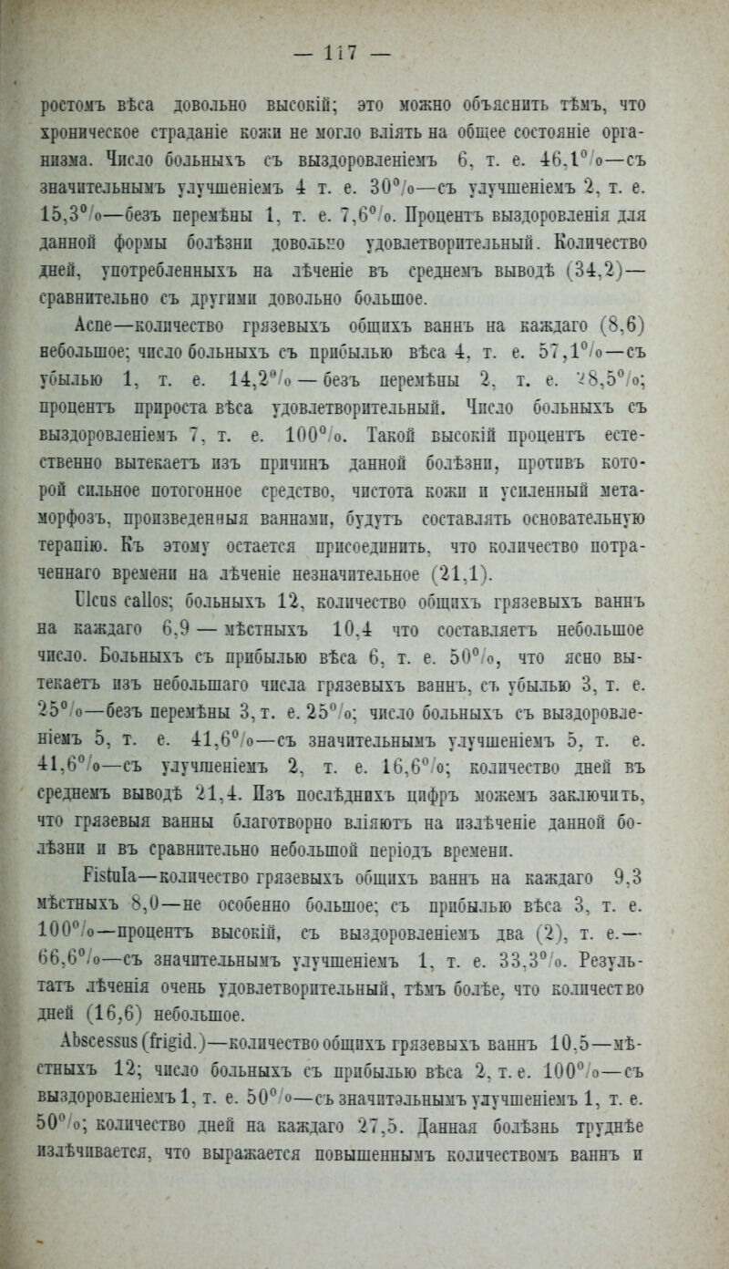 ростомъ вѣса довольно высокій; это можно объяснить тѣмъ, что хроническое страданіе кожи не могло вліять на общее состояніе орга- низма. Число больныхъ съ выздоровленіемъ 6, т. е. ѣбД^^/о—съ значительнымъ улучшеніемъ 4 т. е. ЗО^^/о—съ улучшеніемъ 2, т. е. 15,3°/о—безъ перемѣны 1, т. е. 7,6^/о. Процентъ выздоровленія для данной формы болѣзни довольно удовлетворительный. Количество дней, употребленныхъ на лѣченіе въ среднемъ выводѣ (34,2)— сравнительно съ другими довольно большое. Асне—количество грязевыхъ общихъ ваннъ на каждаго (8,6) небольшое; число больныхъ съ прибылью вѣса 4. т. е. 57,1®/о—съ убылью 1, т. е. 14,2^/о —безъ перемѣны 2, т. е. ѵ8,5®/о; процентъ прироста вѣса удовлетворительный. Число больныхъ съ выздоровленіемъ 7, т. е. 100®.о. Такой высокій процентъ есте- ственно вытекаетъ изъ причинъ данной болѣзни, противъ кото- рой сильное потогонное средство, чистота кожи и усиленный мета- морфозъ, произведенныя ваннами, будутъ составлять основательную терапію. Къ этому остается присоединить, что количество потра- ченнаго времени на лѣченіе незначительное (21,1). Пси8 са1І08; больныхъ 12, количество общихъ грязевыхъ ваннъ на каждаго 6,9 — мѣстныхъ 10,4 что составляетъ небольшое число. Больныхъ съ прибылью вѣса 6, т. е. 50®/о, что ясно вы- текаетъ изъ небольшаго числа грязевыхъ ваннъ, съ убылью 3, т. е. 25®/о—безъ перемѣны 3,т. е. 25®/о; число больныхъ съ выздоровле- ніемъ 5, т. е. 41,6®/о—съ значительнымъ улучшеніемъ 5, т. е. 41,6®/о—съ улучшеніемъ 2, т. е. 16,6®.’о; количество дней въ среднемъ выводѣ 21,4. Пзъ послѣднихъ цифръ можемъ заключить, что грязевыя ванны благотворно вліяютъ на излѣченіе данной бо- лѣзни и въ сравнительно небо.іьшой періодъ времени. РІ8ІиІа—количество грязевыхъ общихъ ваннъ на каждаго 9,3 мѣстныхъ 8,0—не особенно большое; съ прибылью вѣса 3, т. е. 100®/о—процентъ высокій, съ выздоровленіемъ два (2), т. е.— 66,6®/о—съ значительнымъ улучшеніемъ 1, т. е. 33,3®/о. Резуль- татъ лѣченія очень удовлетворительный, тѣмъ болѣе, что ко.Бічество дней (16,6) небо.іьшое. АЬ8се58и8 (М§Ы.)—количество общихъ грязевыхъ ваннъ 10,5—мѣ- стныхъ 12; число больныхъ съ прибылью вѣса 2, т. е. 100®/о—съ выздоровленіемъ!, т. е. 50®/о—съзначптэльнымъулучшеніемъ 1, т. е. 50®/о; количество дней на каждаго 27,5. Данная болѣзнь труднѣе излѣчивается, что выражается повышеннымъ количествомъ ваннъ и