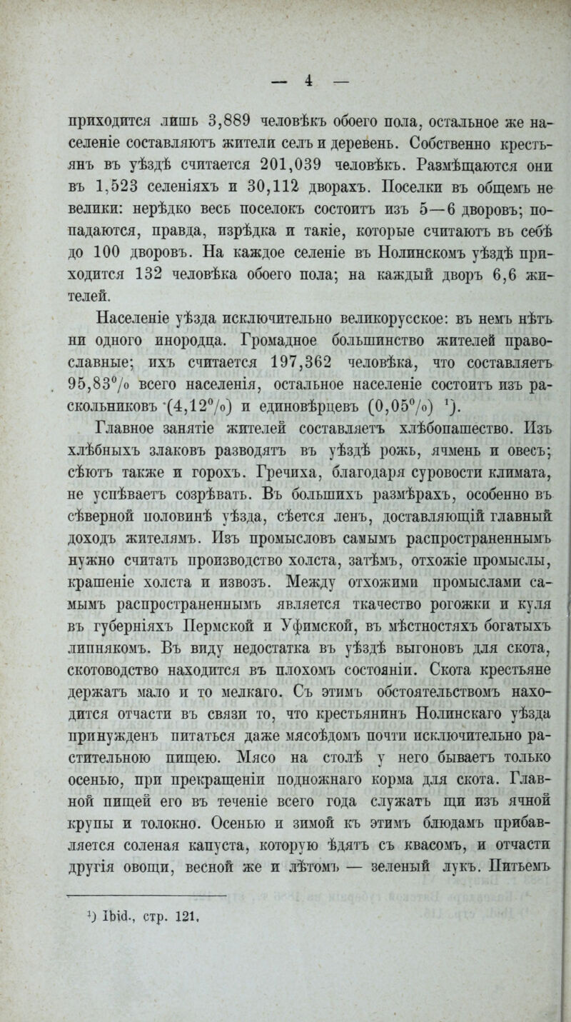 приходится лишь 3,889 человѣкъ обоего пола, остальное же на- селеніе составляютъ жители селъ и деревень. Собственно кресть- янъ въ уѣздѣ считается 201,039 человѣкъ. Размѣщаются они въ 1,523 селеніяхъ и 30,112 дворахъ. Поселки въ общемъ не велики: нерѣдко весь поселокъ состоитъ изъ 5—6 дворовъ; по- падаются, правда, изрѣдка и такіе, которые считаютъ въ себѣ до 100 дворовъ. На каждое селеніе въ Нолинскомъ уѣздѣ при- ходится 132 человѣка обоего пола; на каждый дворъ 6,6 жи- телей. Населеніе уѣзда исключительно великорусское: въ немъ нѣтъ ни одного инородца. Громадное большинство жителей право- славные; ихъ считается 197,362 человѣка, что составляетъ 95,83°/о всего населенія, остальное населеніе состоитъ изъ ра- скольниковъ'(4,12%) и единовѣрцевъ (0,05%) % Главное занятіе жителей составляетъ хлѣбопашество. Изъ хлѣбныхъ злаковъ разводятъ въ уѣздѣ рожь, ячмень и овесъ; сѣютъ также и горохъ. Гречиха, благодаря суровости климата, не успѣваетъ созрѣвать. Въ большихъ размѣрахъ, особенно въ сѣверной половинѣ уѣзда, сѣется ленъ, доставляющій главный доходъ жителямъ. Изъ промысловъ самымъ распространеннымъ нужно считать производство холста, затѣмъ, отхожіе промыслы, крашеніе холста и извозъ. Между отхожими промыслами са- мымъ распространеннымъ является ткачество рогожки и куля въ губерніяхъ Пермской и Уфимской, въ мѣстностяхъ богатыхъ липнякомъ. Въ виду недостатка въ уѣздѣ выгоновъ для скота, скотоводство находится въ плохомъ состояніи. Скота крестьяне держатъ мало и то мелкаго. Съ этимъ обстоятельствомъ нахо- дится отчасти въ связи то, что крестьянинъ Нолинскаго уѣзда принужденъ питаться даже мясоѣдомъ почти исключительно ра- стительною пищею. Мясо на столѣ у него бываетъ только осенью, при прекращеніи подножнаго корма для скота. Глав- ной пищей его въ теченіе всего года служатъ щи изъ ячной крупы и толокно. Осенью и зимой къ этимъ блюдамъ прибав- ляется соленая капуста, которую ѣдятъ съ квасомъ, и отчасти другія овощи, весной же и лѣтомъ — зеленый лукъ. Питьемъ ІЬИ., стр. 121,