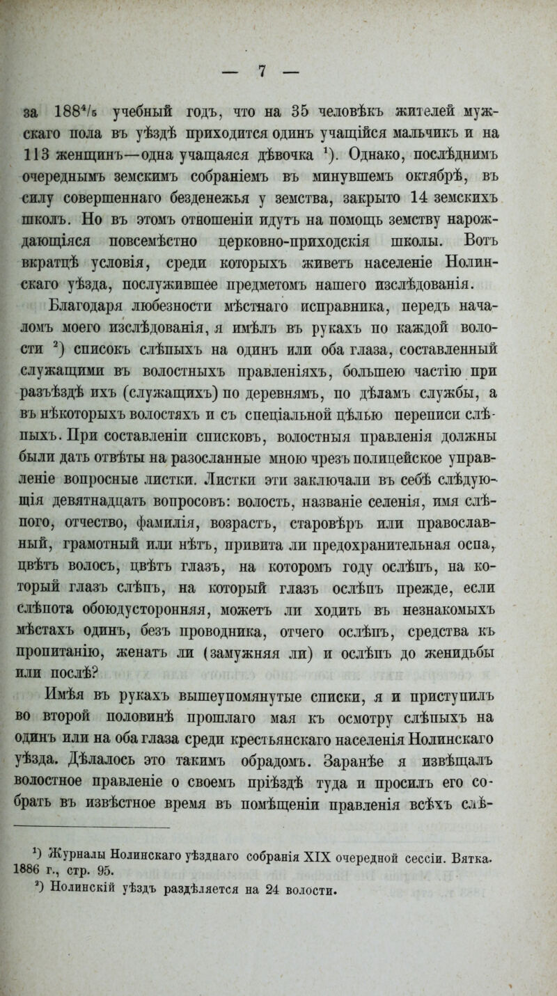за 1884/б учебный годъ, что на 35 человѣкъ жителей муж- скаго пола въ уѣздѣ приходится одинъ учащійся мальчикъ и на 113 женщинъ—одна учащаяся дѣвочка *). Однако, послѣднимъ очереднымъ земскимъ собраніемъ въ минувшемъ октябрѣ, въ силу совершеннаго безденежья у земства, закрыто 14 земскихъ школъ. Но въ этомъ отношеніи идутъ на помощь земству нарож- дающіяся повсемѣстно церковно-приходскія школы. Вотъ вкратцѣ условія, среди которыхъ живетъ населеніе Нолин- скаго уѣзда, послужившее предметомъ нашего изслѣдованія. Благодаря любезности мѣстнаго исправника, передъ нача- ломъ моего изслѣдованія, я имѣлъ въ рукахъ по каждой воло- сти 2) списокъ слѣпыхъ на одинъ или оба глаза, составленный служащими въ волостныхъ правленіяхъ, большею частію при разъѣздѣ ихъ (служащихъ) по деревнямъ, по дѣламъ службы, а въ нѣкоторыхъ волостяхъ и съ спеціальной цѣлью переписи слѣ- пыхъ. При составленіи списковъ, волостныя правленія должны были дать отвѣты на разосланные мною чрезъ полицейское управ- леніе вопросные листки. Листки эти заключали въ себѣ слѣдую- щія девятнадцать вопросовъ: волость, названіе селенія, имя слѣ- пого, отчество, фамилія, возрастъ, старовѣръ или православ- ный, грамотный или нѣтъ, привита ли предохранительная оспа, цвѣтъ волосъ, цвѣтъ глазъ, на которомъ году ослѣпъ, на ко- торый глазъ слѣпъ, на который глазъ ослѣпъ прежде, если слѣпота обоюдусторонняя, можетъ ли ходить въ незнакомыхъ мѣстахъ одинъ, безъ проводника, отчего ослѣпъ, средства къ пропитанію, женатъ ли (замужняя ли) и ослѣпъ до женидьбы или послѣ? Имѣя въ рукахъ вышеупомянутые списки, я и приступилъ во второй половинѣ прошлаго мая къ осмотру слѣпыхъ на одинъ или на оба глаза среди крестьянскаго населенія Нолинскаго уѣзда. Дѣлалось это такимъ обрадомъ. Заранѣе я извѣщалъ волостное правленіе о своемъ пріѣздѣ туда и просилъ его со- брать въ извѣстное время въ помѣщеніи правленія всѣхъ слѣ- г) Журналы Нолинскаго уѣзднаго собранія XIX очередной сессіи. Вятка. 1886 г., стр. 95. а) Нолинскій уѣздъ раздѣляется на 24 волости.
