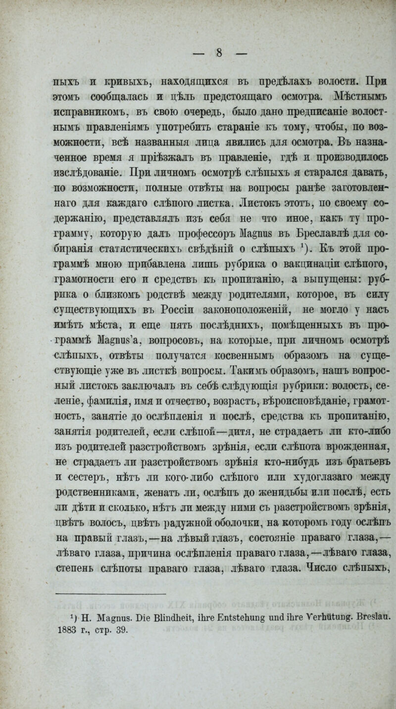 пыхъ и кривыхъ, находящихся въ предѣлахъ волости. При этомъ сообщалась и цѣль предстоящаго осмотра. Мѣстнымъ исправникомъ, въ свою очередь, было дано предписаніе волост- нымъ правленіямъ употребить стараніе къ тому, чтобы, по воз- можности, всѣ названныя лица явились для осмотра. Въ назна- ченное время я пріѣзжалъ въ правленіе, гдѣ и производилось изслѣдованіе. При личномъ осмотрѣ слѣпыхъ я старался давать, по возможности, полные отвѣты на вопросы ранѣе заготовлен- наго для каждаго слѣпого листка. Листокъ этотъ, по своему со- держанію, представлялъ изъ себя не что иное, какъ ту про- грамму, которую далъ профессоръ Марив въ Бреславлѣ для со- биранія статистическихъ свѣдѣній о слѣпыхъ 1). Къ этой про- граммѣ мною прибавлена лишь рубрика о вакцинаціи слѣпого, грамотности его и средствъ къ пропитанію, а выпущены: руб- рика о близкомъ родствѣ между родителями, которое, въ силу существующихъ въ Россіи законоположеній, не могло у насъ имѣть мѣста, и еще пять послѣднихъ, помѣщенныхъ въ про- граммѣ Мариз’а, вопросовъ, на которые, при личномъ осмотрѣ слѣпыхъ, отвѣты получатся косвеннымъ образомъ на суще- ствующіе уже въ листкѣ вопросы. Такимъ образомъ, нашъ вопрос- ный листокъ заключалъ въ себѣ слѣдующія рубрики: волость, се- леніе, фамилія, имя и отчество, возрастъ, вѣроисповѣданіе, грамот- ность, занятіе до ослѣпленія и послѣ, средства къ пропитанію, занятія родителей, если слѣпой—дитя, не страдаетъ ли кто-либо изъ родителей разстройствомъ зрѣнія, если слѣпота врожденная, не страдаетъ ли разстройствомъ зрѣнія кто-нибудь изъ братьевъ и сестеръ, нѣтъ ли кого-либо слѣпого или худоглазаго между родственниками, женатъ ли, ослѣпъ до женидьбы илп послѣ, есть ли дѣти и сколько, нѣтъ ли между ними съ разстройствомъ зрѣнія, цвѣтъ волосъ, цвѣтъ радужной оболочки, на которомъ году ослѣпъ на правый глазъ,—на лѣвый глазъ, состояніе праваго глаза,— лѣваго глаза, причина ослѣпленія праваго глаза,-—лѣваго глаза, степень слѣпоты праваго глаза, лѣваго глаза. Число слѣпыхъ, Н. Ма^пиз. Біе ВИпйЬей, Шге Епіз1:еЬип§ шнНЪге ѴегЪШт&. Вгезіаи. 1883 г., стр. 39.