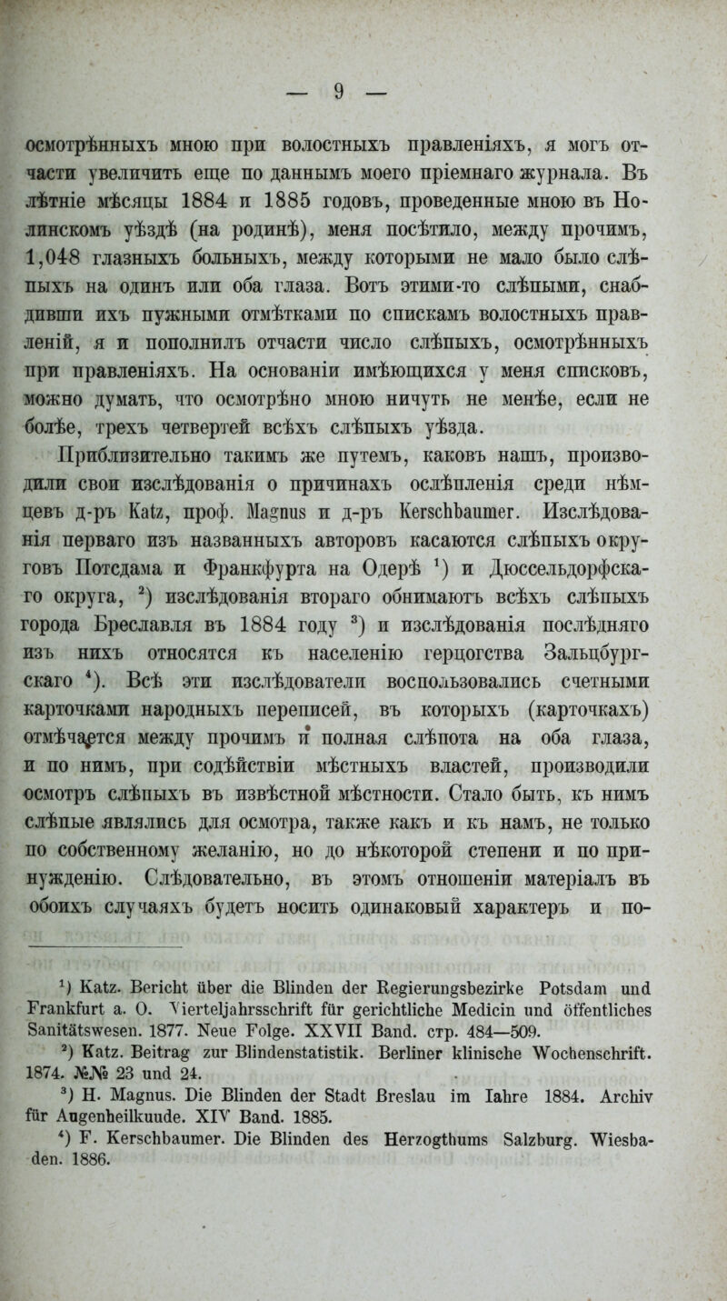осмотрѣнныхъ мною при волостныхъ правленіяхъ, я могъ от- части увеличить еще по даннымъ моего пріемнаго журнала. Въ лѣтніе мѣсяцы 1884 и 1885 годовъ, проведенные мною въ Но- линскомъ уѣздѣ (на родинѣ), меня посѣтило, между прочимъ, 1,048 глазныхъ больныхъ, между которыми не мало было слѣ- пыхъ на одинъ или оба глаза. Вотъ этими-то слѣпыми, снаб- дивши ихъ нужными отмѣтками по спискамъ волостныхъ прав- леній, я и пополнилъ отчасти число слѣпыхъ, осмотрѣнныхъ при правленіяхъ. На основаніи имѣющихся у меня списковъ, можно думать, что осмотрѣно мною ничуть не менѣе, если не болѣе, трехъ четвертей всѣхъ слѣпыхъ уѣзда. Приблизительно такимъ же путемъ, каковъ нашъ, произво- дили свои изслѣдованія о причинахъ ослѣпленія среди нѣм- цевъ д-ръ Каіг, проф. Ма&пиз и д-ръ КегзсЪЪашпег. Изслѣдова- нія перваго изъ названныхъ авторовъ касаются слѣпыхъ окру- говъ Потсдама и Франкфурта на Одерѣ *) и Дюссельдорфска- го округа, * 2) изслѣдованія втораго обнимаютъ всѣхъ слѣпыхъ города Бреславля въ 1884 году 3) и изслѣдованія послѣдняго изъ нихъ относятся къ населенію герцогства Зальцбург- скаго 4). Всѣ эти изслѣдователи воспользовались счетными карточками народныхъ переписей, въ которыхъ (карточкахъ) отмѣчается между прочимъ и полная слѣпота на оба глаза, и по нимъ, при содѣйствіи мѣстныхъ властей, производили осмотръ слѣпыхъ въ извѣстной мѣстности. Стало быть, къ нимъ слѣпые являлись для осмотра, также какъ и къ намъ, не только по собственному желанію, но до нѣкоторой степени и по при- нужденію. Слѣдовательно, въ этомъ отношеніи матеріалъ въ обоихъ случаяхъ будетъ носить одинаковый характеръ и по- Б Каіг. ВегісМ йЬѳг йіе ВИпйеп йег Ке^іегип^зЪегігке Роізйат ипй Ггапкіигі а. О. ѴіегІеЦаЬгззсЪгій Іііг ^егісЪШсЬе Мейісіп ипй оі'іепШсЬез ЗапіШз^езеп. 1877. Хеие Гоіде. XXVII Вапй. стр. 484—509. 2) Каіг. Вейга^ гиг Вііпйепзіаіізіік. ВегНпег кІіпізсЬе \ѴосЬепзс1ігій. 1874. №№ 23 иікі 24. 3) Н. Мадпиз. Біе ВИпйеп йег 8іайі Вгезіаи іт ІаЬге 1884. АгсЬіѵ Ійг Аи^епЪеШшийе. XIV Вапй. 1885. 4) Г. КегзсЬЬаитег. Біе ВИпйеп йез Негго^іЬитз 8а1гЬиг^. ІІѴіезЬа- йеп. 1886.