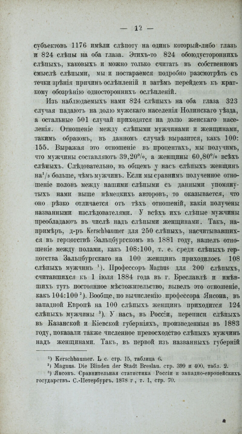 субъектовъ 1176 имѣли слѣпоту на одинъ который-либо глазъ и 824 слѣпы на оба глаза. Этихъ-то 824 обоюдустороннихъ слѣпыхъ, каковыхъ и можно только считать въ собственномъ смыслѣ слѣпыми, мы и постараемся подробно разсмотрѣть съ течки зрѣнія причинъ ослѣпленій и затѣмъ перейдемъ къ крат- кому обозрѣнію одностороннихъ ослѣпленій. Изъ наблюдаемыхъ нами 824 слѣпыхъ на оба глаза 323 случая падаютъ на долю мужскаго населенія Нолинскаго уѣзда, а остальные 501 случай приходятся на долю женскаго насе- ленія. Отношеніе между слѣпыми мужчинами и женщинами, такимъ образомъ, въ данномъ случаѣ выразится, какъ 100: 155. Выражая это отношеніе въ процентахъ, мы получимъ, что мужчины составляютъ 39,20°/о, а женщины 60,80°/о всѣхъ слѣпыхъ. Слѣдовательно, въ общемъ у насъ слѣпыхъ женщинъ на1/» больше, чѣмъ мужчинъ. Если мы сравнимъ полученное отно- шеніе половъ между нашими слѣпыми съ данными упомяну- тыхъ нами выше нѣмецкихъ авторовъ, то оказывается, что оно рѣзко отличается отъ тѣхъ отношеній, какія получены названными изслѣдователями. У всѣхъ ихъ слѣпые мужчины преобладаютъ въ числѣ надъ слѣпыми женщинами. Такъ, на- примѣръ, д-ръ КешЬЪашпег для 250 слѣпыхъ, насчитывавших- ся въ герцогствѣ Зальцбургскомъ въ 1881 году, нашелъ отно- шеніе между полами, какъ 108:100, т. е. среди слѣпыхъ гер- цогства Зальцбургскаго на 100 женщинъ приходилось 108 слѣпыхъ мужчинъ 1). Профессоръ Мариз для 200 слѣпыхъ, считавшихся къ 1 іюля 1884 года въ г. Бреславлѣ и имѣв- шихъ тутъ постоянное мѣстожительство, вывелъ это отношеніе, какъ 104:100 2). Вообще, по вычисленію профессора Янсона, въ западной Европѣ на 100 слѣпыхъ женщинъ приходится 124 слѣпыхъ мужчины 3). У насъ, въ Россіи, переписи слѣпыхъ въ Казанской и Кіевской губерніяхъ, произведенныя въ 1883 году, показали также численное превосходство слѣпыхъ мужчинъ надъ женщинами. Такъ, въ первой изъ названныхъ губерній *) КегзсЬЪашпег. Ь с. стр. 15, таблица б. 2) Ма^пиз. Віе Віішіеп бег Зіабі Вгезіаи. стр. 399 и 400. табл. 2. 3) Янсонъ. Сравнительная статистика Россіи и западно-европейскихъ государствъ. С.-Петербургъ. 1878 г , т. 1, стр. 70.
