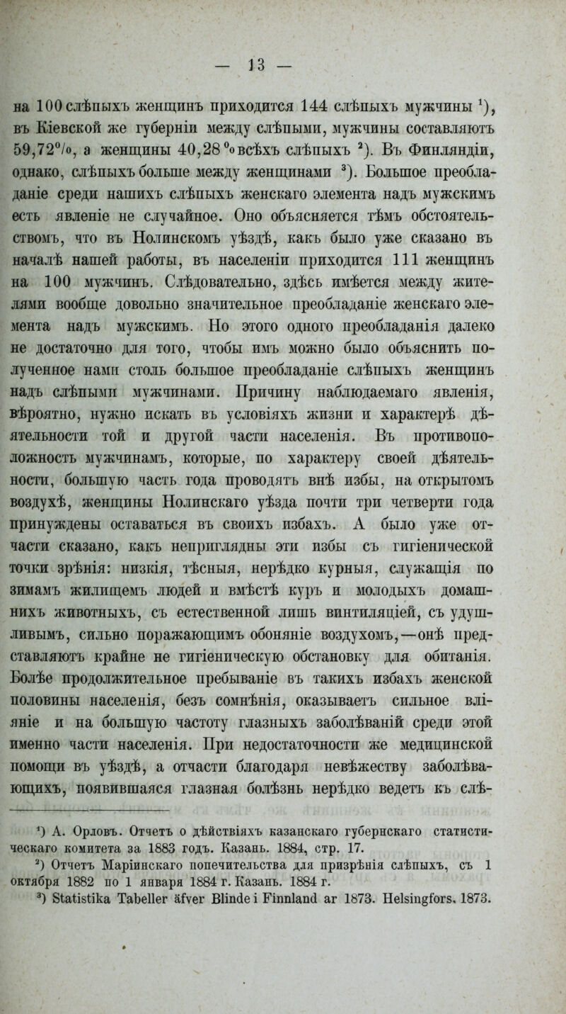 на 100 слѣпыхъ женщинъ приходится 144 слѣпыхъ мужчины *), въ Кіевской же губерніи между слѣпыми, мужчины составляютъ 59,72°/о, а женщины 40,28 °овсѣхъ слѣпыхъ * 2). Въ Финляндіи, однако, слѣпыхъ больше между женщинами 3). Большое преобла- даніе среди нашихъ слѣпыхъ женскаго элемента надъ мужскимъ есть явленіе не случайное. Оно объясняется тѣмъ обстоятель- ствомъ, что въ Нолинскомъ уѣздѣ, какъ было уже сказано въ началѣ нашей работы, въ населеніи приходится 111 женщинъ на 100 мужчинъ. Слѣдовательно, здѣсь имѣется между жите- лями вообще довольно значительное преобладаніе женскаго эле- мента надъ мужскимъ. Но этого одного преобладанія далеко не достаточно для того, чтобы имъ можно было объяснить по- лученное нами столь большое преобладаніе слѣпыхъ женщинъ надъ слѣпыми мужчинами. Причину наблюдаемаго явленія, вѣроятно, нужно искать въ условіяхъ жизни и характерѣ дѣ- ятельности той и другой части населенія. Въ противопо- ложность мужчинамъ, которые, по характеру своей дѣятель- ности, большую часть года проводятъ внѣ избы, на открытомъ воздухѣ, женщины Нолинскаго уѣзда почти три четверти года принуждены оставаться въ своихъ избахъ. А было уже от- части сказано, какъ неприглядны эти избы съ гигіенической точки зрѣнія: низкія, тѣсныя, нерѣдко курныя, служащія по зимамъ жилищемъ людей и вмѣстѣ куръ и молодыхъ домаш- нихъ животныхъ, съ естественной лишь винтиляціей, съ удуш- ливымъ, сильно поражающимъ обоняніе воздухомъ,—онѣ пред- ставляютъ крайне не гигіеническую обстановку для обитанія. Болѣе продолжительное пребываніе въ такихъ избахъ женской половины населенія, безъ сомнѣнія, оказываетъ сильное влі- яніе и на большую частоту глазныхъ заболѣваній среди этой именно части населенія. При недостаточности же медицинской помощи въ уѣздѣ, а отчасти благодаря невѣжеству заболѣва- ющихъ, появившаяся глазная болѣзнь нерѣдко ведетъ къ слѣ- *) А. Орловъ. Отчетъ о дѣйствіяхъ казанскаго губернскаго статисти- ческаго комитета за 1883 годъ. Казань. 1884, стр. 17. 2) Отчетъ Маріинскаго попечительства для призрѣнія слѣпыхъ, съ 1 октября 1882 по 1 января 1884 г. Казань. 1884 г. 3) 8іа1І8Ііка ТаЬеІІег аіѵег ВИпсІе і Гіппіаіні аг 1873. НеІ8Іп§іог8, 1873.