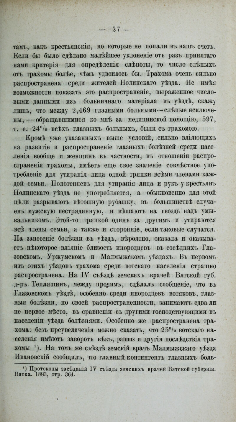 тамъ, какъ крестьянскія, но которые не попади въ нашъ счетъ. Если бы было сдѣлано малѣйшее уклоненіе отъ разъ принятаго нами критерія для опредѣленія слѣпоты, то число слѣпыхъ отъ трахомы болѣе, чѣмъ удвоилось бы. Трахома очень сильно распространена среди жителей Нолинскаго уѣзда. Не имѣя возможности показать это распространеніе, выраженное число- выми данными изъ больничнаго матеріала въ уѣздѣ, скажу лишь, что между 2,469 глазными больными--слѣпые исключе- ны,— обращавшимися ко мнѣ за медицинской помощію, 597, т. е. 24°/о всѣхъ глазныхъ больныхъ., были съ трахомою. Кромѣ уже указанныхъ выше условій, сильно вліяющихъ на развитіе и распространеніе глазныхъ болѣзней среди насе- ленія вообще и женщинъ въ частности, въ отношеніи распро- страненія трахомы, имѣетъ еще свое значеніе совмѣстное упо- требленіе для утиранія лица одной тряпки всѣми членами каж- дой семьи. Полотенцевъ для утиранія лица и рукъ у крестьянъ Нолинскаго уѣзда не употребляется, а обыкновенно для этой цѣли разрываютъ вѣтошную рубашку, въ большинствѣ случа- евъ мужскую пестрядинную, и вѣшаютъ на гвоздь надъ умы- вальникомъ. Этой-то тряпкой одинъ за другимъ и утираются всѣ члены семьи, а также и сторонніе, если таковые случатся. На занесеніе болѣзни въ уѣздъ, вѣроятно, оказала и оказыва- етъ нѣкоторое вліяніе близость инородцевъ въ сосѣднихъ Гла- зовскомъ, Уржумскомъ и Малмыжскомъ уѣздахъ. Въ первомъ изъ этихъ уѣздовъ трахома среди вотскаго населенія страшно распространена. На ІУ съѣздѣ земскихъ врачей Вятской губ. д-ръ Тепляшинъ, между прочимъ, сдѣлалъ сообщеніе, что въ Глазовскомъ уѣздѣ, особенно среди инородцевъ вотяковъ, глаз- ныя болѣзни, по своей распространенности, занимаютъ едва ли не первое мѣсто, въ сравненіи съ другими господствующими въ населеніи уѣзда болѣзнями. Особенно же распространена тра- хома: безъ преувеличенія можно сказать, что 25°/о вотскаго на- селенія имѣютъ заворотъ вѣкъ, рашш8 и другія послѣдствія тра- хомы 1). На томъ же съѣздѣ земскій врачъ Малмыжскаго уѣзда Ивановскій сообщилъ, что главный контингентъ глазныхъ боль- Протоколы засѣданій ІУ съѣзда земскихъ врачей Вятской губерніи. Вятка. 1883, стр. 364.