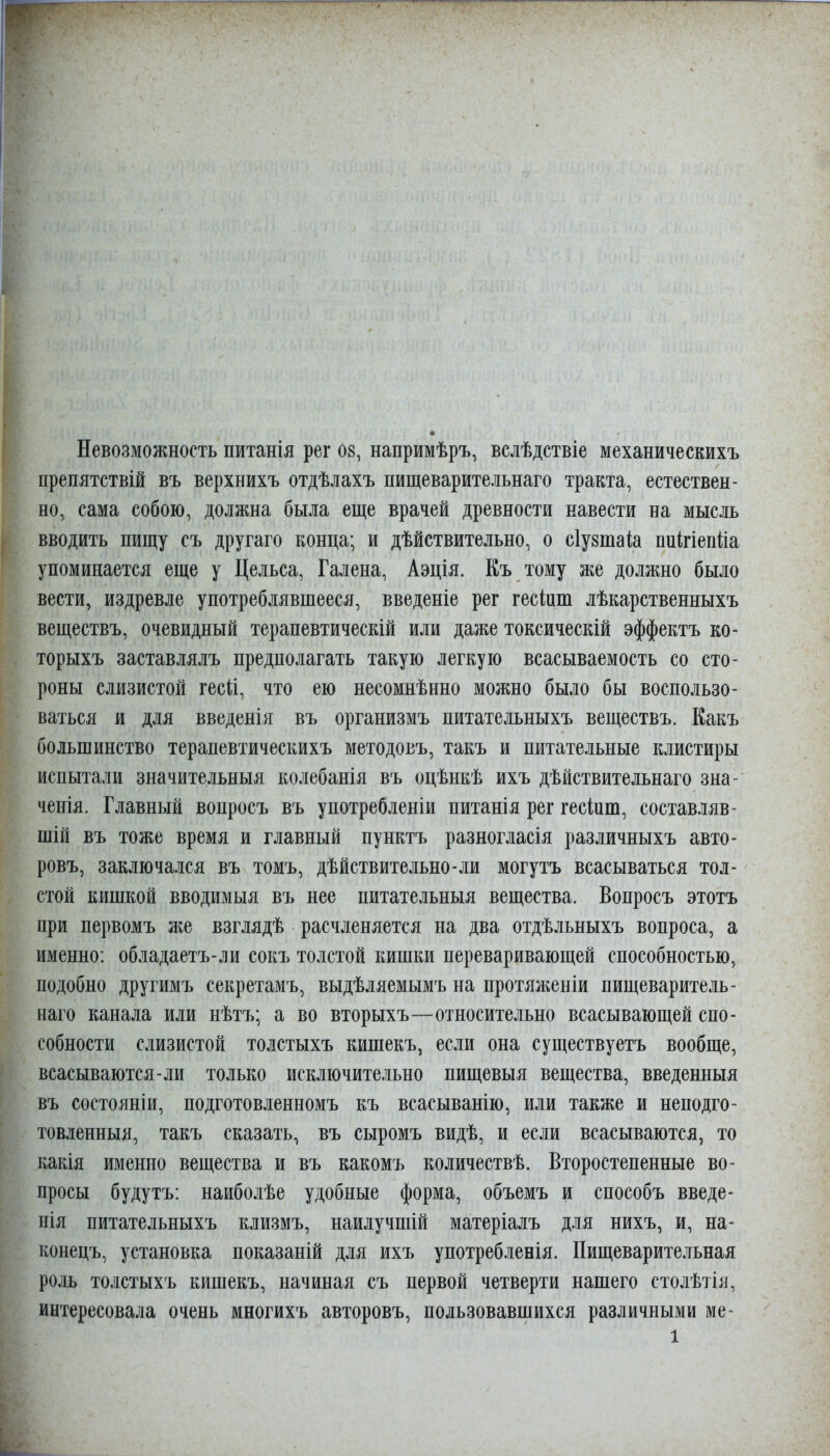 препятствій въ верхнихъ отдѣлахъ пищеварительнаго тракта, естествен- но, сама собою, должна была еще врачей древности навести на мысль вводить пищу съ другаго конца; и дѣйствительно, о сіузтаііа пиігіепііа упоминается еще у Цельса, Галена, Аэція. Еъ тому же должно было вести, издревле употреблявшееся, введеніе рег гесіит лѣкарственныхъ веществъ, очевидный терапевтическій или даже токсическій эффектъ ко- торыхъ заставлялъ предполагать такую легкую всасываемость со сто- роны слизистой гесй, что ею несомнѣнно можно было бы воспользо- ваться и для введенія въ организмъ питательныхъ веществъ. Какъ большинство терапевтическихъ методовъ, такъ и питательные клистиры испытали значительныя колебанія въ оцѣнкѣ ихъ дѣйствительнаго зна- ченія. Главный вопросъ въ употребленіи питанія рег гесіиш, составляв- шій въ тоже время и главный пунктъ разногласія различныхъ авто- ровъ, заключался въ томъ, дѣйствительно-ли могутъ всасываться тол- стой кишкой вводимыя въ нее питательныя вещества. Вопросъ этотъ при первомъ же взглядѣ расчленяется на два отдѣльныхъ вопроса, а именно: обладаетъ-ли сокъ толстой кишки переваривающей способностью, подобно другимъ секретамъ, выдѣляемымъ на протяженіи пищеваритель- наго канала или нѣтъ; а во вторыхъ—относительно всасывающей спо- собности слизистой толстыхъ кишекъ, если она существуетъ вообще, всасываются-ли только исключительно пищевыя вещества, введенныя въ состояніи, подготовленномъ къ всасыванію, или также и неподго- товленныя, такъ сказать, въ сыромъ видѣ, и если всасываются, то какія именно вещества и въ какомъ количествѣ. Второстепенные во- просы будутъ: наиболѣе удобные форма, объемъ и способъ введе- нія питательныхъ клизмъ, наилучшій матеріалъ для нихъ, и, на- конецъ, установка показаній для ихъ употребленія. Пищеварительная роль толстыхъ кишекъ, начиная съ первой четверти нашего сто.іѣіія, интересовала очень многихъ авторовъ, пользовавшихся различными ме- 1