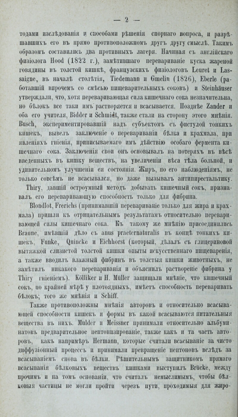 — 2 тодами изслѣдованія п способами рѣшенія спорнаго вопроса, и разрѣ- шавшихъ его въ прямо противоположномъ другъ другу смыслѣ. Такимъ образомъ составились два протнвныхъ лагеря. Начиная съ англійскаго физіолога Ноо(1 (1822 г.), замѣтившаго перевариваніе куска жареной говядины въ толстой кишкѣ, французскихъ физіологовъ Ьеигеі и Ьаз- ваі^пе, въ началѣ столѣтія, Тіе(1етапп и Отеііп (1826), ЕЬегІе (ра- ботавшій впрочемъ со смѣсью пищеварительныхъ соковъ) и ЗІеіпЬаизег утверждали, что, хотя переваривающая сила кпшечнаго сока незначительна, но бѣлокъ все таки имъ растворяется и всасывается. Позднѣе 2ап(1ег и оба его учителя, ВШег и ЗсіішМіі, также стали на сторону этого мнѣнія. Ви8сЬ, экспериментировавшій надъ субъектомъ съ фистулой тонкихъ кишекъ, вывелъ заключеніе о перевариваніи бѣлка и крахмала, при явленіяхъ гніенія, приписываемаго имъ дѣйствію особаго фермента кп- шечнаго сока. Заключенія свои онъ основывалъ на потеряхъ въ вѣсѣ введенныхъ въ кишку веществъ, на увеличеніи вѣса тѣла больной, и удивительномъ улучшеніи ея состоянія. Жиръ, по его наблюденіямъ, не только совсѣмъ не всасывался, но даже вызывалъ антппирестальтику. ТЫгу, давшій остроумный методъ добывать кишечный сокъ, призна- валъ его переваривающую способность только для фибрина. Віопсііоі, Ргегісііз (принпмавшій перевариваніе только для жира и крах- мала) пришли къ отрицательнымъ результатамъ относительно перевари- вающей силы кишечнаго сока. Къ такому же мнѣнію присоединились Вгаипе, имѣвшій дѣло съ апиз ргаеісгпаіигаііз въ концѣ тонкихъ ки- шекъ, Рипке, Цпіпске и ЕісЫіогзІ, (который, дѣлалъ съ глицериновой вытяжкой слизистой толстой кишки опыты искусственнато ппщеваренія, а также вводилъ влажный фибринъ въ толстыя кишки животныхъ, не замѣтилъ никакого перевариванія и объяснилъ раствореніе фибрина у Тііігу гніеніемъ). Кбііікег и Н. Миііег защищали мнѣніе, что кишечный сокъ, по крайней мѣрѣ у плотоядныхъ, имѣетъ способность переваривать бѣлокъ; того же >шѣнія и 8с1іШ. Также противоположны мнѣнія авторовъ и относительно всасыва- ющей способности кишекъ и формы въ какой всасываются пнтательныя вещества въ нихъ. МиИег и МеІ88пег принимали относительно альбуми- натовъ предварительное пептонизированіе, также какъ и та часть авто- ровъ, какъ напримѣръ Негшапп, которые считали всасываніе за чисто диффузіонный процессъ и принимали превращеніе пептоновъ вслѣдъ за всасываніемъ снова въ бѣлки. Рѣшительнымъ защитникомъ прямаго всасыванія бѣлковыхъ веществъ кишками выступилъ Вгііске, между прочимъ и на томъ основаніи, что считалъ немыслимымъ, чтобы бѣл- ковыя частицы не могли пройти черезъ пути, проходимыя для жиро-