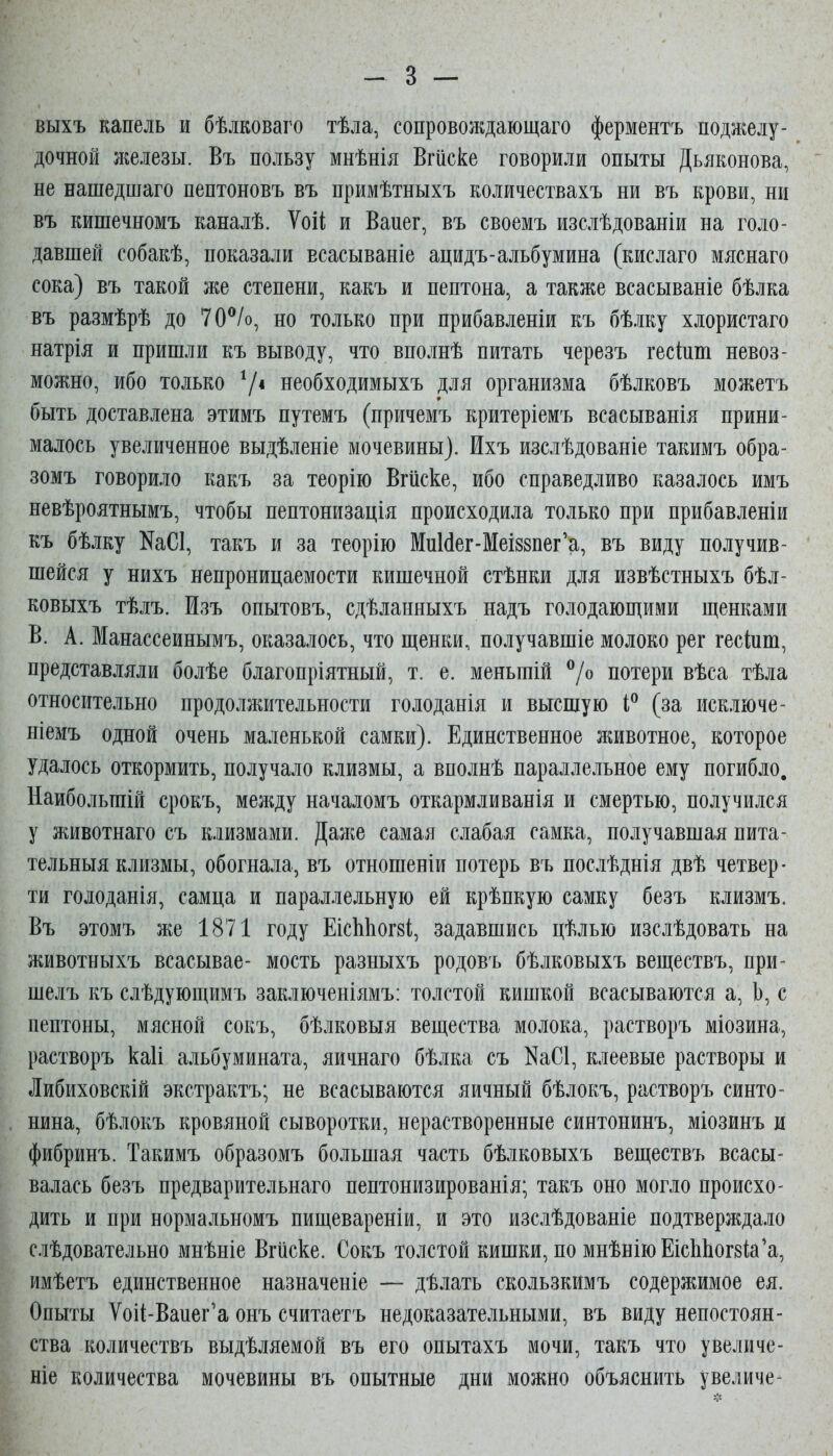 выхъ капель и бѣлковаго тѣла, сопровождающаго ферментъ поджелу- дочной железы. Въ пользу мнѣнія Вгііске говорили опыты Дьяконова, не нашедпіаго пептоновъ въ примѣтныхъ количествахъ ни въ крови, ни въ кишечномъ каналѣ. ѴоіІ; и Ваиег, въ своемъ изслѣдованіи на голо- давшей собакѣ, показали всасываніе ацидъ-альбумина (кислаго мяснаго сока) въ такой же степени, какъ и пептона, а также всасываніе бѣлка въ размѣрѣ до 70^/о, но только при прибавленіи къ бѣлку хлористаго натрія и пришли къ выводу, что вполнѣ питать черезъ гесіпш невоз- можно, ибо только 7* необходимыхъ для организма бѣлковъ можетъ быть доставлена этимъ путемъ (причемъ критеріемъ всасыванія прини- малось увеличенное выдѣленіе мочевины). Ихъ изслѣдованіе такимъ обра- зомъ говорило какъ за теорію Вгііске, ибо справедливо казалось имъ невѣроятнымъ, чтобы пептонизація происходила только при прибавленіи къ бѣлку КаСІ, такъ и за теорію МиИег-Меі88пег'а, въ виду получив- шейся у нихъ непроницаемости кишечной стѣнки для извѣстныхъ бѣл- ковыхъ тѣлъ. Изъ опытовъ, сдѣланныхъ надъ голодающими щенками В. А. Манассеинымъ, оказалось, что щенки, получавшіе молоко рег гескш, представляли болѣе благопріятный, т. е. меньшій ^/о потери вѣса тѣла относительно продолжительности голоданія и высшую (за исключе- ніемъ одной очень маленькой самки). Единственное лшвотное, которое удалось откормить, получало клизмы, а вполнѣ параллельное ему погибло. Наибольгаій срокъ, между началомъ откармливанія и смертью, получился у животнаго съ клизмами. Даже самая слабая самка, получавшая пита- тельныя клизмы, обогнала, въ отношеніи потерь въ послѣднія двѣ четвер- ти голоданія, самца и параллельную ей крѣпкую самку безъ клизмъ. Въ этомъ же 1871 году ЕісЫіогйі, задавшись цѣлью изслѣдовать на животныхъ всасывае- мость разныхъ родовъ бѣлковыхъ веществъ, при- шелъ къ слѣдующимъ заключеніямъ: толстой кишкой всасываются а, Ь, с пептоны, мясной сокъ, бѣлковыя вещества молока, растворъ міозина, растворъ каіі альбумината, яичнаго бѣлка съ НаСІ, клеевые растворы и Либиховскій экстрактъ; не всасываются яичный бѣлокъ, растворъ синто- нина, бѣлокъ кровяной сыворотки, нерастворенные синтонинъ, міозинъ и фибринъ. Такимъ образомъ большая часть бѣлковыхъ веществъ всасы- валась безъ предварительнаго пептонизированія; такъ оно могло происхо- дить и при нормальномъ пищевареніи, и это изслѣдованіе подтверждало слѣдовательно мнѣніе Вгііске. Сокъ толстой кишки, по мнѣніюЕіс1іЬог8Іа'а, имѣетъ единственное назначеніе — дѣлать скользкимъ содержимое ея. Опыты Ѵоіі-Ваиег'а онъ считаетъ недоказательными, въ виду непостоян- ства количествъ выдѣляемой въ его опытахъ мочи, такъ что увеличе- ніе количества мочевины въ опытные дни можно объяснить увеличе-