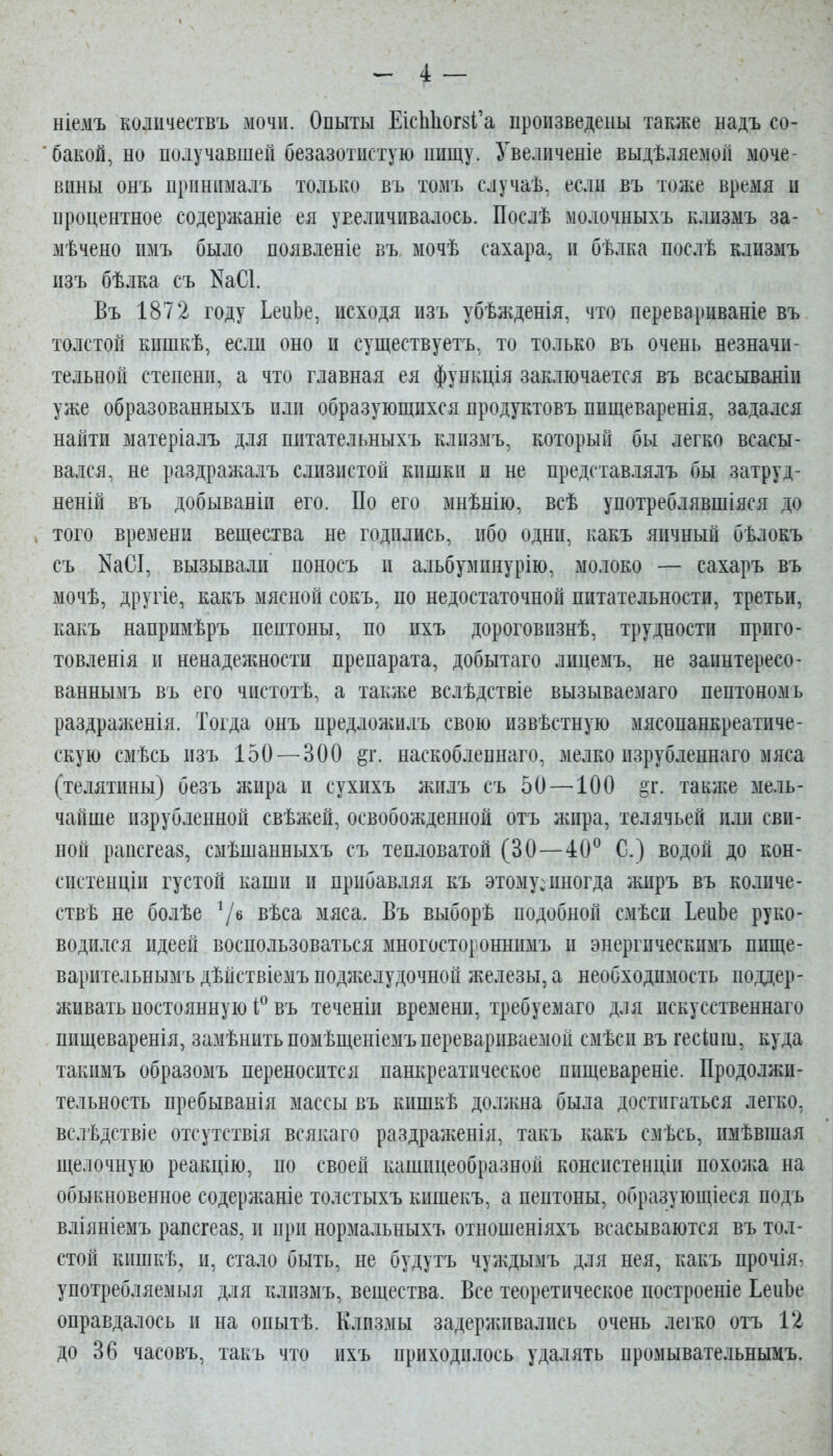 ніемъ кошчествъ мочи. Опыты ЕісЬЬог8І'а произведены также надъ со- бакой, но получавшей безазотистую пищу. Увеличеніе выдѣляемой моче- вины онъ принималъ только въ томъ случаѣ, если въ тоже время и процентное содержаніе ея увеличивалось. Послѣ молочныхъ клизмъ за- мѣчено имъ было появленіе въ мочѣ сахара, и бѣлка послѣ клизмъ изъ бѣлка съ ^аСІ. Въ 1872 году ЬеиЬе, исходя изъ убѣжденія, что перевариваніе въ толстой кишкѣ, если оно и существуетъ, то только въ очень незначи- тельной степени, а что главная ея функція заключается въ всасываніи уже образованныхъ или образующихся продуктовъ пищеваренія, задался найти матеріалъ для питательныхъ клизмъ, который бы легко всасы- вался, не раздражалъ слизистой кишки и не представлялъ бы затруд- неній въ добываніп его. По его мнѣнію, всѣ употреблявшіяся до того времени вещества не годились, ибо одни, какъ яичный бѣлокъ съ КаСІ, вызывали поносъ и альбуминурію, молоко — сахаръ въ мочѣ, другіе, какъ мясной сокъ, по недостаточной питательности, третьи, какъ напримѣръ пептоны, по пхъ дороговпзнѣ, трудности приго- товленія и ненадежности препарата, добытаго лицемъ, не заинтересо- ваннымъ въ его чистотѣ, а такліе вслѣдствіе вызываемаго пептономъ раздраженія. Тогда онъ предлоаіилъ свою извѣстную мясопанкреатиче- скую смѣсь изъ 150 — ВОО §г. наскоблепнаго, мелко изрубленнаго мяса (телятины) безъ жира и сухихъ жилъ съ 50 —100 §г. также мель- чайше изрубленной свѣжей, освобожденной отъ жира, телячьей или сви- ной рапсгеаз, смѣшанныхъ съ тепловатой (30—40^ С.) водой до кон- систенціп густой каши и прибавляя къ этому:иногда жиръ въ количе- ствѣ не болѣе 7^ вѣса мяса. Въ выборѣ подобной смѣси ЬеиЬе руко- водился идеей воспользоваться многостороннимъ и энергпческимъ пище- варительнымъ дѣйствіемъ поджелудочной железы, а необходимость поддер- живать постоянную въ теченіи времени, требуемаго для пскусственнаго пищеваренія, замѣнитьпомѣщеніемъ перевариваемой смѣси въ гесіиш, куда такимъ образомъ переносится панкреатическое пищевареніе. Продолжи- тельность пребыванія массы въ кишкѣ должна была достигаться легко, вслѣдствіе отсутствія всякаго раздраженія, такъ какъ смѣсь, имѣвшая щелочную реакцію, по своей кашицеобразной консистенціи похожа на обыкновенное содержаніе толстыхъ кишекъ, а пептоны, образующіеся подъ вліяніемъ рапсгеаз, и при нормальныхъ отношеніяхъ всасываются въ тол- стой кишкѣ, и, стало быть, не будутъ чуждымъ для нея, какъ прочія, употребляемыя для клизмъ, вещества. Все теоретическое построеніе ЬепЬе оправдалось и на опытѣ. Клизмы задерживались очень легко отъ 12 до 36 часовъ, такъ что ихъ приходилось удалять промывательнымъ.