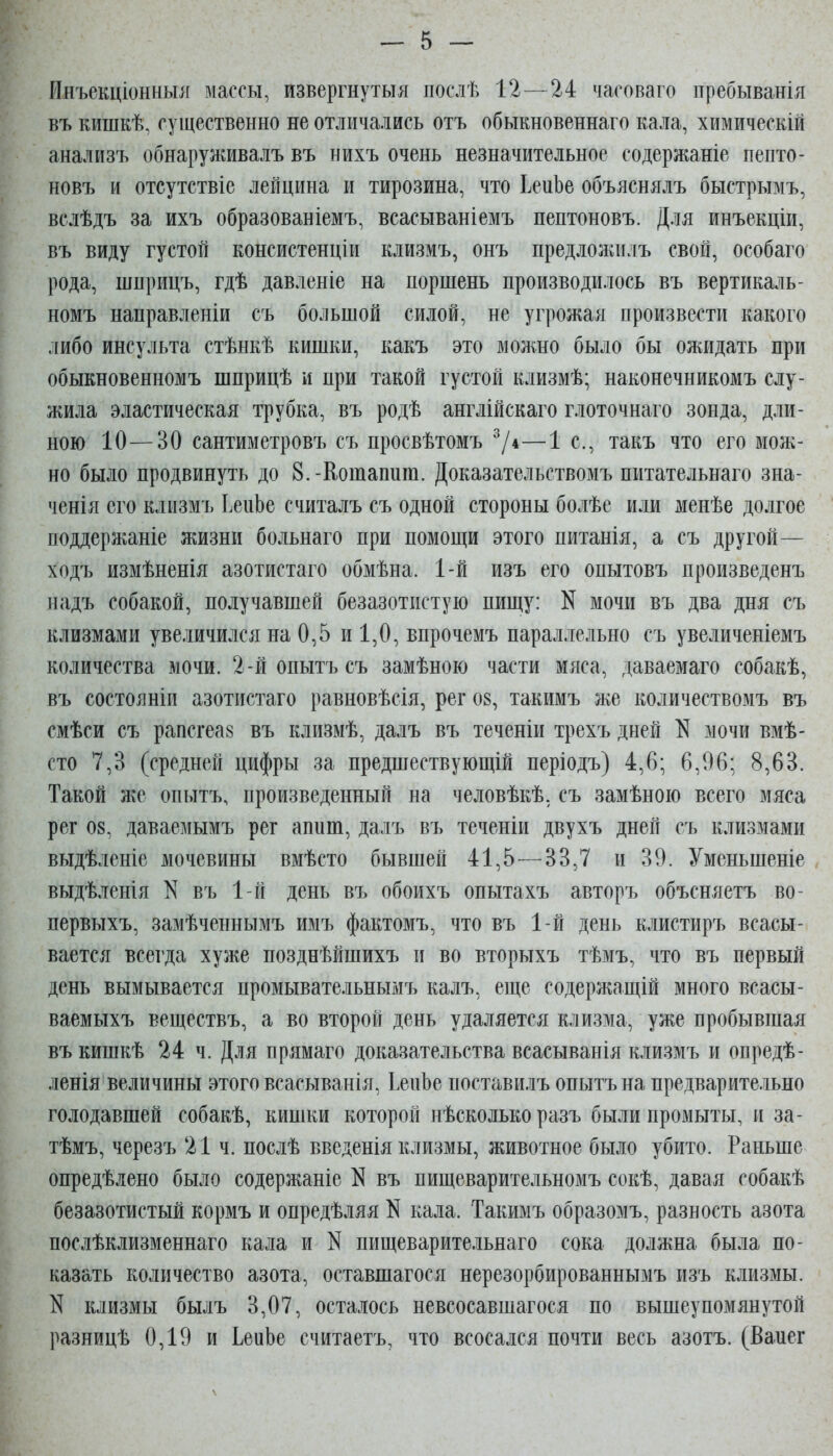 Инъекціонныіг массы, извергнутая послѣ 12 — 24 часоваго ітребыванія въ кишкѣ, существенно не отличались отъ обыкновеннаго кала, химическій анализъ обнаруживалъ въ нихъ очень незначительное содержаніе пепто- новъ и отсутствіе лейцина и тирозина, что ЬеиЬе объяснялъ быстрымъ, вслѣдъ за ихъ образованіемъ, всасываніемъ пептоновъ. Для инъекціи, въ виду густой консистенціи клизмъ, онъ предложилъ свой, особаго рода, шприцъ, гдѣ давленіе на поршень производилось въ вертикаль- номъ направленіи съ большой силой, не угрожая произвести какого либо инсульта стѣнкѣ кишки, какъ это можно было бы ожидать при обыкновенномъ шприцѣ и при такой густой клизмѣ; наконечникомъ слу- жила эластическая трубка, въ родѣ англійскаго глоточнато зонда, дли- ною 10—30 сантиметровъ съ просвѣтомъ 7*—1 е., такъ что его мож- но было продвинуть до 8.-Кошапиш. Доказательствомъ питательнаго зна- ченія его кліізмъ ІепЬе считалъ съ одной стороны болѣе или менѣе долгое поддержаніе жизни больнаго при помощи этого питанія, а съ другой— ходъ измѣненія азотистаго обмѣна. 1-й изъ его опытовъ произведенъ надъ собакой, получавшей безазотистую пищу: N мочи въ два дня съ клизмами увеличился на 0,5 и 1,0, впрочемъ параллельно съ увеличеніемъ количества мочи. 2-йопытъсъ замѣною части мяса, даваемаго собакѣ, въ состояніи азотистаго равновѣсія, рег 08, такимъ же количествомъ въ смѣси съ рапсгеа8 въ клизмѣ, далъ въ теченіи трехъ дней N мочи вмѣ- сто 7,3 (средней цифры за предшествующій періодъ) 4,6; 6,96; 8,63. Такой ЛгС опытъ, произведенный на человѣкѣ, съ замѣною всего мяса рег 08, даваемымъ рег аппш, далъ въ теченіи двухъ дней съ клизмами выдѣленіе мочевины вмѣсто бывшей 41,5—33,7 и 39. Уменьшеніе , выдѣленія N въ 1-й день въ обоихъ опытахъ авторъ объсняетъ во- первыхъ, замѣченнымъ имъ фактомъ, что въ 1-й день клистиръ всасы- вается всегда хуже позднѣйшихъ и во вторыхъ тѣмъ, что въ первый день вымывается промывательнымъ калъ, еще содержащій много всасы- ваемыхъ веществъ, а во второй день удаляется клизма, уже пробывшая въкишкѣ 24 ч. Для прямаго доказательства всасыванія клизмъ и опредѣ- ленія величины этого всасыванія, ІепЬе поставилъ опытъ на предварительно голодавшей собакѣ, кишки которой нѣсколько разъ были промыты, и за- тѣмъ, черезъ 21 ч. послѣ введенія клизмы, животное было убито. Раньше опредѣлено было содержаніе N въ пищеварительномъ сокѣ, давая собакѣ безазотистый кормъ и опредѣляя N кала. Такимъ образомъ, разность азота послѣклизменнаго кала и N пищеварительнаго сока должна была по- казать количество азота, оставшагося нерезорбированнымъ изъ клизмы. N клизмы былъ 3,07, осталось невсосавшагося по вышеупомянутой разницѣ 0,19 и ІеиЬе считаетъ, что всосался почти весь азотъ. (Вапег