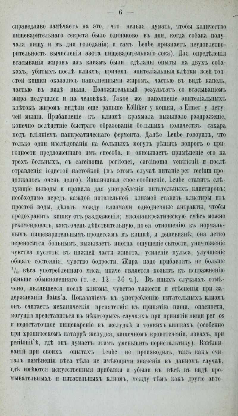 — (і — справедливо замѣчаетъ на это, что нельзя думать, чтобы количество пищеварительнаго секрета было одинаково въ дни, когда собака полу- чала пищу и въ дни голоданія; и самъ ЬепЬе признаетъ неудовлетво- рительность вычисленія азота пищеварительнаго сока). Для опредѣленія всасыванія жировъ изъ клизмъ были сдѣланы опыты на двухъ соба- кахъ, убитыхъ послѣ клизмъ, причемъ эпителіальныя клѣтки всей тол- стой кишки оказались наполненными жиромъ, частью въ видѣ капель, частью въ видѣ пыли. Положительный результатъ со всасываніемъ жира получился и на человѣкѣ. Такое же наполненіе эпителіальныхъ клѣтокъ жиромъ видѣли еще раньше КбИікег у кошки, а Еішег у лету- чей мыши. Прибавленіе къ клизмѣ крахмала вызывало раздраженіе, конечно вслѣдствіе быстраго образованія большихъ количествъ сахара подъ вліяніемъ панкреатическаго фермента. Далѣе ЬепЪе говоритъ, что только одни изслѣдованія на больныхъ могутъ рѣшить вопросъ о при- годности предложеннаго имъ способа, и описываетъ прпмѣненіе его на трехъ больныхъ, съ сагсіпота регііопеі, сагсіпоша ѵепігісиіі и послѣ отравленія іодистой настойкой (въ этомъ случаѣ питаніе рег гесіиш про- должалось очевь долго). Заканчивая свое сообщеніе, ЬеиЬе ставитъ слѣ- дующіе выводы и правила для употребденія питательныхъ клистировъ: необходимо передъ каждой питательной клизмой ставить клистиры изъ простой воды, дѣлать между клизмами однодневные антракты, чтобы предохранить кишку отъ раздраліенія: мясопанкреатическую смѣсь можно рекомендовать, какъ очень дѣйствительную, по ея отношенію къ нормаль- нымъ пищеварительнымъ процессамъ въ кишкѣ, и дешевизнѣ; она легко переносится больнымъ, вызываетъ иногда ощущеніе сытости, уничтоженіе чувства пустоты въ нижней части Лгивота, усиленіе пульса, улучшеніе общаго состоянія, чувство бодрости. Жира надо прибавлять не больше 7б вѣса употребленнаго мяса, иначе является позывъ къ испражненію раньше обыкновеннаго (т. е. 12—36 ч.). Въ иныхъ случаяхъ отмѣ- чено, являвшееся послѣ клизмы, чувство тяжести и стѣсненія при за- держиваніи Йаіи8'а. Показаніемъ къ употребленію питательныхъ клизмъ онъ считаетъ механическія препятствія къ принятію пищи, опасности, могущія представиться въ нѣкоторыхъ случаяхъ при принятіипищи рег 08 и недостаточное пищевареніе въ желудкѣ и тонкихъ кишкахъ (особенно при хроническомъ катаррѣ желудка, кишечномъ кровотеченіи, язвахъ, при регііопіі^ѣ, гдѣ онъ думаетъ этимъ уменьшить перистальтику). Взвѣши- ваній при своихъ опытахъ ІеиЬе не производилъ, такъ какъ счи- талъ измѣненія вѣса тѣла не имѣющими значенія въ данномъ случаѣ, гдѣ имѣются искусственныя прибавки и убыли въ вѣсѣ въ видѣ про- мывательныхъ и питательныхъ клизмъ, мелѵду тѣмъ какъ другіе авто-