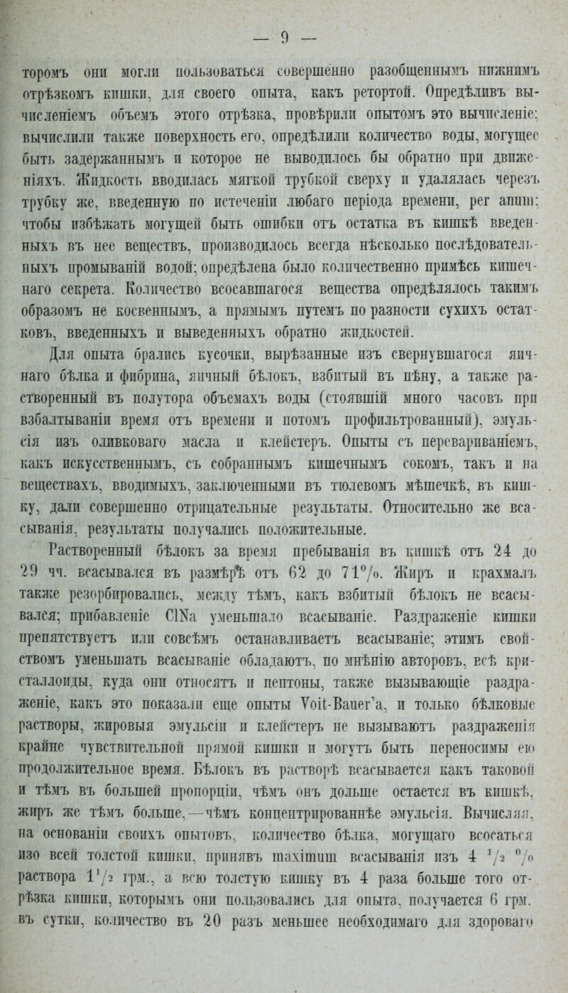 торомъ они моглп пользоваться совершенно разобщепнымъ нпжнимъ отрѣзкомъ кпшкік для своего опыта, какъ ретортой. Опредѣлпвъ вы- чпсленіемъ объемъ этого отрѣзка, провѣрпли опытозіъ это вычпгленіе: вычислили также поверхность его, опредѣлили количество воды, могущее быть задержаннымъ и которое не выводилось бы обратно при движс- ніяхъ. Жидкость вводилась мягкой трубкой сверху и удалялась черезъ трубку же, введенную по истеченіи любаго періода времени, рег аппш: чтобы избѣжать могущей быть ошибки отъ остатка въ кишкѣ введен- ныхъ въ нее веществъ, производилось всегда нѣсколько послѣдователь- ныхъ промываній водой; опредѣлена было количественно примѣсь кишеч- наго секрета. Количество всосавшагося вещества опредѣлялось такимъ образомъ не косвеннымъ, а прямымъ путемъ по разности сухихъ остат- ковъ, введенныхъ и выведениыхъ обратно жидкостей. Для опыта брались кусочки, вырѣзанные пзъ свернувшагося яич- наго бѣлка и фибрина, яичный бѣлокъ, взбитый въ пѣну, а также ра- створенный въ полутора объемахъ воды (стоявшій много часовъ при взбалтываніи время отъ времени и потомъ профильтрованный), эмуль- сія изъ оливковаго масла и клейстеръ. Опыты съ перевариваніемъ, какъ искусственнымъ, съ собраннымъ кишечнымъ сокомъ, такъ и па веществахъ, вводимыхъ, заключешіьвіи въ тіолевомъ мѣшечкѣ, въ кипі- ку, дали совершенно отрицательные результаты. Относительно же вса- сыванія, результаты получались положительные. Растворенный бѣлокъ за время пребыванія въ кишкѣ отъ 24 до 29 чч. всасывался въ размѣр*^ отъ 62 до 717о- /Киръ и крахмалъ такл;е резорбировались, мсиіду тѣмъ, какъ взбитый бѣлокъ не всасы- вался; прибавленіе СШа уменьшало всасываніе. Раздраженіе кишки препятствуетъ или совсѣмъ останавливаетъ всасываніе; этимъ свой- ствомъ уменьшать всасываніе облатаютъ, по мнѣнію авторовъ, всѣ кри- сталлоиды, куда они относятъ и пептоны, также вызывающіе раздра- женіе, какъ это показали еще опыты Ѵоі1-Ваиег'а, и только бѣлковые растворы, жировыя эмульсіи и клейстеръ не вызываютъ раздражен!я крайне чувствительной прямой кишки и могутъ быть переносимы ею продолжительное время. Бѣлокъ въ растворѣ всасывается какъ таковой и тѣмъ въ большей пропорціи, чѣмъ онъ дольше остается въ кишкѣ. жиръ же тѣмъ больше, —чѣмъ концентрированнѣе эмульсія. Вычислил, на основаніи своихъ опытовъ, количество бѣлка, могущаго всосаться изо всей толстой кишки, принявъ шахітиш всасыванія изъ 4 ^/2 ^'/о раствора 1'/2 грм., а всю толстую кишку въ 4 раза больше того от- рѣзка кишки, которымъ они пользовались для опыта, получается 6 грм. въ сутки, количество въ 20 разъ меньшее необходимаго для здороваго