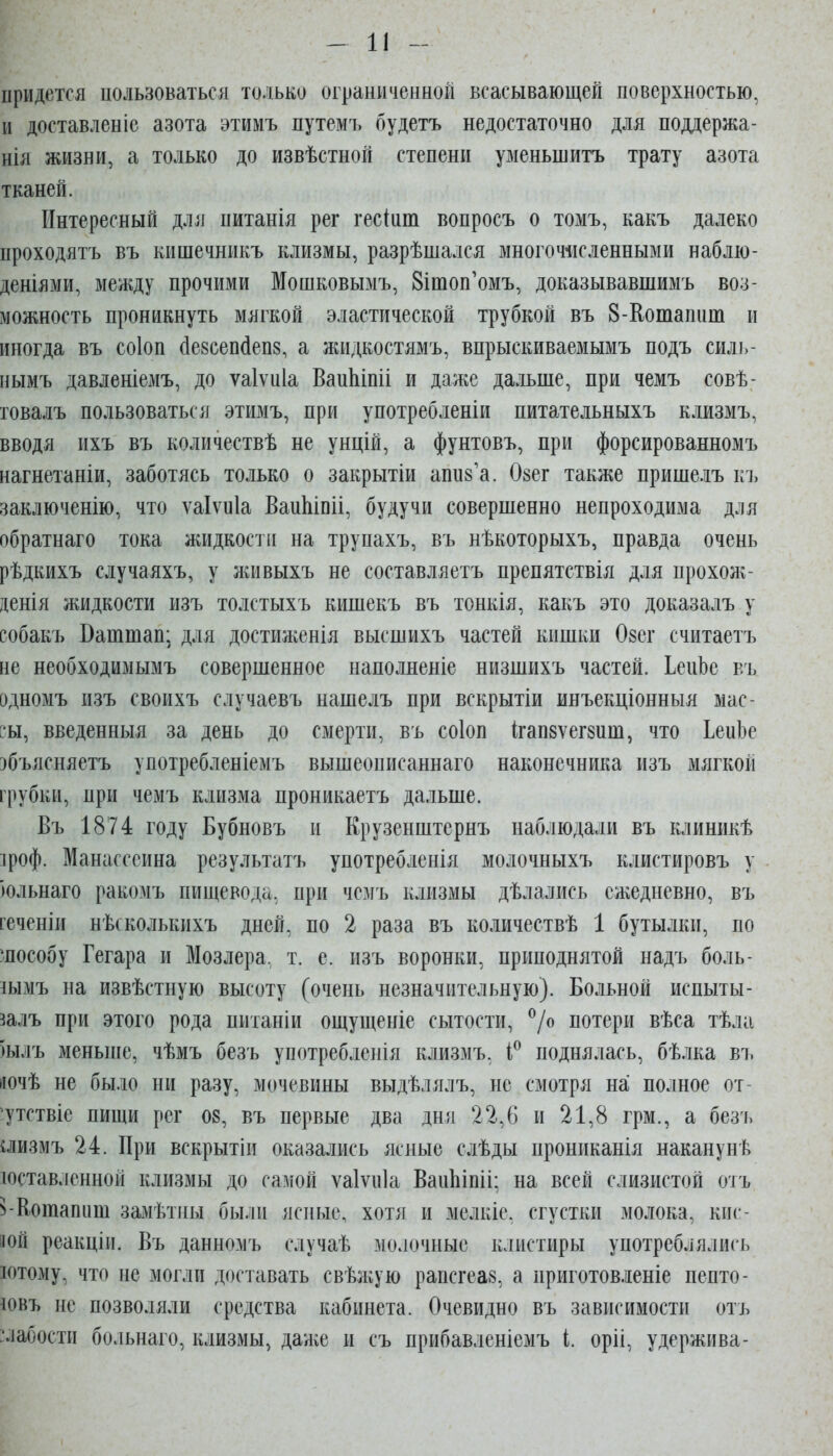 придется пользоваться только ограниченной всасывающей поверхностью, и доставленіс азота этимъ путемъ будетъ недостаточно для поддержа- нія жизни, а только до извѣстной степени уменьшитъ трату азота тканей. Интересный для питанія рег гесіит вопросъ о томъ, какъ далеко проходятъ въ кишечникъ клизмы, разрѣшался многочисленными наблю- деніями, между прочими Мошковымъ, 8ітоп'омъ, доказывавшимъ воз- можность проникнуть мягкой эластической трубкой въ 8-Котапит и иногда въ соіоп (1е8сепс1еп8, а жидкостямъ, впрыскиваемымъ подъ силь- нымъ давленіемъ, до ѵаіѵиіа ВаиЫпіі и даже даѵіьше, при чемъ совѣ- говалъ пользоваться этимъ, при употребленіи питательныхъ клизмъ, вводя ихъ въ количествѣ не унцій, а фунтовъ, при форсированномъ нагнетаніи, заботясь только о закрытіи аппз'а. Озег также пришелъ кі, заключенію, что ѵаіѵиіа ВаиЫпіі, будучи совершенно непроходима для обратнаго тока жидкости на трупахъ, въ нѣкоторыхъ, правда очень рѣдкихъ случаяхъ, у ліивыхъ не составляетъ препятствія для прохолг- денія жидкости изъ толстыхъ кишекъ въ тонкія, какъ это доказалъ у собакъ Ваттап; для достиженія высшихъ частей кишки Озег считаетъ не необходимымъ совершенное наполненіе низшихъ частей. ІеиЬе въ адномъ изъ своихъ случаевъ нашелъ при вскрытіи инъекціонныя мас- ?ы, введенныя за день до смерти, въ соіоп Ігап8ѵег8иш, что ІеиЬе эбъясняетъ употребленіемъ вышеописаннаго наконечника изъ мягкой грубки, при чемъ клизма проникаетъ дальше. Въ 1874 году Бубновъ и Крузенштернъ наблюдали въ клиникѣ іроф. Манасссина результатъ употребленія молочныхъ клистировъ у юльнаго ракомъ пищевода, при чемъ клизмы дѣлались ежедневно, въ геченіи нѣсколькихъ дней, по 2 раза въ количествѣ 1 бутылки, по шособу Гегара и Мозлера, т. е. изъ воронки, приподнятой надъ боль- іымъ на извѣстную высоту (очень незначительную). Больной испыты- залъ при этого рода питаніи ощущеніе сытости, ^/о потери вѣса тѣла )ылъ меньніе, чѣмъ безъ употребленія клизмъ, поднялась, бѣлка въ йочѣ не бы.ю ни разу, мочевины выдѣлялъ, не смотря на полное от- ^тствіе пищи рег 08, въ первые два дня 22,6 и 21,8 грм., а безъ аизмъ 24. При вскрытіи оказались ясные слѣды прониканія наканунѣ юставленной клизмы до самой ѵаіѵиіа ВаиЬіпіі; на всей слизистой отъ з-Кошапііш замѣтііы были ясные, хотя и мелкіе. сгустки молока, кис- яой реакціи. Въ данномъ случаѣ молочные клистиры употреблялисъ іотому, что не могли доставать свѣл;ую рапсгеа8, а приготовленіе пепто- ^овъ не позволяли средства кабинета. Очевидно въ зависимости отъ -лабости больнаго, клизмы, даліе и съ прибавленіемъ і. оріі, удержива-