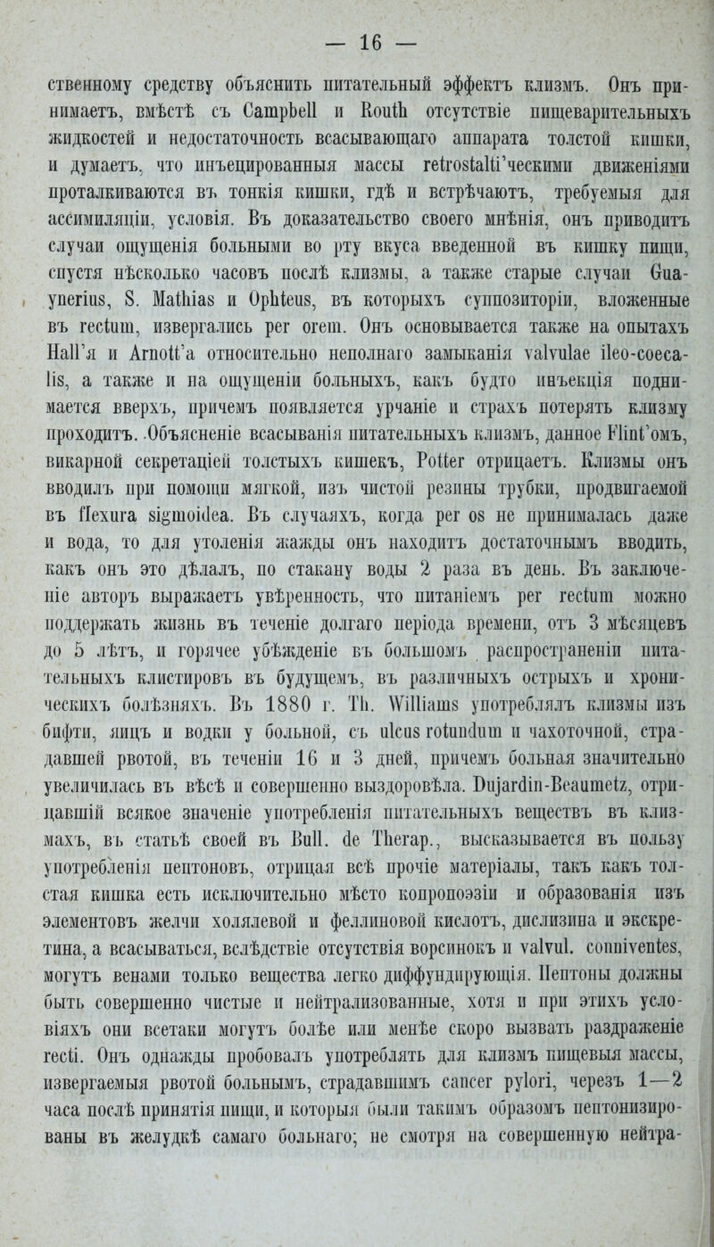 ственному средству объяснить питательный эффектъ клизмъ. Онъ при- нимаетъ, вмѣстѣ съ СатрЬеІІ и КоиШ отсутствіе пищеварительныхъ жидкостей и недостаточность всасывающаго аппарата толстой кишки, и думаетъ, что инъецированныя массы гековЫи'ческими движеніями проталкиваются въ тонкія кишки, гдѣ и встрѣчаютъ, требуемыя для ассимиляціи, условія. Въ доказательство своего мнѣнія, онъ приводить случаи ощущенія больными во рту вкуса введенной въ кишку пищи, спустя нѣсколько часовъ послѣ клизмы, а также старые случаи Оиа- . упегіиз, 8. МаШіаз и ОрЬіеив, въ которыхъ суппозиторіи, вложенные въ гесіиш, извергались рег огеш. Онъ основывается также на опытахъ НаІГя и Агпой'а относительно неполнаго замыканія ѵаіѵиіае ііео-соеса- ІІ8, а также и на ощущеніи больныхъ, какъ будто инъекція подни- мается вверхъ^ причемъ появляется урчаніе и страхъ потерять клизму проходитъ. Объясненіе всасыванія питательныхъ клизмъ, данное ШіпГомъ, викарной секретаціей толстыхъ кишекъ, Роіііег отрицаетъ. Клизмы онъ вводилъ при помощи мягкой, изъ чистой резины трубки, продвигаемой въ Яехига зі^шо^еа. Въ случаяхъ, когда рег 08 не принималась дал;е и вода, то для утоленія лсажды онъ находитъ достаточнымъ вводить, какъ онъ это дѣлалъ, по стакану воды 2 раза въ день. Въ заключе- ніе авторъ выражаетъ увѣренность, что питаніемъ рег гескш можно поддержать жизнь въ теченіе долгаго періода времени, отъ 3 мѣсяцевъ до 5 лѣтъ, и горячее убѣнеденіе въ большомъ распространеніи пита- тельныхъ клистировъ въ будущемъ, въ различныхъ острыхъ и хрони- ческихъ болѣзняхъ. Въ 1880 г. Т1і. ^ѴіИіашз употреблялъ клизмы изъ бпфти, яицъ и водки у больной, съ иісиз гоіиікіиш и чахоточной, стра- давшей рвотой, въ теченіи 16 и 3 дней, причемъ больная значительно увеличилась въ вѣсѣ и совершенно выздоровѣла. Виіаг(1іп-ВеаитеІ2, отри- цавшій всякое значеніе употребленія питательныхъ веществъ въ клиз- махъ, въ статьѣ своей въ Виіі. (1е ТЬегар., высказывается въ пользу употребленіл пептоновъ, отрицая всѣ прочіе матеріалы, такъ какъ тол- стая кишка есть исключительно мѣсто копропоэзіи и образованія изъ элементовъ желчи холялевой и феллиновой кислотъ, дислизина и экскре- тина, а всасываться, вслѣдствіе отсутствія ворсинокъ и ѵаіѵиі. соппіѵепіез, могутъ венами только вещества легко диффундпрующія. Пептоны должны быть совершенно чистые и нейтрализованные, хотя и при этихъ усло- віяхъ они всетаки могутъ болѣе или менѣе скоро вызвать раздраженіе гесіі. Онъ однажды пробовалъ употреблять для клизмъ пищевыя массы, извергаемыя рвотой больнымъ, страдавшимъ сапсег руіогі, черезъ 1-—2 часа послѣ принятія пищи, и которыл были такпмъ образомъ пептонизиро- ваны въ желудкѣ самаго больнаго; не смотря на совершенную нейтра-