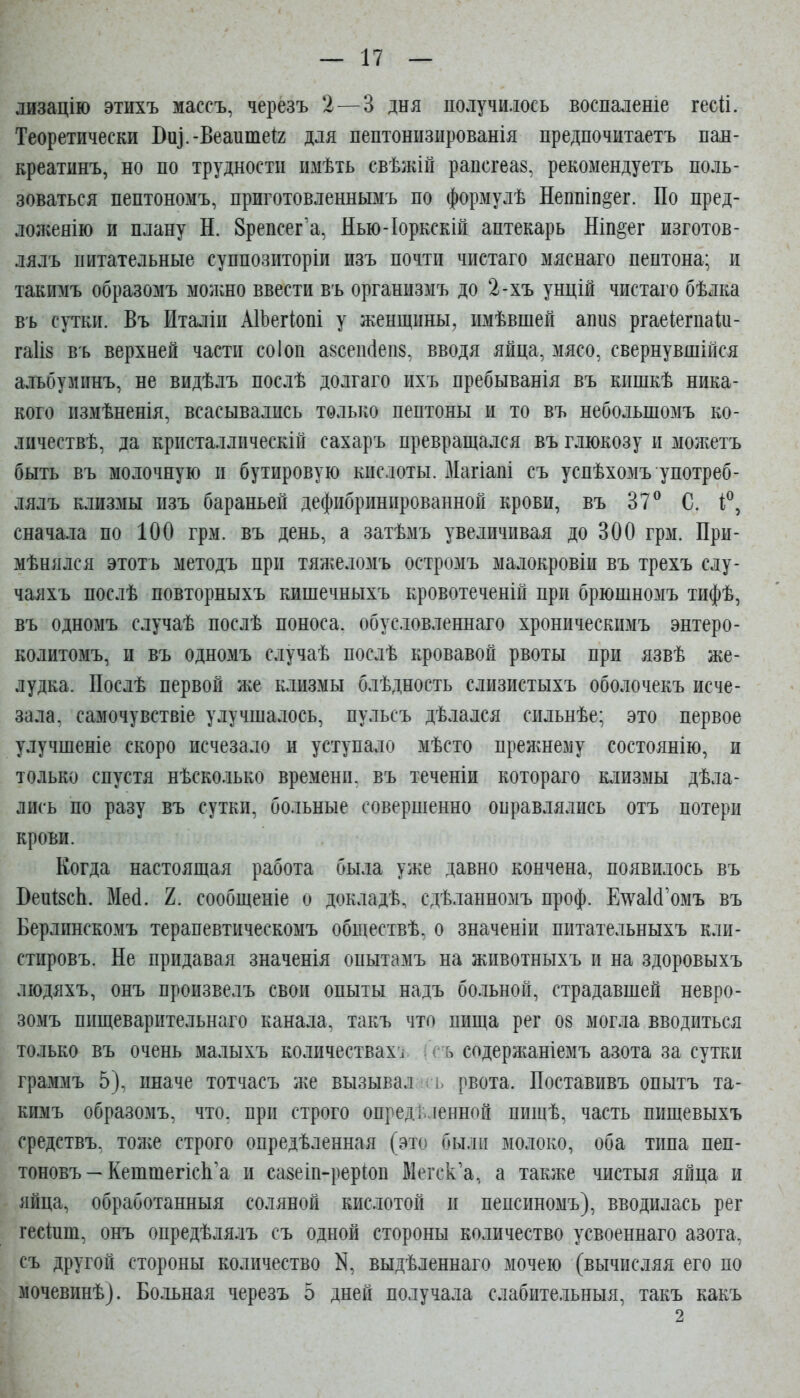 лизацію этихъ массъ, черезъ 2—3 дня получилось воспаленіе гесй. Теоретически Виі.-Веаитеіг для пептонизированія предпочитаетъ пан- креатинъ, но по трудности имѣть свѣжій рапсгеаз, рекомендуетъ поль- зоваться пептономъ, приготовленнымъ по формулѣ Неппіп^ег. По пред- лолгенію и плану Н. Зрепсег'а, Яью-Іоркскій аптекарь Ніп^ег изготов- лялъ питательные суппозиторіи изъ почти чистаго мяснаго пептона; и такимъ образомъ можно ввести въ организмъ до 2-хъ унцій чистаго бѣлка въ сутки. Въ Италіи АІЬегіопі у женщины, имѣвшей апиз ргаеіегпаШ- га1І8 въ верхней части соіоп а8сеп(1еп8, вводя яйца, мясо, свернувшійся алъбуминъ, не видѣлъ послѣ долгаго ихъ пребыванія въ кишкѣ ника- кого измѣненія, всасывались только пептоны и то въ небольшомъ ко- личествѣ, да кристаллическій сахаръ превращался въ глюкозу и можетъ быть въ молочную и бутировую кислоты. Магіапі съ успѣхомъ употреб- лялъ клизмы изъ бараньей дефибринированной крови, въ 37^ С. і^, сначала по 100 грм. въ день, а затѣмъ увеѵіичивая до 300 грм. Прн- мѣнялся этотъ методъ при тяжеломъ остромъ малокровіи въ трехъ слу- чаяхъ послѣ повторныхъ кишечныхъ кровотеченій при брюшномъ тифѣ, въ одномъ случаѣ послѣ поноса, обусловленнаго хроническимъ энтеро- колитомъ, и въ одномъ случаѣ послѣ кровавой рвоты при язвѣ же- лудка. Послѣ первой же клизмы блѣдность слизистыхъ оболочекъ исче- зала, самочувствіе улучшалось, пульсъ дѣлался сильнѣе; это первое улучшеніе скоро исчезало и уступало мѣсто прежнему состоянію, и только спустя нѣсколько времени, въ теченіи котораго клизмы дѣла- лись по разу въ сутки, больные совершенно оправлялись отъ потери крови. Когда настоящая работа была уже давно кончена, появилось въ ВеиізсЬ. Мей. 2. сообщеніе о докладѣ, сдѣланномъ проф. ЕтуаИ'омъ въ Берлинскомъ терапевтическомъ обществѣ. о значеніи питательныхъ кли- стировъ. Не придавая значенія опытамъ на животныхъ и на здоровыхъ людяхъ, онъ произвелъ свои опыты надъ больной, страдавшей невро- зомъ пищеварительнаго канала, такъ что пища рег 08 могла вводиться только въ очень малыхъ количествах^ (ъ содержаніемъ азота за сутки граммъ 5), иначе тотчасъ же вызывал ь рвота. Поставивъ опытъ та- кимъ образомъ, что. при строго определенной пишѣ, часть пищевыхъ средствъ. тоже строго опредѣленная (это были молоко, оба типа пеп- тоновъ — КешшепсЬ'а и сазеіп-рерЮп Мегск'а, а также чистыя яйца и яйца, обработанныя соляной кислотой и пепсиномъ), вводилась рег гесіпш, онъ опредѣлялъ съ одной стороны количество усвоеннаго азота, съ другой стороны количество выдѣленнаго мочею (вычисляя его по мочевинѣ). Больная черезъ 5 дней получала слабительный, такъ какъ 2