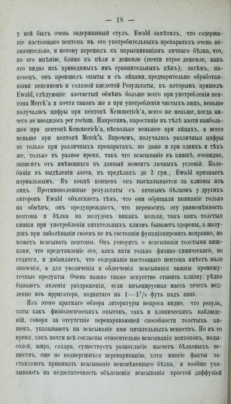 у ней былъ очень задержанный стулъ. Е^ѵаИ замѣти.іъ, что содержа- ніе настоящаго пептона въ его употребительныхъ препаратахъ очень не- значительно, и потому перешелъ къ впрыскиваніямъ яичнаго бѣлка, что, по его мнѣнію, ближе къ цѣли и дешевле (почти втрое дешевле, какъ это видно изъ приводимыхъ имъ сравнительныхъ цѣнъ); затѣмъ, на- конецъ, онъ произвелъ опыты и съ яйцами, предварительно обработан- ными пепсиномъ и соляной кислотой Результаты, къ которымъ пришелъ Е\ѵа1сІ, слѣдующіе: азотистый обмѣнъ больше всего при употребленіи пеп- тона Мегск'а и почти таковъ же и при употребленіи чистыхъ яицъ, меньше получались цифры при пептонѣ КетшегісЬ'а, всего же меньше, когда ни- чего не вводилось рег гесіпт. Напротивъ, наростаніе въ тѣлѣ азота наиболь- шее при пептонѣ КешшегкЬ'а, нѣсколько меньшее при яйцахъ, а всего меньше при пептонѣ Мегск'а. Впрочемъ, получались различныя цифры не только при различныхъ препаратахъ, но далее и при однихъ и тѣхъ же, только въ разное время, такъ что всасываніе въ кишкѣ, очевидно, зависитъ отъ имѣющихся въ данный моментъ личныхъ условій. Коле- банія въ выдѣленіи азота, въ предѣлахъ до 2 грм., Е\ѵа1(1 признаетъ нормальнымъ. Въ концѣ концевъ онъ высказывается за клизмы изъ яицъ. Противоположные результаты съ яичнымъ бѣлкомъ у другихъ авторовъ Е\ѵа1(і объясняетъ тѣмъ, что они обращали вниманіе только на обмѣнъ; онъ предупреждастъ, что переносить эту равноцѣнность пептона и бѣлка на леелудокъ никакъ нельзя, такъ какъ толстыя кишки при употребленіи питательныхъ клизмъ бываютъ здоровы, а желу- докъ при заболѣваніи своемъ не въ состояніи функціонировать исправно, но можетъ всасывать пептоны. Онъ говоритъ о всасываніи толстыми киш- ками, что представленіе его, какъ акта только физико-химическаго, не годится, и добавляетъ, что содерлшніе настоящаго пептона имѣетъ мало значенія, а для увеличенія и облегченія всасыванія валшы промежу- точные продукты. Очень валшо такліе искусство ставить клизму: рѣдко бываютъ явленія раздраженія, если инъецируемая масса течетъ мед- ленно изъ ирригатора, поднятаго на 1 — 172 фута надъ апиз. Изъ этого краткаго обзора литературы вопроса видно, что резуль, таты какъ физіологическихъ опытовъ, такъ и клпническихъ наблюде- ній, говоря за отсутствіе переваривающей способности толстыхъ ки- шекъ, указываютъ на всасываніе ими питательныхъ веществъ. Но въ то время, какъ почти всѣ согласны относительно всасыванія пептоповъ, воды- солей, жира, сахара, существуетъ разногласіе насчетъ бѣлковыхъ ве- ществъ, еще не подвергшихся перевариванію, хотя многіе факты за- ставляютъ принимать всасываніе неизмѣненнаго бѣлка, и вообще ука- зываютъ на недостаточность объясненія всасыванія простой дпффузіей