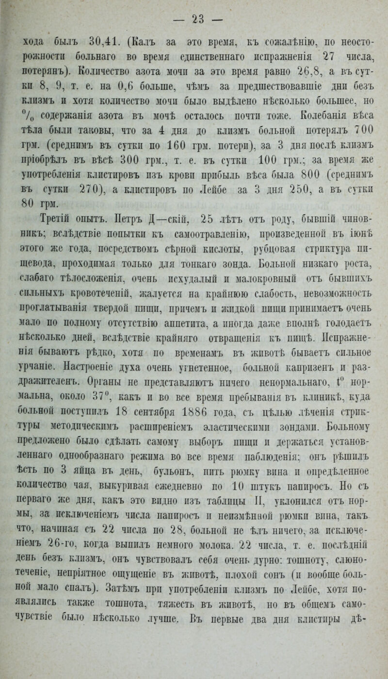 хода былъ 30,41. (Калъ за это время, къ сожалѣнію, по неосто- ролшостп больнаго во время едішственнаго ііспражненія 27 числа, потерянъ). Количество азота мочи за это время равно 26,8, а въ сут- ки 8, 9, т. е. на 0,6 больше, чѣмъ за предшествовавшіе дни безъ клизмъ и хотя количество мочи было выдѣлено нѣсколько большее, но 7о содержанія азота въ мочѣ осталось почти тоже. Колебанія вѣса тѣла были таковы, что за 4 дня до клизмъ больной потерялъ 700 грм. (среднимъ въ сутки по 160 грм. потери), за 3 дня послѣ клизмъ пріобрѣлъ въ вѣсѣ 300 грм., т. е. въ сутки 100 грм.; за время же употребленія клистировъ пзъ крови прибыль вѣса была 800 (среднимъ въ сутки 270), а клистировъ по Лейбе за 3 дня 250, а въ сутки 80 грм. Третій опытъ. Петръ Д—скій, 25 лѣтъ отъ роду, бывшій чинов- никъ; вслѣдствіе попытки къ самоотравленію, произведенной въ іюнѣ этого же года, посредствомъ сѣрной кислоты, рубцовая стриктура пи- щевода, проходимая только для тонкаго зонда. Больной низкаго роста, слабаго тѣлосложенія, очень исхудалый и малокровный отъ бывшихъ сильныхъ кровотеченій. жалуется на крайнюю слабость, невозможность проглатыванія твердой пищи, причемъ и лаідкой пищи принимаетъ очень мало по полному отсутствію аппетита, а иногда даже вполнѣ голодаетъ нѣсколько дней, вслѣдствіе крайняго отвращенія къ пищѣ. Пспра^жне- нія бываютъ рѣдко, хотя по временамъ въ жпвотѣ бываетъ си.гьное урчаніе. Настроеніе духа очень угнетенное, больной капрпзенъ и раз- дражителенъ. Органы не представляютъ ничего ненормальнаго, нор- мальна, около 37^, какъ и во все время пребыванія въ клиникѣ, куда больной поступплъ 18 сентября 1886 года, съ цѣлью лѣченія стрик- туры методпческимъ расширеніемъ эластическими зондами. Больному предложено было сдѣлать самому выборъ пищи и держаться у станов- леннаго однообразнаго режима во все время наблюденія: онъ рѣшилъ ѣсть по 3 яйца въ день, бульонъ, пить рюмку вина и опредѣленное количество чая. выкуривая ежедневно по 10 штукъ папиросъ. Но съ перваго же дня, какъ это видно изъ таблицы И, уклонился отъ нор- мы, за исключеніемъ числа папиросъ п неизмѣниой рюмки вина, такъ что, начиная съ 22 числа по 28, больной не ѣлъ ничего, за исключе- ніемъ 26-го, когда выпилъ немного молока. 22 числа, т. е. послѣдній день безъ клизмъ, онъ чувствовалъ себя очень дурно: тошноту, слюно- теченіе, непріятное ощущеніе въ животѣ; плохой сонъ (и вообще боль- ной мало спалъ). Затѣмъ при употребленіи клизмъ по Лейбе, хотя по- являлись также тошнота, тяжесть въ жпвотѣ, но въ общемъ само- чувствіе было нѣсколько лучше. Въ первые два дня клистиры дѣ-