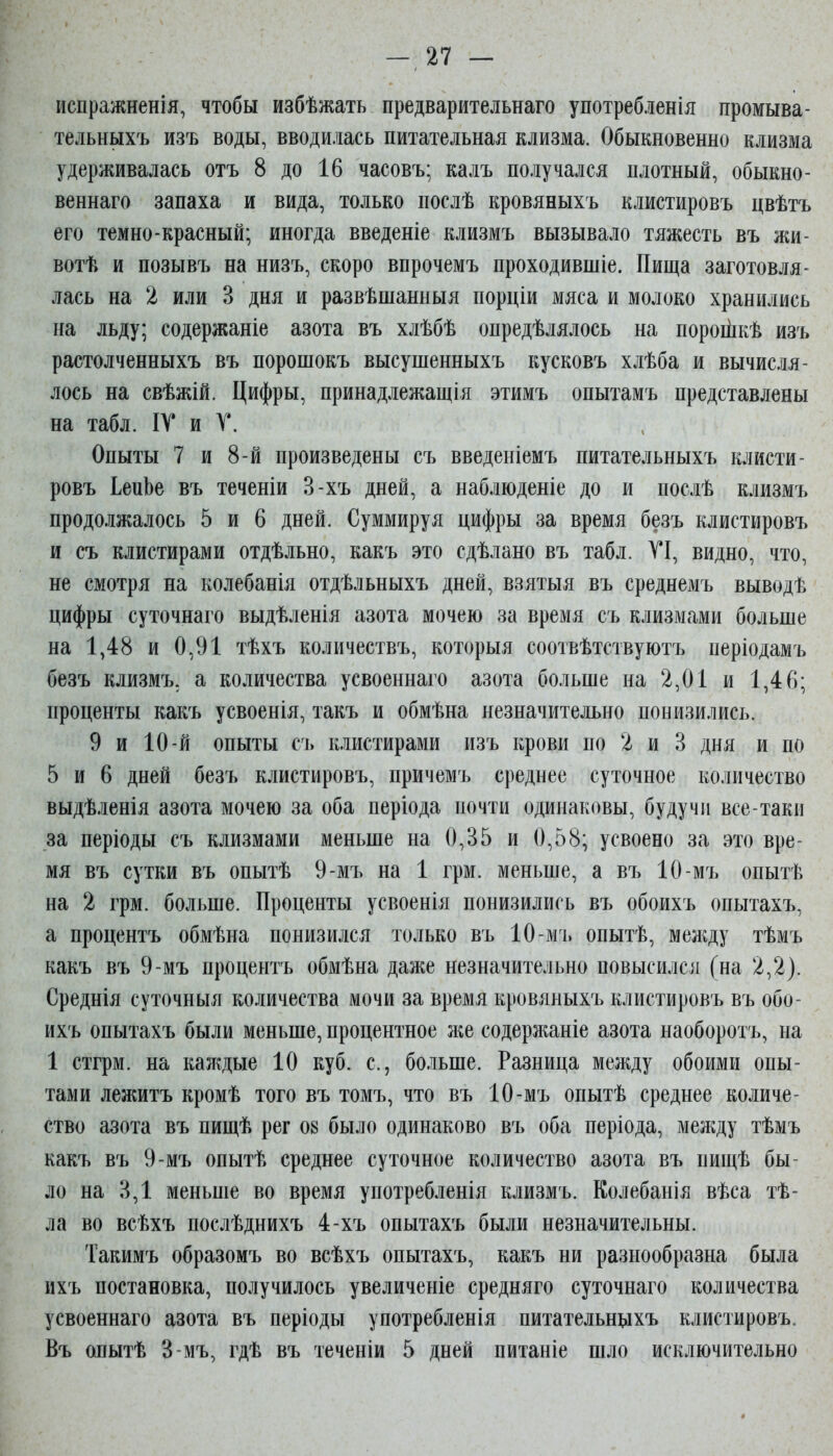 испражненія, чтобы избѣжать предварительнаго употребленія промыва- тельньіхъ изъ воды, вводилась питательная клизма. Обыкновенно клизма удерживалась отъ 8 до 16 часовъ; калъ получался плотный, обыкно- веннаго запаха и вида, только послѣ кровяныхъ клистировъ цвѣтъ его темно-красный; иногда введеніе клизмъ вызывало тяжесть въ жи- вотѣ и позывъ на низъ, скоро впрочемъ проходившіе. Пища заготовля- лась на 2 или 3 дня и развѣшанныя порціи мяса и молоко хранились на льду; содержаніе азота въ хлѣбѣ опредѣлялось на пороііікѣ изъ растолченныхъ въ порошокъ высушенныхъ кусковъ хлѣба и вычисля- лось на свѣжій. Цифры, принадлежащія этимъ опытамъ представлены на табл. ІТ и Т. Опыты 7 и 8-й произведены съ введеиіемъ питательныхъ клисти- ровъ ІепЬе въ теченіи 3-хъ дней, а наблюденіе до и послѣ клизмъ продолжалось 5 и 6 дней. Суммируя цифры за время безъ клистировъ и съ клистирами отдѣльно, какъ это сдѣлано въ табл. ТІ, видно, что, не смотря на колебанія отдѣльныхъ дней, взятыя въ среднемъ выводѣ цифры суточнаго выдѣленія азота мочею за время съ клизмами больше на 1,48 и 0,91 тѣхъ количествъ, которыя соотвѣтствуютъ періодамъ безъ клизмъ, а количества усвоеннаго азота больше на 2,01 и 1,46; проценты какъ усвоенія, такъ и обмѣна незначительно понизились. 9 и 10-й опыты съ клистирами изъ крови по 2 и 3 дня и по 5 и 6 дней безъ клистировъ, причемъ среднее суточное количество выдѣленія азота мочею за оба періода почти одинаковы, будучи все-таки за періоды съ клизмами меньше на 0,35 и 0,58; усвоено за это вре- мя въ сутки въ опытѣ 9-мъ на 1 грм. меньше, а въ 10-мъ опытѣ на 2 грм. больше. Проценты усвоенія понизились въ обоихъ опытахъ, а процентъ обмѣна понизился только въ 10-мъ опытѣ, меліду тѣмъ какъ въ 9-мъ процентъ обмѣна даже незначительно повысился (на 2,2). Среднія суточныя количества мочи за время кровяныхъ клистировъ въ обо- ихъ опытахъ были меньше, процентное же содержаніе азота наоборотъ, на 1 стгрм. на каждые 10 куб. с, больше. Разница между обоими опы- тами лежитъ кромѣ того въ томъ, что въ 10-мъ опытѣ среднее количе- ство азота въ пищѣ рег 08 было одинаково въ оба періода, между тѣмъ какъ въ 9-мъ опытѣ среднее суточное количество азота въ пищѣ бы- ло на 3,1 меньше во время употребленія клизмъ. Колебанія вѣса тѣ- ла во всѣхъ послѣднихъ 4-хъ опытахъ были незначительны. Такимъ образомъ во всѣхъ опытахъ, какъ ни разнообразна была ихъ постановка, получилось увеличеніе средняго суточнаго количества усвоеннаго азота въ періоды употребленія питательньіхъ клистировъ. Въ опытѣ 3-мъ, гдѣ въ теченіи 5 дней питаніе шло исключительно