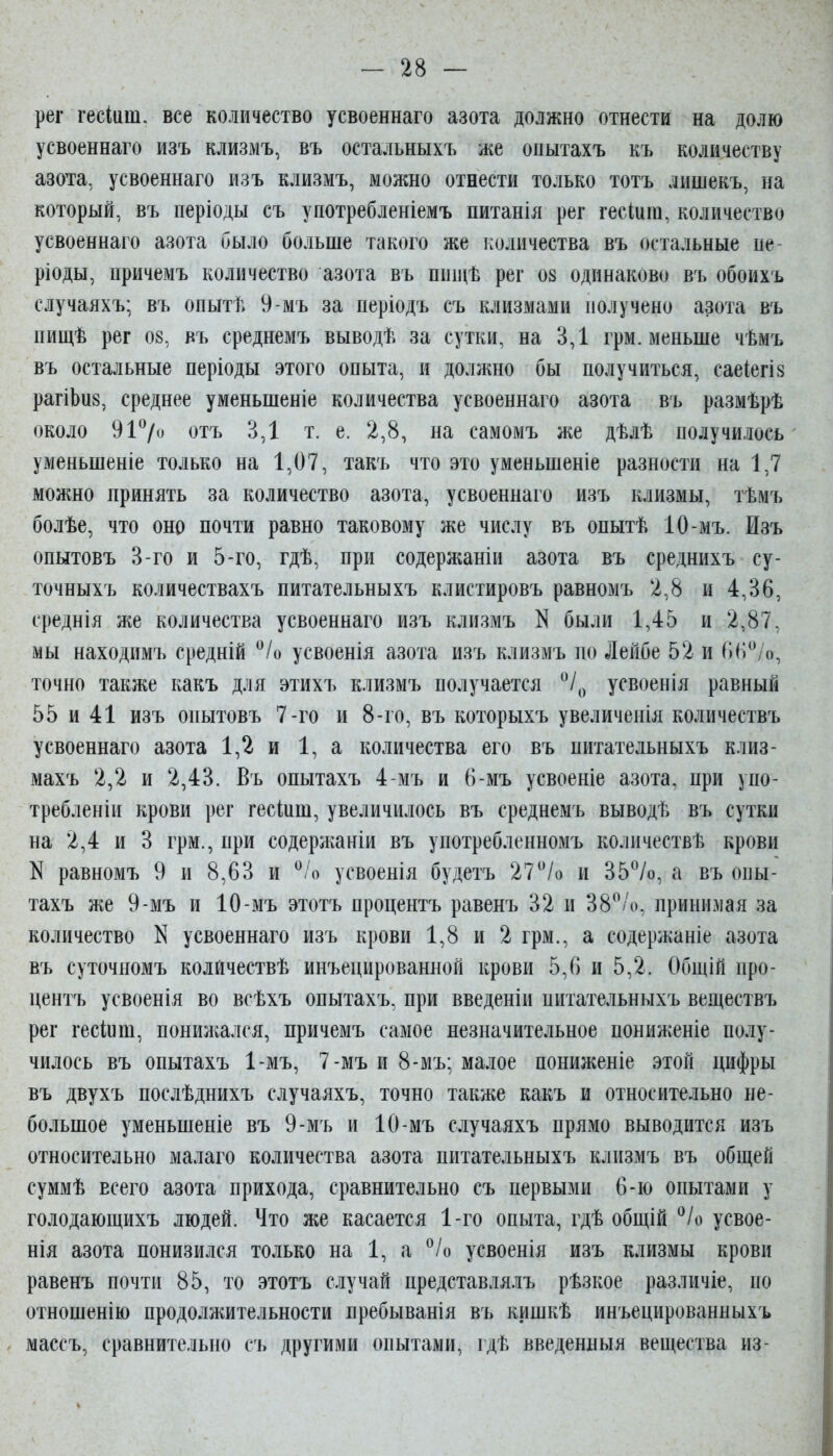 рег гесіиш. все количество усвоеннаго азота должно отнести на долю усвоеннаго изъ клизмъ, въ остальныхъ же опытахъ къ количеству азота, усвоеннаго изъ клизмъ, можно отнести только тотъ лишекъ, на который, въ періоды съ употребленіемъ питанія рег гесіига, количество усвоеннаго азота было больше такого же количества въ остальные не ріоды, причемъ количество азота въ пии^ѣ рег ов одинаково въ обоихъ случаяхъ; въ опытѣ 9-мъ за періодъ съ клизмами получено азота въ пищѣ рег 08, въ среднемъ выводѣ за сутки, на 3,1 грм. меньше чѣмъ въ остальные періоды этого опыта, и должно бы получиться, саеіегіз рагіЬи8, среднее уменьшеніе количества усвоеннаго азота въ размѣрѣ около 917« отъ 3,1 т. е. 2,8, на самомъ же дѣлѣ получилось уменьшеніе только на 1,07, такъ что это уменьшеніе разности на 1,7 можно принять за количество азота, усвоеннаго изъ клизмы, тѣмъ болѣе, что оно почти равно таковому же числу въ опытѣ 10-мъ. Изъ опытовъ 3-го и 5-го, гдѣ, при содержаніи азота въ среднихъ су- точныхъ количествахъ питательныхъ клистировъ равномъ 2,8 и 4,36, среднія же количества усвоеннаго изъ клизмъ N были 1,45 и 2,87, мы находимъ средній °/о усвоенія азота изъ клизмъ по Лейбе 52 и (іН^^/о, точно также какъ для этихъ клизмъ получается усвоенія равный 55 и 41 изъ опытовъ 7-го и 8-го, въ которыхъ увеличеиія количествъ усвоеннаго азота 1,2 и 1, а количества его въ питательныхъ клиз- махъ 2,2 и 2,43. Въ опытахъ 4-мъ и 6-мъ усвоеніе азота, при упо- требленіи крови рег гесіиш, увеличилось въ среднемъ выводѣ въ сутки на 2,4 и 3 грм., при содержаніи въ употребленномъ колпчествѣ крови N равномъ 9 и 8,63 и ^Іо усвоенія будетъ 27/о и 35%, а въ опы- тахъ же 9-мъ и 10-мъ этотъ процентъ равенъ 32 и 38/о, принимая за количество N усвоеннаго изъ крови 1,8 и 2 грм., а содержаніе азота въ суточпомъ колйчествѣ инъецированной крови 5,6 и 5,2. Общій про- центъ усвоенія во всѣхъ опытахъ, при введеніи питательныхъ веществъ рег гесіиш, понижался, причемъ самое незначительное пониженіе полу- чилось въ опытахъ 1-мъ, 7-мъ и 8-мъ; малое пониженіе этой цифры въ двухъ послѣднихъ случаяхъ, точно также какъ и относительно не- большое уменьшеніе въ 9-мъ и 10-мъ случаяхъ прямо выводится изъ относительно малаго количества азота питательныхъ клизмъ въ общей суммѣ всего азота прихода, сравнительно съ первыми 6-іо опытами у голодающихъ людей. Что же касается 1-го опыта, гдѣ общій *^/о усвое- нія азота понизился только на 1, а ^Іо усвоенія изъ клизмы крови равенъ почти 85, то этотъ случай представля.ііъ рѣзкое различіе, по отношенію продолжительности пребыванія въ кишкѣ инъецированныхъ массъ, сравнительно съ другими опытами, гдѣ введенныя вещества из-