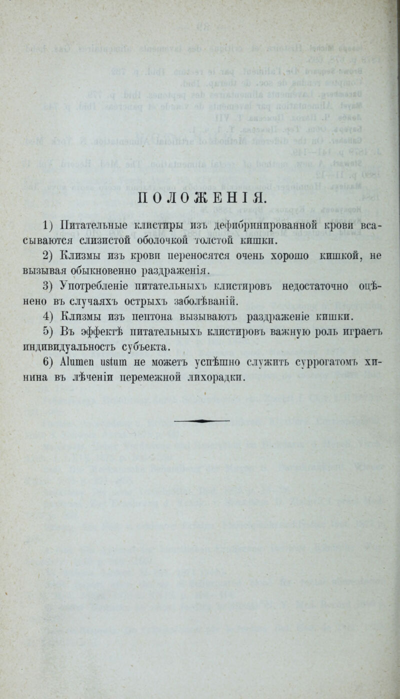 П о л о ж Е Н I я. 1) Питательные клистиры изъ дефибрпнпрованной крови вса- сываются слизистой оболочкой толстой кишки. 2) Клизмы изъ крови переносятся очень хорошо кишкой, не вызывая обыкновенно раздраженія. 3) Употребленіе питательныхъ клистировъ недостаточно оцѣ- нено въ случаяхъ острыхъ заболѣваній. 4) Клизмы изъ пептона вызываютъ раздраженіе кишки. 5) Въ эффектѣ питательныхъ клистировъ важную роль играетъ индивидуальность су бъекта. 6) Аіитеп изіиш не можетъ успѣшно служить суррогатомъ хи- нина въ лѣченіи перемежной лихорадки.