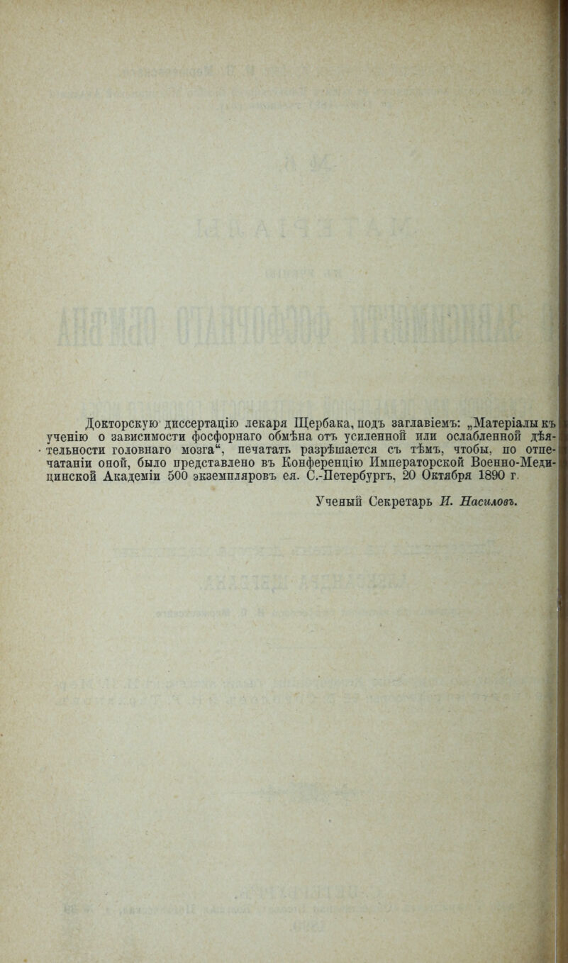 Докторскую диссертацію лекаря Щербака, подъ заглавіемъ: „Матеріалы къ ученію о зависимости фосфорнаго обмѣна отъ усиленной пли ослабленной дѣя- тельности головнаго мозгаи, печатать разрѣшается съ тѣмъ, чтобы, по отпе- чатаніи оной, было представлено въ Конференцію Императорской Военно-Меди- цинской Академіи 500 экземпляровъ ея. С.-Петербургъ, 20 Октября 1890 г. Ученый Секретарь И. Насиловъ.