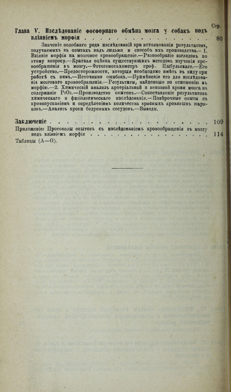 Стр. Глава V. Изслѣдованіе Фосфорнаго обмѣна мозга у собакъ подъ вліяніемъ морфія 80 Значевіе подобнаго рода изслѣдованій при истолкованіи результатовъ, получаемыхъ въ опытахъ надъ людьми и способъ ихъ производства.— 1. Вліяніе морфія на мозговое кровообращеніе.—Разнообразіе взглядовъ по этому вопросу.—Краткая оцѣнка существующихъ методовъ изучевія кро- вообращенія въ мозгу.—Фотогемотахометръ ироф. Цибульскаго.—Его устройство.—Предосторожности, которыя необходимо имѣть въ виду при работѣ съ нимъ.—Источники ошибокъ.—Примѣненіе его для изслѣдова- нія мозговаго кровообращенія.—Результаты, найденные по отношенію къ морфію.—2. Химическій анализъ артеріальной и венозной крови мозга на содержаніе Р2О5.—Производство опытовъ.—Сопоставленіе результатовъ химическаго и физіологическаго изслѣдованія.—Повѣрочные опыты съ кровопусканіемъ и опредѣленіемъ количества красныхъ кровяныхъ шари- ковъ.—Анализъ крови бедрееыхъ сосудовъ.—Выводы. Заключеніе 109 Приложеніе: Протоколы опытовъ съ изслѣдованіемъ кровообращенія въ мозгу подъ вліяніемъ морфія . 114 Таблицы (А—Сг).