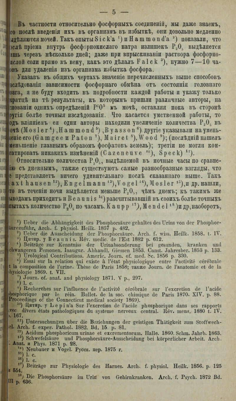 Въ частности относительно фосфорныхъ соединеній, мы даже знаемъ, го послѣ введенія ихъ въ организмъ въ избыткѣ, они довольно медленно одѣляются мочей. Такъ опыты 8 і с к’а *) и Н а т т о н сГа * 2) показали, что )слѣ пріема внутрь фосфорнокислаго натра излишекъ РД выдѣляется шь черезъ нѣсколько дней; даже при впрыскиваніи раствора фосфорно- аслой соли прямо въ вену, какъ это дѣлалъ Раіск 3), нужно 7—10 ча- шъ для удаленія изъ организма избытка фосфора. Указавъ въ общихъ чертахъ значеніе перечисленныхъ выше способовъ зслѣдованія зависимости фосфорнаго обмѣна отъ состоянія головнаго озга, я не буду входить въ подробности каждой работы и укажу только братцѣ на тѣ результаты, къ которымъ пришли различные авторы, на шованіи однихъ опредѣленій Рй05 въ мочѣ, оставляя пока въ сторонѣ ругія болѣе точныя изслѣдованія. Что касается умственной работы, то одъ вліяніемъ ея одни авторы находили увеличеніе количества РД въ очѣ (Мозіег4) Даттопй 5) ,В у а 88 оп 6).другіе указывали наумень- іеніе его (Сг а ш § е е и Р а і о п 7), М а і г е і 8), Ж о о (1 9 * *); (послѣдній нашелъ меныпеніе главнымъ образомъ фосфатовъ земель); третій не могли кон- гатировать никакихъ измѣненій (С а ъ е п е и ѵ е 40), 8 р е с к) и). Относительно количества РД, выдѣляемой въ ночные часы по сравне- но съ дневнымъ, также существуютъ самые разнообразные взгляды, что представляетъ ничего удивительнаго послѣ сказаннаго выше. Такъ ахі Ьаизеп 12), Е п &е 1 ш ап п 13),Ѵ о § е 114), М о 81 е г 15),и др. нашли, то въ теченіи ночи выдѣляется меньше РД, чѣмъ днемъ; къ такимъ же ыводамъ приходитъ и В е а и п і 816 *) разсчитывавшій въ своихъ болѣе точныхъ пытахъ количество РД по часамъ. К а п р р 17), М е п (1 е 118 )и др,наоборотъ, а *) ИеЪег йіе АЪЬап^і^кеіі; йез РІюзрЬогзаиге ^еЬаІіез Лез ІІгіпз ѵоп сіег РЬозрЬог- аигегиГйЬг, Агсіі. Г. рЬузіоІ. Неіік. 1857 р. 482. 2) ІІеЪег (Не АиззсЬеійшщ Лег РІюзрЬогзаиге. АгсЬ. Г. шзз. Неіік. 1858. і. IV. 3) Дитир. у Веаипіз. Е-ёѵ. шейіс. йе ГЕзІ 1882 р. 612. 4) Веііга^е гиг Кеппішзз йег ПгіпаЪзопйегип^ Ъеі §езипйеп, кгапкеп ипй сЬ\ѵап^егеп Регзопеп. Іпаи^иг. АЬЬапйІ. Шеззеп 1853. Сапзй ЛаЬгезЬег. 1853 р. 133. 5) ІІгоІо^ісаІ СопІгіЪиМопз. Атегіс. Лоигп. оі*. тей. 8с. 1856 р. 330. <() Еззаі зиг Іа геіайоп диі ехізіе а ГёЫ рЬузнйо^щие епіге 1’асйѵііё сёгёЪгаІе 4 Іа сотрозійоп йе Гигіпе. ТЬёзе йе Рагіз 1858; также Лоигп. йе Гапаіошіе еі; йе Іа Ьузіоіодіе 1869. і. VII. 7) Лоигп. оГ. апаі. апй рЬузіоІо^у 1871. V р., 297. 8) 1. с. 9) ЕесЬегсЬез зиг РіпПиепсе йе І’асйѵііё сёгёЪгаІе зиг Гехсгейоп йе 1’асійе •ЬозрЬогіцие раг 1е гёіп. ВиІІеС. йе Іа зос. сЬітщие Йе Рагіз 1870. XIV. р. 88. Ргосеейіп^з оГ Йіе Соппесйсиі тейісаі зосіеіу 1869). 10) Дитир. у Ь е р і п’а 8иг 1’ехсгейоп йе 1’асійе рЬозрЬогіцие йапз зез гаррогіз Ѵ6Гб7^ѴеГ8 ^а*'8 Ра^°1°©Щие8 Ли зузіеше пегѵеих сепігаі. Кёѵ. теп§. 1880 і. IV. 41) ЦпіегзисЪип^еп йЬег йіе ВегіеЬип^еп йег §еізй§еп ТЬай^кеіІ гит 8іоГДѵесЬ- еі. АгсЬ. I ехрег. РаіЬоІ. 1882. Вй. 15. р. 81. 12) Асійит рЬозрЬогісит игіпае еі ехсгетепіогит. Наііе. 1860. 8сЬт. ЛаЬгЬ. 1863. [ 13) ЗсЬ’ѵѵеГеІзаиге ипй РЬозрЬогзаиге-АиззсЬеійипд Ьеі когрегІісЬег АгЬеН. АгсЬ. •• АпаЬ и РЬуз. 1871 р. 28. *4І №еиЪаиег и Ѵодеі. Русск. пер. 1875 г. “Нс. 16) 1. с. 17) Веііга^е гиг РЬузіоІо^іе Йез Нагпез. АгсЬ. Г. рЬузіоІ. Неіік. 1856. р. 125 554. іт ІІгій ѵоп СгеЬігпкгапкеп. АгсЬ. Г. РзусЬ. 1872 Вй. ! 18) 1>іе РІюзрЬогзаиге Ш р. 636.