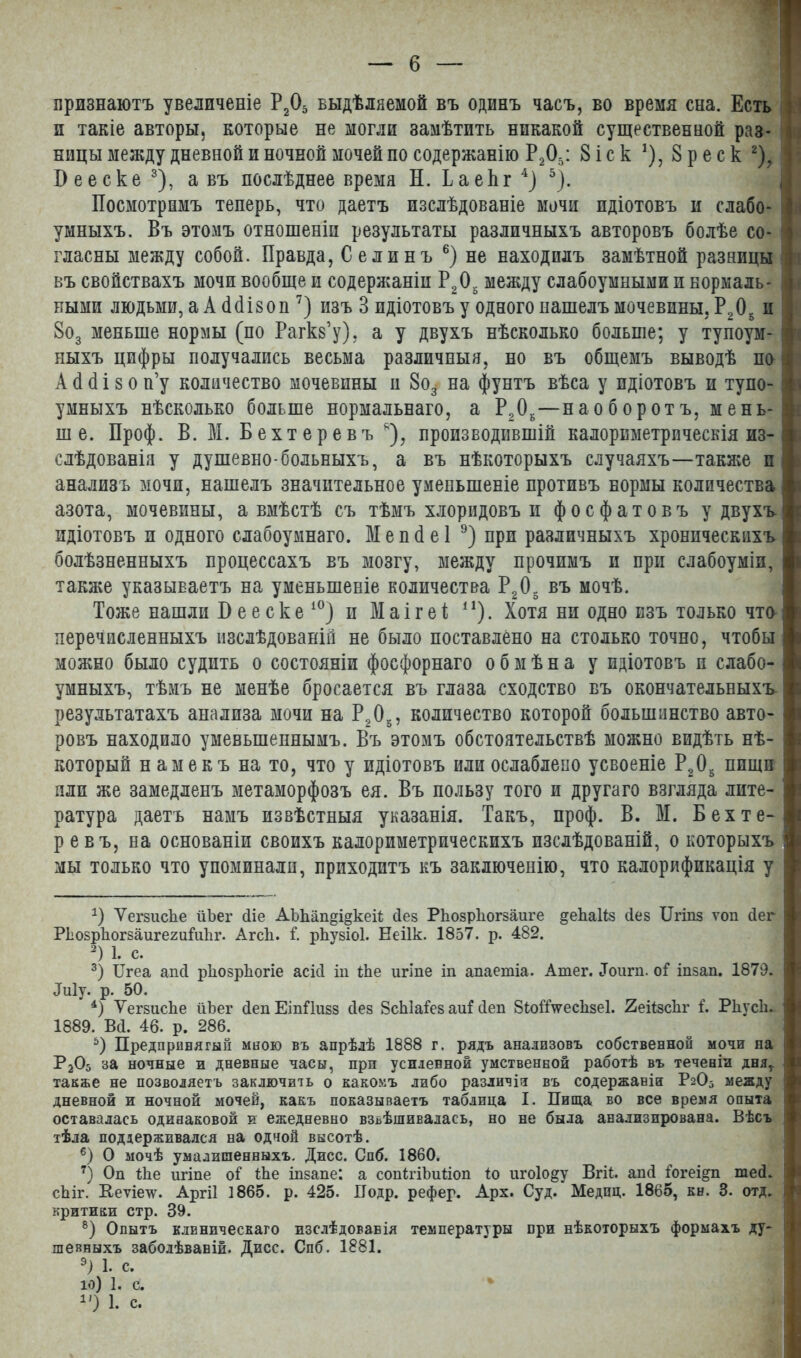 признаютъ увеличеніе РД выдѣляемой въ одинъ часъ, во время сна. Есть : и такіе авторы, которые не могли замѣтить никакой существенной раз- ницы между дневной и ночной мочей по содержанію Р205: 8 іс к *), 8 р е с к * 2), ! І)ееске3), а въ послѣднее время Н. Баек г4) 5). Посмотримъ теперь, что даетъ изслѣдованіе мочи идіотовъ и слабо- умныхъ. Въ этомъ отношеніи результаты различныхъ авторовъ болѣе со- гласны между собой. Правда, Селинъ 6) не находилъ замѣтной разницы въ свойствахъ мочи вообще и содержаніи Р205 между слабоумными п нормаль- ными людьми, аА(Шзоп7 8) изъ 3 идіотовъ у одного нашелъ мочевины, Р205 и 8о3 меньше нормы (по Рагкз’у), а у двухъ нѣсколько больше; у тупоум- ныхъ цифры получались весьма различныя, но въ общемъ выводѣ по А (1 (1 і 8 о п’у количество мочевины и 8о3- на фунтъ вѣса у идіотовъ и тупо- умныхъ нѣсколько больше нормальнаго, а Р20Б—наоборотъ, мень- ше. Проф. В. М. Бехтеревъ я), производившій калориметрическія из- слѣдованія у душевно-больныхъ, а въ нѣкоторыхъ случаяхъ—также и анализъ мочи, нашелъ значительное уменьшеніе противъ нормы количества азота, мочевины, а вмѣстѣ съ тѣмъ хлоридовъ и фосфатовъ у двухъ, идіотовъ и одного слабоумнаго. Мепбеі 9) при различныхъ хроническихъ болѣзненныхъ процессахъ въ мозгу, между прочимъ и при слабоуміи, также указываетъ на уменьшеніе количества Р205 въ мочѣ. Тоже нашли Б е е с к е 10) и М а і г е ѣ и). Хотя ни одно изъ только что перечисленныхъ изслѣдованій не было поставлено на столько точно, чтобы можно было судить о состояніи фосфорнаго обмѣна у идіотовъ п слабо- умныхъ, тѣмъ не менѣе бросается въ глаза сходство въ окончательныхъ результатахъ анализа мочи на Р205, количество которой большинство авто- ровъ находило уменьшеннымъ. Въ этомъ обстоятельствѣ можно видѣть нѣ- который намекъ на то, что у идіотовъ или ослаблено усвоеніе Р,05 пищи пли же замедленъ метаморфозъ ея. Въ пользу того и другаго взгляда лите- ратура даетъ намъ извѣстныя указанія. Такъ, проф. В. М. Бехте-| ревъ, на основаніи своихъ калориметрическихъ изслѣдованій, о которыхъ 1 мы только что упоминали, приходитъ къ заключенію, что калорификація у I Б Ѵегзиске йЪег йіе АЬЬап§і§кеіі Пев Ркозркогзаиге ^екаііз сіез ІІгіпз ѵоп Пег I РЬозрЪогзаигегиМіг. Агсіі. Г. рѣѵзіоі. Ееіік. 1857. р. 482. 2) 1. с. 3) ІІгеа апП рііозркогіе асіП іп іЬе игіпе іп апаетіа. Атег. Доит. оГ іпзап. 1879. I Лиіу. р. 50. 4) Ѵегзиске йЬег ПепЕіпПизз Пез ЗсЫаГез аиЫеп 8іойѴескзе1. 2еіізс1іг Г. Ркусіі- 1889. Вй. 46. р. 286. 5) Предпринятый мною въ апрѣлѣ 1888 г. рядъ анализовъ собственной мочи на Р205 за ночные и дневные часы, при усиленной умственной работѣ въ теченіи дня* также не позволяетъ заключить о какомъ либо различія въ содержаніи Рг05 между дневной и ночной мочей, какъ показываетъ таблица I. Пища во все время опыта I оставалась одинаковой и ежедневно взвѣшивалась, но не была анализирована. Вѣсъ тѣла поддерживался на одной высотѣ. 6) О мочѣ умалишенныхъ. Дисс. Спб. 1860. 7) Оп іЬе игіпе оі Ше інзапе: а сопігіЪиііоп іо игоіо&у Вгіі. апй Гогеі&п шей. сЬіг. Неѵіечу. Аргіі 1865. р. 425. Подр. рефер. Арх. Суд. Медпц. 1865, кн. 3. отд. і критики стр. 39. 8) Опытъ клиническаго изслѣдованія температуры при нѣкоторыхъ формахъ ду- шевныхъ заболѣваніи. Дисс. Спб. 1881. 9) 1. с. 10) 1. с. 1') 1. с.