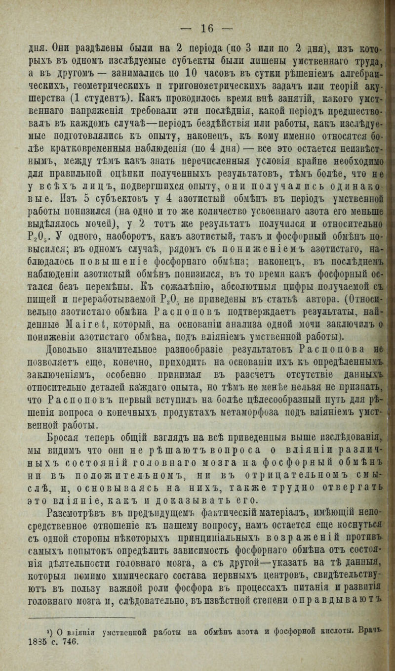 рыхъ въ одномъ изслѣдуемые субъекты были лишены умственнаго труда, I\ а въ другомъ — занимались ио 10 часовъ въ сутки рѣшеніемъ алгебраи- К ческихъ, геометрическихъ и тригонометрическихъ задачъ или теорій аку- 1 шерства (1 студентъ). Какъ проводилось время внѣ занятій, какого умст- I веннаго напряженія требовали эти послѣднія, какой періодъ предшество- I валъ въ каждомъ случаѣ—періодъ бездѣйствія или работы, какъ изслѣдуе-1 мые подготовлялись къ опыту, наконецъ, къ кому именно относятся бо- 1 лѣе кратковременныя наблюденія (по 4 дня) — все это остается неизвѣст-1 нымъ, между тѣмъ какъ знать перечисленныя условія крайне необходимо к для правильной оцѣнки полученныхъ результатовъ, тѣмъ болѣе, что не а у всѣхъ лицъ, подвергшихся опыту, они получались одинако ] вые. Изъ 5 субъектовъ у 4 азотистый обмѣнъ въ періодъ умственной Р работы понизился (на одно и то же количество усвоеннаго азота его меньше 1 выдѣлялось мочей), у 2 тотъ же результатъ получился и относительно ] Р20, У одного, наоборотъ, какъ азотистый, такъ и фосфорный обмѣнъ по- ! высился; въ одномъ случаѣ, рядомъ съ пониженіемъ азотистаго, на- блюдалось повышеніе фосфорнаго обмѣна; наконецъ, въ послѣднемъ ' наблюденіи азотистый обмѣнъ понизился, въ то время какъ фосфорный ос- I тался безъ перемѣны. Къ сожалѣнію, абсолютныя цифры получаемой съ пищей и переработываемой Р,05 не приведены въ статьѣ автора. (Относи- вельпо азотистаго обмѣна Распоповъ подтверждаетъ результаты, най- денные Маігеі, который, на основаніи анализа одной мочи заключилъ о пониженіи азотистаго обмѣна, подъ вліяніемъ умственной работы). Довольно значительное разнообразіе результатовъ Распопова не позволяетъ еще, конечно, приходить на основаніи ихъ къ опредѣленнымъ заключеніямъ, особенно принимая въ разсчетъ отсутствіе данныхъ относительно деталей ка'ждаго опыта, но тѣмъ не менѣе нельзя не признать, что Распоповъ первый вступилъ на болѣе цѣлесообразный путь для рѣ- к шенія вопроса о конечныхъ продуктахъ метаморфоза подъ вліяніемъ умст- л венной работы. Бросая теперь общій взглядъ на всѣ приведенныя выше изслѣдованія,. I мы видимъ что они нерѣшаютъвопроса о вліяніи различ- і ныхъ состояній головнаго мозга на фосфорный обмѣнъ } ни въ положительномъ, ни въ отрицательномъ с мы- ^ слѣ, и, основываясь на нихъ, также трудно отвергать это вліяніе, какъ и доказывать его. Разсмотрѣвъ въ предыдущемъ фактическій матеріалъ, имѣющій непо- ; средственное отношеніе къ нашему вопросу, намъ остается еще коснуться съ одной стороны нѣкоторыхъ принципіальныхъ возраженій противъ самыхъ попытокъ опредѣлить зависимость фосфорнаго обмѣна отъ состоя- нія дѣятельности головнаго мозга, а съ другой—указать на тѣ данныя, которыя помимо химическаго состава нервныхъ центровъ, свидѣтельству- ютъ въ пользу важной роли фосфора въ процессахъ питанія и развитія головнаго мозга и, слѣдовательно, въ извѣстной степени оправдываютъ *) О вліянія умственной работы на обмѣнъ азота и фосфорной кпслоты. Врачъ 1835 с. 746.