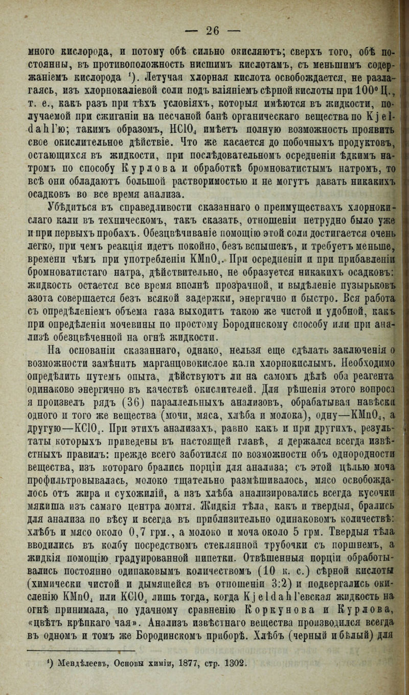 много кислорода, и потому обѣ сильно окисляютъ; сверхъ того, обѣ по- стоянны, въ противоположность нисшимъ кислотамъ, съ меньшимъ содер- жаніемъ кислорода І). Летучая хлорная кислота освобождается, не разла- гаясь, изъ хлорнокаліевой соли подъ вліяніемъ сѣрной кислоты при 100° Ц.т \ т. е., какъ разъ при тѣхъ условіяхъ, которыя имѣются въ жидкости, по- лучаемой при сжиганіи на песчаной банѣ органическаго вещества по К і е 1- с- йаЬГю; такимъ образомъ, НС104 имѣетъ полную возможность проявить свое окислительное дѣйствіе. Что же касается до побочныхъ продуктовъ, .] остающихся въ жидкости, при послѣдовательномъ осредненіи ѣдкимъ на- тромъ по способу Курдова и обработкѣ бромноватистымъ натромъ, то | всѣ они обладаютъ большой растворимостью и не могутъ давать никакихъ I осадковъ во все время анализа. Убѣдиться въ справедливости сказаннаго о преимуществахъ хлорном- і слаго кали въ техническомъ, такъ сказать, отношеніи нетрудно было уже І и при первыхъ пробахъ. Обезцвѣчнваніе помощію этой соли достигается очень | легко, при чемъ реакція идетъ покойно, безъ вспышекъ, и требуетъ меньше, времени чѣмъ при употребленіи КМп04. При осредненіи и при прибавленіи ] бромноватистаго натра, дѣйствительно, не образуется никакихъ осадковъ: |! жидкость остается все время вполнѣ прозрачной, и выдѣленіе пузырьковъ азота совершается безъ всякой задержки, энергично и быстро. Вся работа | съ опредѣленіемъ объема газа выходитъ такою же чистой и удобной, какъ при опредѣленіи мочевины по простому Бородинскому способу или при ана- | лизѣ обезцвѣченной на огнѣ жидкости. На основаніи сказаннаго, однако, нельзя еще сдѣлать заключенія о | возможности замѣнить марганцовокислое кали хлорнокпслымъ. Необходимо ■ опредѣлить путемъ опыта, дѣйствуютъ ли на самомъ дѣлѣ оба реагента одинаково энергично въ качествѣ окислителей. Для рѣшенія этого вопроса і я произвелъ рядъ (36) параллельныхъ анализовъ, обрабатывая навѣски і одного и того же вещества (мочи, мяса, хлѣба и молока), одну—КМп04, а другую—КС104. При этихъ анализахъ, равно какъ и при другихъ, резуль- .! таты которыхъ приведены въ настоящей главѣ, я держался всегда извѣ- стныхъ правилъ: прежде всего заботился по возможности объ однородности вещества, изъ котораго брались порціи для анализа; съ этой цѣлью моча профильтровывалась, молоко тщательно размѣшивалось, мясо освобожда- лось отъ жира и сухожилій, а изъ хлѣба анализировались всегда кусочки мякиша изъ самаго центра ломтя. Жидкія тѣла, какъ и твердыя, брались для анализа по вѣсу и всегда въ приблизительно одинаковомъ количествѣ: хлѣбъ и мясо около 0,7 грм., а молоко и моча около 5 грм. Твердыя тѣла вводились въ колбу посредствомъ стеклянной трубочки съ поршнемъ, а жидкія помощію градуированной пипетки. Отвѣшенныя порціи обработы- вались постоянно одинаковымъ количествомъ (10 к. с.) сѣрной кислоты (химически чистой и дымящейся въ отношеніи 3:2) и подвергались оки- сленію КМп04 или КС104 лишь тогда, когда К] е 1 (1 а Ь Гевская жидкость на огнѣ принимала, по удачному сравненію Коркунова и Курдова, «цвѣтъ крѣпкаго чая». Анализъ извѣстнаго вещества производился всегда въ одномъ и томъ же Бородинскомъ приборѣ. Хлѣбъ (черный и бѣлый) для *) Мендѣлеевъ, Основы химіи, 1877, стр. 1302.