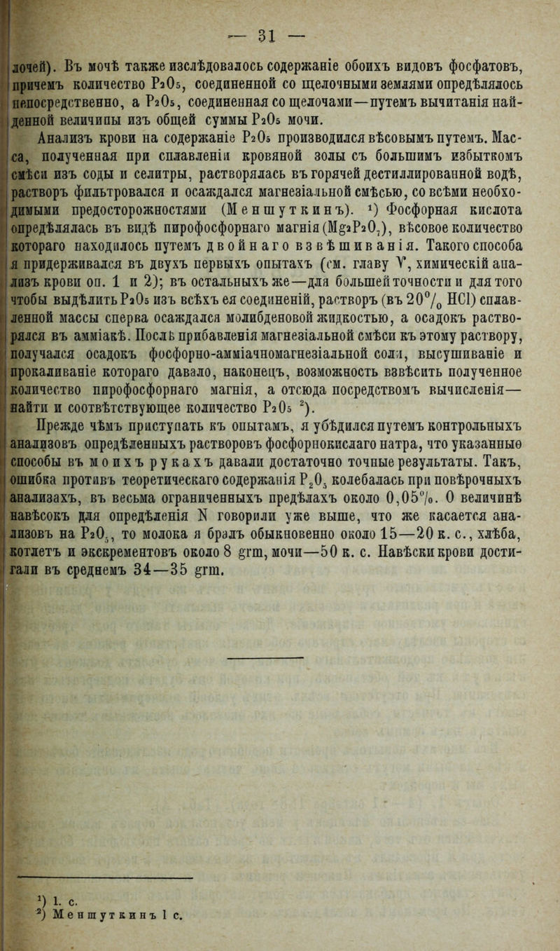 ■ лочей). Въ мочѣ также изслѣдовалось содержаніе обоихъ видовъ фосфатовъ, причемъ количество Р2О5, соединенной со щелочными землями опредѣлялось непосредственно, а Р2О5, соединенная со щелочами—путемъ вычитанія най- денной величины изъ общей суммы Р2О5 мочи. Анализъ крови на содержаніе Р2О5 производился вѣсовымъ путемъ. Мас- са, полученная при сплавленіи кровяной золы съ большимъ избыткомъ смѣси изъ соды и селитры, растворялась въ горячей дестиллированной водѣ, растворъ фильтровался и осаждался магнезіальной смѣсью, со всѣми необхо- димыми предосторожностями (М е н ш у т к и н ъ). *) Фосфорная кислота опредѣлялась въ видѣ пирофосфорнаго магнія (М§2Р207), вѣсовое количество котораго находилось путемъ двойнаго взвѣшиванія. Такого способа я придерживался въ двухъ первыхъ опытахъ (см. главу У, химическій ана- лизъ крови оп. 1 и 2); въ остальныхъ же—для большей точности и для того чтобы выдѣлить Р2О5 изъ всѣхъ ея соединеній, растворъ (въ 20°/о НС1) сплав- ленной массы сперва осаждался молибденовой жидкостью, а осадокъ раство- і рялся въ амміакѣ. Послѣ прибавленія магнезіальной смѣси къ этому раствору, получался осадокъ фосфорно-амміачномагнезіальной соли, высушиваніе и прокаливаніе котораго давало, наконецъ, возможность взвѣсить полученное количество пирофосфорнаго магнія, а отсюда посредствомъ вычисленія— найти и соотвѣтствующее количество Р2О5 * 2). Прежде чѣмъ приступать къ опытамъ, я убѣдился путемъ контрольныхъ анализовъ опредѣленныхъ растворовъ фосфорнокислаго натра, что указанные способы въ моихъ рукахъ давали достаточно точные результаты. Такъ, ошибка противъ теоретическаго содержанія Р20. колебалась при повѣрочныхъ анализахъ, въ весьма ограниченныхъ предѣлахъ около 0,05°/о. О величинѣ навѣсокъ для опредѣленія N говорили уже выше, что же касается ана- лизовъ на Р2О., то молока я бралъ обыкновенно около 15—20 к. с., хлѣба, котлетъ и экскрементовъ около 8 §гт, мочи—50 к. с. Навѣски крови дости- ' гали въ среднемъ 84—35 §гш. ■ П 1. с.