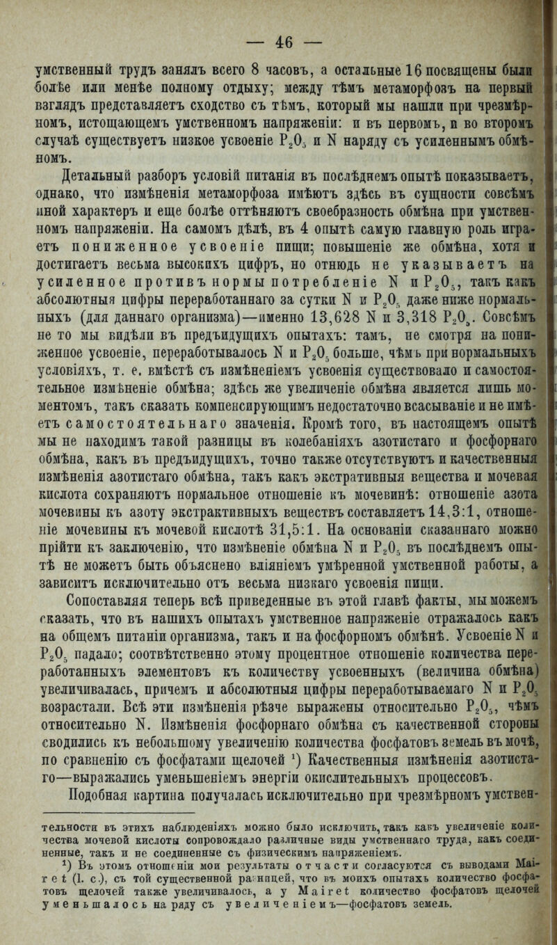 умственный трудъ занялъ всего 8 часовъ, а остальные 16 посвящены были болѣе или менѣе полному отдыху; между тѣмъ метаморфозъ на первый взглядъ представляетъ сходство съ тѣмъ, который мы нашли при чрезмѣр- номъ, истощающемъ умственномъ напряженіи: и въ первомъ, и во второмъ случаѣ существуетъ низкое усвоеніе Р Д и N наряду съ усиленнымъ обмѣ- номъ. Детальный разборъ условій питанія въ послѣднемъ опытѣ показываетъ, однако, что измѣненія метаморфоза имѣютъ здѣсь въ сущности совсѣмъ иной характеръ и еще болѣе оттѣняютъ своебразность обмѣна при умствен- номъ напряженіи. На самомъ дѣлѣ, въ 4 опытѣ самую главную роль игра- етъ пониженное усвоеніе пищи; повышеніе же обмѣна, хотя и достигаетъ весьма высокихъ цифръ, но отнюдь не указываетъ на усиленное противъ нормы потребленіе N иРД, такъ какъ абсолютныя цифры переработаннаго за сутки N и РД даже ниже нормаль- ныхъ (для даннаго организма)—именно 13,628 N и 3,318 РД. Совсѣмъ не то мы видѣли въ предъидущихъ опытахъ: тамъ, не смотря на пони- женное усвоеніе, переработывалось N и РД больше, чѣмъ при нормальныхъ условіяхъ, т. е. вмѣстѣ съ измѣненіемъ усвоенія существовало и самостоя- тельное измѣненіе обмѣна; здѣсь же увеличеніе обмѣна является лишь мо- ментомъ, такъ сказать компенсирующимъ недостаточно всасываніе и не имѣ- етъ самостоятельнаго значенія. Кромѣ того, въ настоящемъ опытѣ мы не находимъ такой разницы въ колебаніяхъ азотистаго и фосфорнаго обмѣна, какъ въ предъидущихъ, точно также отсутствуютъ и качественныя измѣненія азотистаго обмѣна, такъ какъ экстративныя вещества и мочевая кислота сохраняютъ нормальное отношеніе къ мочевинѣ: отношеніе азота мочевины къ азоту экстрактивныхъ веществъ составляетъ 14,8:1, отноше- ніе мочевины къ мочевой кислотѣ 31,5:1. На основаніи сказаннаго можно прійти къ заключенію, что измѣненіе обмѣна К и РД въ послѣднемъ опы- тѣ не можетъ быть объяснено вліяніемъ умѣренной умственной работы, а зависитъ исключительно отъ весьма низкаго усвоенія пищи. Сопоставляя теперь всѣ приведенные въ этой главѣ факты, мы можемъ сказать, что въ нашихъ опытахъ умственное напряженіе отражалось какъ на общемъ питаніи организма, такъ и на фосфорномъ обмѣнѣ. Усвоеніе N и Р205 падало; соотвѣтственно этому процентное отношеніе количества пере- работанныхъ элементовъ къ количеству усвоенныхъ (величина обмѣна) увеличивалась, причемъ и абсолютныя цифры переработываемаго N и РД возрастали. Всѣ эти измѣненія рѣзче выражены относительно Р205, чѣмъ относительно N. Измѣненія фосфорнаго обмѣна съ качественной стороны сводились къ небольшому увеличенію количества фосфатовъ земель въ мочѣ, по сравненію съ фосфатами щелочей * *) Качественныя измѣненія азотиста- го—выражались уменьшеніемъ энергіи окислительныхъ процессовъ. Подобная картина получалась исключительно при чрезмѣрномъ умствен- тельности въ этихъ наблюденіяхъ можно было исключить, такъ какъ увеличеніе коли- чества мочевой кислоты сопровождало различные виды умственнаго труда, какъ соеди- ненные, такъ и не соединенные съ физическимъ напряженіемъ. *) Въ этомъ отношеніи мои результаты отчасти согласуются съ выводами Маі- г е і (1. с.), съ той существенной разницей, что въ моихъ опытахъ количество фосфа- товъ щелочей также увеличивалось, а у Маігеі; количество фосфатовъ щелочей уменьшалось на ряду съ увеличеніемъ—фосфатовъ земель.