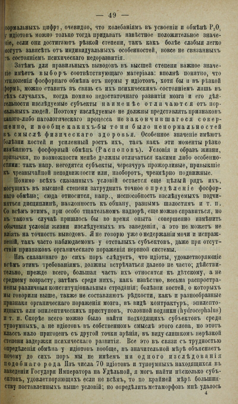 нормальныхъ цифрт, очевидно, что колебаніямъ въ усвоеніи и обмѣнѣ Р20, (у идіотовъ можно только тогда придавать извѣстное положительное значе- зіе, если они достигаютъ рѣзкой степени, такъ какъ болѣе слабыя легко догутъ зависѣть отъ индивидуальныхъ особенностей, вовсе не связанныхъ ъ состояніемъ психическаго недоразвитія. Затѣмъ для правильныхъ выводовъ въ высшей степени важное значе- ніе имѣетъ выборъ соотвѣтствующаго матеріала: вполнѣ понятно, что зтклояенія фосфорнаго обмѣна отъ нормы у идіотовъ, хотя бы и въ рѣзкой формЬ, можно ставить въ связь съ ихъ психическимъ состояніемъ лишь въ гѣхъ случаяхъ, когда помимо недостаточнаго развитія мозга и его дѣя- тельности изслѣдуемые субъекты наименѣе отличаются отъ нор- мальныхъ людей. Поэтому изслѣдуемые не должны представлять признаковъ какого-либо патологическаго процесса не закончившагося совер- шенно, и вообще как и хъ-бы тони было ненормальностей въ смыслѣ физическаго здоровья. Особенное значеніе имѣютъ Іболѣзни костей и усиленный ростъ ихъ, такъ какъ эти моменты рѣзко измѣняютъ фосфорный обмѣнъ (Распоповъ). Условія и образъ жизни, привычки, по возможности менѣе должны отличаться какими либо особенно- стями: такъ нанр. негодятся субъекты, черезчуръ прожорливые, привыкшіе къ чрезвычайной неподвижности или, наоборотъ, чрезмѣрно подвижные. Помимо всѣхъ сказанныхъ условій остается еще цѣлый рядъ ихъ, могущихъ въ высшей степени затруднить точное опредѣленіе фосфор- наго обмѣна; сюда относится, напр., неспособность изслѣдуемыхъ подчи- няться дисциплинѣ, наклонность къ обману, разнымъ шалостямъ и т. п. Со всѣмъ этимъ,. при особо тщательномъ надзорѣ, еще можно справиться, но въ такомъ случаѣ пришлось бы во время опыта совершенно измѣнить обычныя условія жизни изслѣдуемыхъ въ заведеніи, а это не можетъ не вліять на точность выводовъ. Л не говорю уже о недержаніи мочи и испраж- неній, такъ часто наблюдаемомъ у отсталыхъ субъектовъ, даже при отсут- ствіи признаковъ органическаго пораженія нервной системы. Изъ сказаннаго до сихъ поръ слѣдуетъ, что идіоты, удовлетворяющіе всѣмъ этимъ требованіямъ, должны встрѣчаться далеко не часто; дѣйстви- тельно, прежде всего, большая часть ихъ относится къ дѣтскому, а не среднему возрасту, затѣмъ среди нихъ, какъ извѣстно, весьма распростра- нены различныя конституціональныя страданія; болѣзни костей, о которыхъ мы говорили выше, также не составляютъ рѣдкости, какъ и разнообразные признаки органическаго пораженія мозга, въ видѣ контрактуръ, эпилепто- идныхъ или эпилептическихъ приступовъ, головной водянки (1іу(1госер1іа1и$) и т. п. Скорѣе всего можно было найти подходящихъ субъектовъ среди тупоумныхъ, а не идіотовъ въ собственномъ смыслѣ этого слова, но этотъ классъ мало пригоденъ съ другой точки зрѣнія, въ виду слишкомъ нерѣзкой степени задержки психическаго развитія. Все это въ связи съ трудностью опредѣленія обмѣна у идіотовъ вообще, въ значительной мѣрѣ объясняетъ почему до сихъ поръ мы не имѣемъ ни одного изслѣдованія подобнаго рода Изъ числа 70 идіотовъ и тупоумныхъ находящихся въ заведеніи Государя Императора на Удѣльной, я могъ найти нѣсколько субъ- ектовъ, удовлетворяющихъ если не всѣмъ, то по крайней мѣрѣ большин- ству поставленныхъ выше условій; но опредѣлить метаморфозъ мнѣ удалось 4
