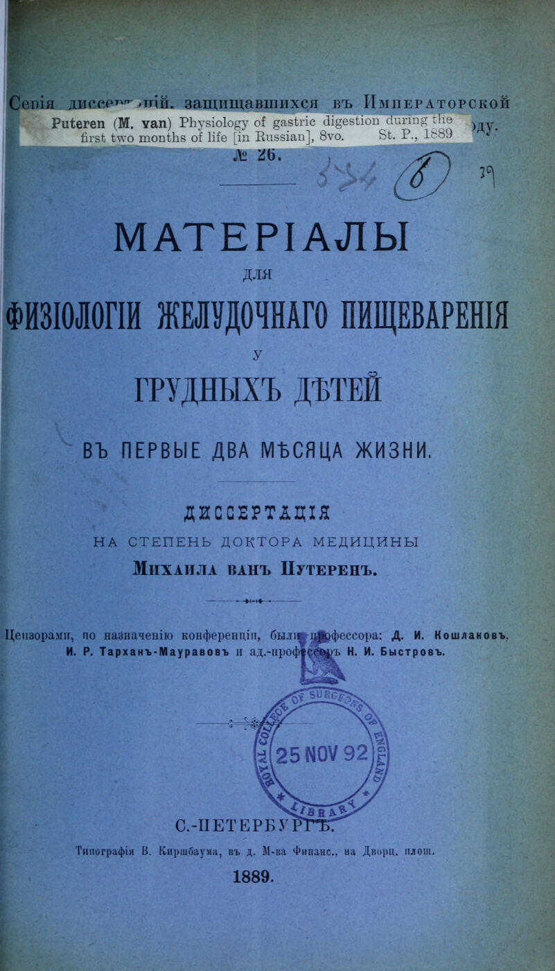 >ія. ллссрт^^-тй. защищавшихся въ Императорской Риіегеп (М. ѵап) РЬѵвіоІоггѵ оі .дази-іс аі§-е5иоп сіиггл.а- гііе йгйі; 1;^ѵо топг1і8 оі Іііе ^іп Еіі>5Іаіі^, 8ѵо. 1 МАТЕРІАЛЫ ДЛЯ ФИЗІОЛОГІИ ЖЕЛѴДОЧНАГО ПИЩЕВАРЕНІЯ У ГРУДНЫХЪ ДЪТЕЙ въ ПЕРВЫЕ ДВА МЪСЯЦА ЖИЗНИ, ДИССЕРТАЦІЯ на степень доктора медицины Михаила ванъ Путеренъ. Цензорами, по назначенію конферендііі, быліш-Л^фессора: Д. И. К о шлак о въ, И. Р. Тарханъ-Мауравовъ и ад.-ироф|^ш)Ъ Н. И. Быстровъ. С.-ПЕТЕРБУ Тиііографія В. Киршбаума, въ д. М-ва Фипанс, на Дворц. плош. 1889.