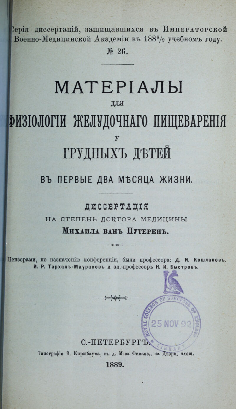 Зерія диссертацій. защищавшихся въ Императорской Военно-Медицинской Академіи въ 18879 учебномъ году. № 26. МАТЕРІАЛЫ для ЙЗІОІОГІИ ЖМѴДОЧНАГО ПЙЩЕВАРЕШЯ У ГРУДНЫХЪ ДЪТЕЙ въ ПЕРВЫЕ ДВА МЪСЯЦА ЖИЗНИ. ДИССЕРТДЦІЯ на степень доктора медицины Михаила ванъ Путеренъ. Цензорами, по назначенію конференціп, были профессора: Д. И. Кошлаковъ, И. Р. Тарханъ-Мауравовъ и ад.-профессоръ Н. И. Быстровъ. «ел С.-ПЕТЕРБУРГ' Типографія В, Киршбаума, въ д. М-ва Финанс, на Ді50рц. площ. 1889.