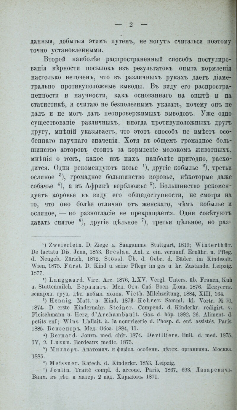 данныя, добытыя этпмъ путемъ. не могутъ считаться поэтому точно установленными. Второй наиболѣе распространенный способъ постулиро- ванія вѣрности посылокъ пзъ результатовъ опыта кормленія настолько неточенъ, что въ различныхъ рукахъ даетъ діаме- трально противуположные выводы. Въ виду его распростра- ненности и научности, какъ основаннаго на опытѣ и на статистикѣ, я считаю не безполезнымъ указать, почему онъ не далъ и не могъ дать неопровержимыхъ выводовъ. Уже одно существованіе различныхъ, иногда противуположныхъ другъ другу, мнѣній указываетъ, что этотъ способъ не нмѣетъ осо- беннаго научнаго значенія. Хотя въ общемъ громадное боль- шинство авторовъ стоитъ за кормлееіе молокомъ жпвотныхъ, мнѣнія о томъ, какое изъ нпхъ наиболѣе пригодно, расхо- дится. Одни рекомендуютъ козье ^), другіе кобылье ^). третьи ослиное ^), громадное большинство коровье, нѣкоторые даже собачье ^), а въ Африкѣ верблюжье ^). Большинство рекомен- дуетъ коровье въ виду его обп],едоступности, не смотря на то, что оно болѣе отлично отъ женскаго, чѣмъ кобылье и ослиное, — но разногласіе не прекраш,ается. Одни совѣтуютъ давать снятое ^), другіе цѣльное третьи цѣльное, но раз- 2\ѵеіег1еіп. В. 2іе§е а. 8аи§атте Віииоагі:, 1819; ^'іпѣегІЬйг. Ве Іасѣаѣи Віз. ^епа, 1853. Вгезіаи. Аиі. г. еіп. ѵегпипі ЕгпаЬг. и. Рі1е§. (і. Хеи^еЪ. 2іігіс1і, 1872. Зѣоззі. ИЬ. с1. ОеЪг. (і. Васіег. іт Кіпсіезаи. ЛУіеп, 1875. Гіігзі:. В. Кіпсі и. зеіпе Рйе§е іт §ез и. кг. 2и8Іац(1е. Ьеіргі^. 1877. ') Ьап§§ааг(і. Ѵігс. Агс. 1876, ЬХУ. Ѵег§1. ІТпІегз. йЪ. Ггаиеи, КиЬ и. ЗіиІІептіІсЬ. Бёр.іпнгъ. Мед. Отч. Слб. Восп. Дома. 1876. Исетсств. вскармл. груд. дѣт. кобы.т. мо.ток. ѴіеѣЬ. МіІсЬгеіІип^. 1884, XIII, 164. 3) Неппі§. Мии. и. Кіікі, 1873. Кеіігег. 8атт1. к1. Уогіг. Л» 70, 1874. В. егзіе КтЛегпаЬг. Зіеіпег. Сотрепй. (і. Кігкіегкг. гейі^ігі;. ѵ. Пеізсіітапп и. Кегг; Л'АгсЬатЪаиИ. Ѳаг. (і. Ьбр. 1882, 26. АІітепІ;. (і. реіііз епГ.; \Уіп8. Ь'аПаИ. а. 1а поиггісегіе (1. РЬозр. й. еп^. аззізѣёз. Рагіз. 1885. Бепзенгръ. Мед. Обоз. 1884, 11. Вегпаг(1. Іоигп. тесі. сЫг. 1874. БеѵіИіегз. Виіі. (і. те(і. 1875. ІУ, 2. Ьигип. Вогсіеаих тейіс. 1875. Міі.т.іеръ. Анатомііч. п фпзіол. особенн. дѣтск. органпззіа. Москва. 1885. Меіззпег. КаІесЬ. сі. Кіпйегкг. 1853. Ьеіргі^?. Іоиііп. Тгаііё сотрі. (1. ассоис. Рагіз, 1867, 693. .Іазаревпчь.