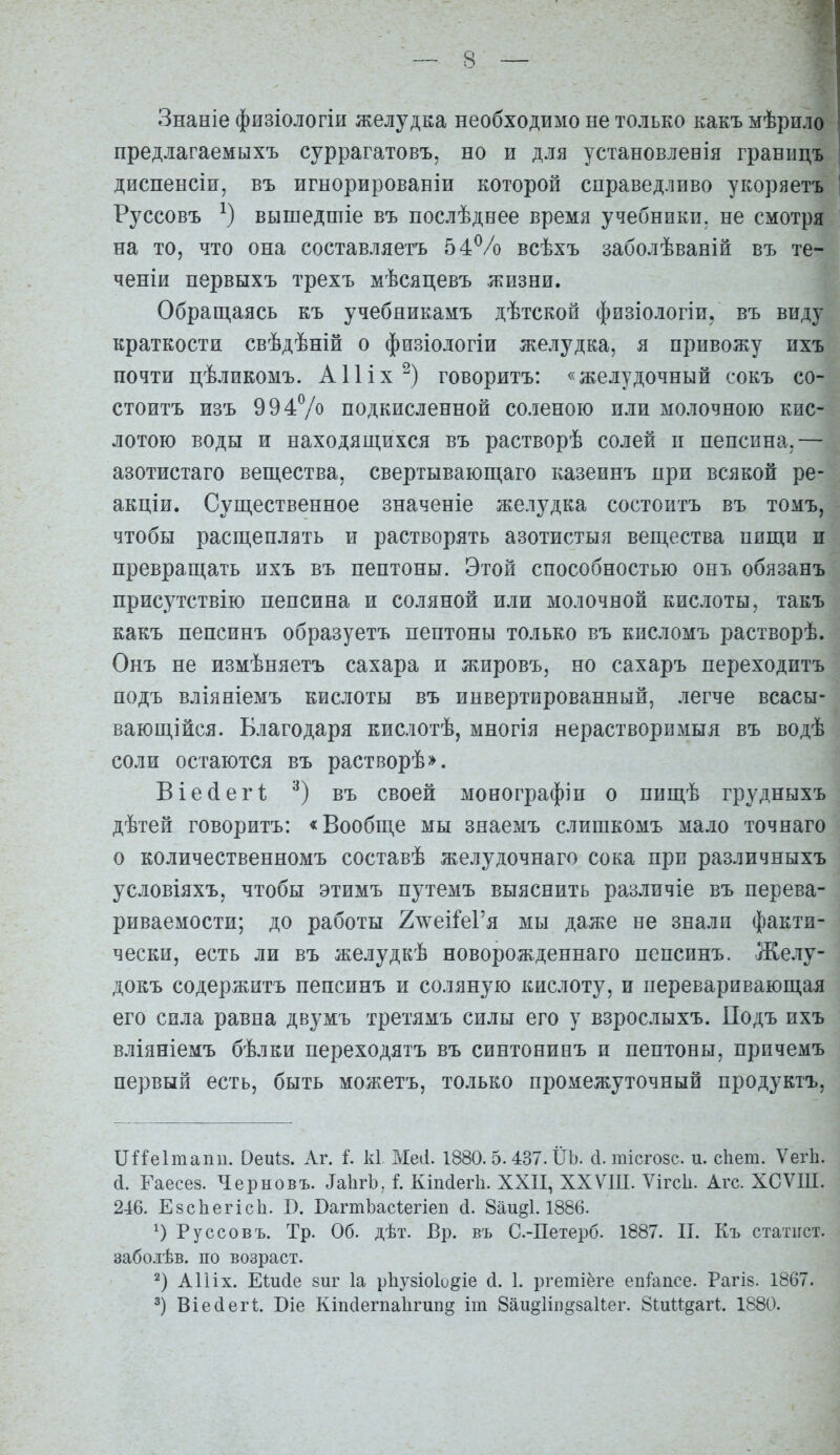 Знаніе физіологіи желудка необходимо не только какъ мѣрило предлагаемыхъ суррагатовъ, но и для установлевія границъ диспенсіи, въ игнорированіи которой справедливо укоряетъ Руссовъ вышедшіе въ послѣднее время учебники, не смотря на то, что она составляетъ 54Ѵо всѣхъ заболѣваній въ те- ченіи первыхъ трехъ мѣсяцевъ жизни. Обращаясь къ учебникамъ дѣтской физіологіи. въ виду краткости свѣдѣній о физіологіи желудка, я привожу ихъ почти цѣликомъ. А11іx^) говоритъ: «желудочный сокъ со- стоитъ изъ 994Ѵо подкисленной соленою или молочною кис- лотою воды и находящихся въ растворѣ солей и пепсина,— азотистаго вещества, свертывающаго казеинъ при всякой ре- акціи. Существенное значеніе желудка состоитъ въ томъ, чтобы расщеплять и растворять азотистыя вещества пищи и превращать ихъ въ пептоны. Этой способностью онъ обязанъ присутствію пепсина и соляной или молочной кислоты, такъ какъ пепсинъ образуетъ пептоны только въ кисломъ растворѣ. Онъ не измѣняетъ сахара и жировъ, но сахаръ переходитъ подъ вліяніемъ кислоты въ инвертированный, легче всасы- вающійся. Благодаря кислотѣ, многія нерастворимыя въ водѣ соли остаются въ растворѣ». Віе(іеіЧ въ своей монографіи о пищѣ грудныхъ дѣтей говоритъ: «Вообще мы знаемъ слишкомъ мало точнаго о количественномъ составѣ желудочнаго сока при различныхъ условіяхъ, чтобы этимъ путемъ выяснить различіе въ перева- риваемости; до работы 2лѵеіМ'я мы даже не знали факти- чески, есть ли въ желудкѣ новорожденнаго пепсинъ. Желу- докъ содержитъ пепсинъ и соляную кислоту, и переваривающая его сила равна двумъ третямъ силы его у взрослыхъ. Подъ ихъ вліяніемъ бѣлки переходятъ въ синтонинъ и пептоны, причемъ первый есть, быть можетъ, только промежуточный продуктъ, Пйеітапи. Оеиіз. Аг. і к1 Месі. 1880. 5. 437. ІІЬ. с1. тісго8с. и. сііет. Ѵегіі. сі. Гаесез. Черновъ. ^а11^Ъ, I Кіпсіегіі. XXII, ХХѴІП. Ѵігсіі. Агс. ХСѴІП. 246. ЕзсЬегісЬ. В. БагтЪасѣегіеп (і. 8аи§1.1886. Руссовъ. Тр. Об. дѣт. Вр. въ С.-Петерб. 1887. П. Къ статист. забо.ііѣв. по возраст. 2) АИіх. Еіийе 8иг 1а рііузіоіо^іе сі. 1. ргетіёге епГапсе. РагІ8. 1867.