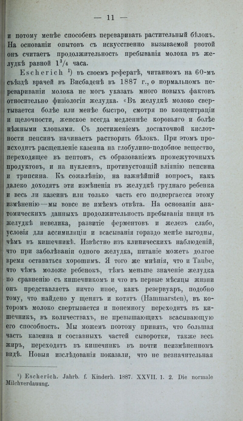 и потому менѣе способенъ переваривать растительный бѣлокъ. На основаніи опытовъ съ искусственно вызываемой рвотой онъ считаетъ продолжительность пребыванія молока въ же- лудкѣ равной іѴ* часа. Евсііегісіі въ своемъ рефератѣ, читанномъ на 60-мъ съѣздѣ врачей въ Висбаденѣ въ 1887 г., о нормальномъ пе- ревариваніи молока не могъ указать много новыхъ фактовъ относительно физіологіи желудка. «Въ желудкѣ молоко свер- тывается болѣе или менѣе быстро, смотря по концентраціи и щелочности, женское всегда медленнѣе коровьяго и болѣе нѣжными хлопьями. Съ достиженіемъ достаточной кислот- ности пепсинъ налинаетъ растворять бѣлокъ. При этомъ про- исходитъ расщепленіе казеина на глобулино-подобное вещество, переходящее въ пептонъ, съ образованіемъ промежуточныхъ продуктовъ, и на нуклеинъ, противустоящій вліянію пепсина п трипсина. Къ сожалѣнііо, на важнѣйшій вопросъ, какъ далеко доходятъ эти измѣненія въ желудкѣ груд наго ребенка и весь ли казеинъ или только часть его подвергается этому измѣненію—мы вовсе не имѣемъ отвѣта. На основаніи ана- томическихъ данныхъ продолжительность пребывавія пищи въ желудкѣ невелика, развитіе ферментовъ и железъ слабо, условія для ассимиляціи и всасыванія гораздо менѣе выгодны, чѣмъ въ кишечникѣ. Извѣстно изъ клиническихъ наблюденій, что при заболѣваніи одного желудка, питаніе можетъ долгое время оставаться хорошимъ. Я того же мнѣнія, что и ТаиЪе, что чѣмъ моложе ребенокъ, тѣмъ меньше значеніе желудка по сравненію съ кишечникомъ и что въ первые мѣсяцы жизни онъ представляетъ ничто ипое, какъ резервуаръ, подобно тому, что найдено у щенятъ и котятъ (Наттаг8Іеп), въ ко- торомъ молоко свертывается и понемногу переходитъ въ ки- піечникъ, въ количествахъ, не превышающихъ всасывающую его способность. Мы можемъ поэтому принять, что большая часть казеина и составныхъ частей сыворотки, также весь Лхиръ, переходятъ въ кишечникъ въ почти неизмѣненномъ впдѣ. Новыя изслѣдованія показали, что не незначительная ЕзсЬегісЬ. ^а11^Ъ. I Кіпаегіі. 1887. XXVII. 1. 2. Біе погтаіе Мі1сЬѵег(іаішп§.