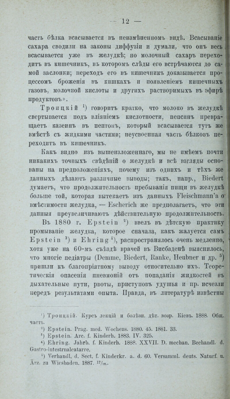 часть бѣлка всасывается въ неизмѣненномъ видѣ. Всасываніе сахара сводили на законы диффузіи и думали^ что онъ весь всасывается уже въ желудкѣ; но молочный сахаръ перехо- дитъ въ кишечникъ, въ которомъ слѣды его встрѣчаются до са- мой заслонки; иереходъ его въ кишечникъ доказывается про- цессомъ броженія въ кишкахъ и появленіемъ кишечныхъ газовъ, молочной кислоты и другихъ растворимыхъ въ эфирѣ продуктовъ». Троицкій говоритъ кратко, что молоко въ желудкѣ свертывается подъ вліяніемъ кислотности, пепсинъ нревра- щаетъ казеияъ въ пептонъ, который всасывается тутъ же вмѣстѣ съ жидкими частями; неусвоенная часть бѣлковъ пе- реходитъ въ кишечникъ. Какъ видно изъ вышеизложеннаго, мы не имѣемъ почти никакихъ точБыхъ свѣдѣній о желудкѣ и всѣ взгляды осно- ваны на предположевіяхъ, почему изъ однихъ и тѣхъ же данныхъ дѣлаіотъ различные выводы; такъ, напр., Віе(іег1 думаетъ, что продолжительность пребыванія пищи въ желудкѣ больше той, которая вытекаетъ изъ данныхъ Е1еІ8СІітапп'а о вмѣстимостп желудка, — Евсііегісіі же предполагаетъ, что эти данныя преувеличиваютъ дѣйствительную продолжительность. Въ 1880 г. Ерзіеіп ввелъ въ дѣтскую практику промываніе желудка, которое сначала, какъ жалуется самъ Ерзіеіп и ЕЬгіп^^), распространялось очень медленно, хотя уже на 60-мъ съѣздѣ врачей въ Висбаденѣ выяснилось, что многіе педіатры (Ветше, Віесіегі, Капке, НепЪпег и др. пришли къ благопріятному выводу относительно ихъ. Теоре- тическія опасенія нневмоній отъ попаданія жидкостей въ дыхательные пути, рвоты, приступовъ удушья и пр. исчезли передъ результатами опыта. Правда, въ литературѣ извѣстны Тропцкій. Курсъ лекціГі и болѣзн. дѣт. возр. Кіевъ. 1888. Общ. часть. 2) Ерзіеіп. Ргад. те(1. ѴѴосІіепз. 1880. 45. 1881. 33. ') Ерзіеіп. Агс. I Кіпсіегі). 1883. IV. 325. 4) ЕЬгіп^. ІаІігЬ. Г. КіікІегЬ. 1888. ХХУІІ. В. тесЬап. ВескапШ. (1. Оазіто-іпі-езѣгпаісаіагге. ) Ѵег1іап(]]. (]. 8ес1:. ь Кіпсіегкг. а. Л. 60. Ѵегзатті. (іеиіз. Nа1;игГ. и. Агі. т ЛѴіезЬайеп. 1887. іѴтх..