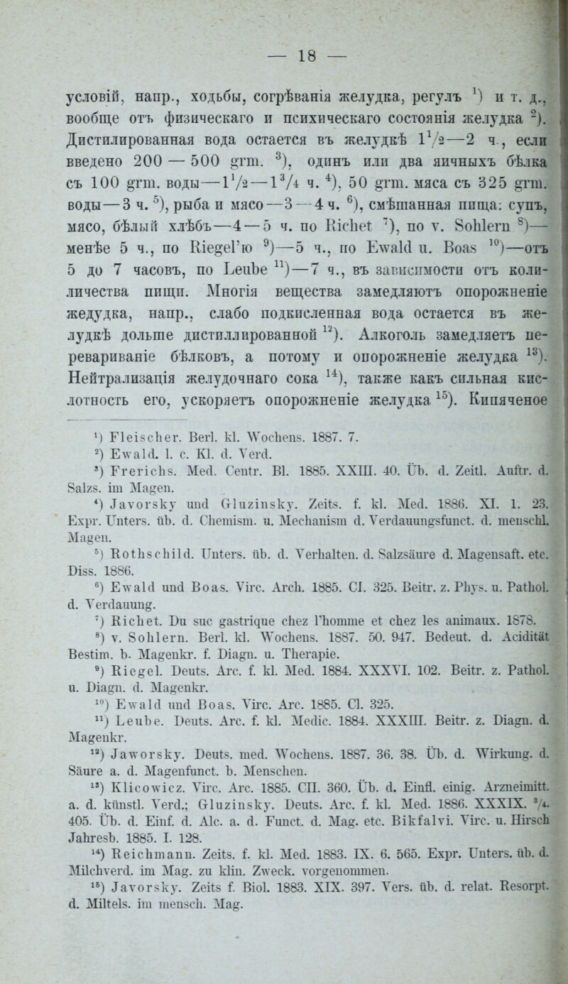 условіп, напр., ходьбы, согрѣванія желудка, регулъ М и т. д.. вообще отъ физическаго и психическаго состоянія желудка ^). Дистилированная вода остается въ желудкѣ 1^ 2—2 ч., если введено 200 — 500 «тт. ^), одинъ или два яичныхъ бѣлка съ 100 §тш. воды—іѴ^ — іѴ^ ч. ^). 50 §тт. мяса съ 325 «тт. воды—3 ч. ^), рыба и мясо—3—4 ч. ^), смѣшанная пища: супъ, мясо, бѣлый хлѣбъ—4 — 5 ч. по Ріісііеі: по ѵ. ВоЫегп — менѣе 5 ч., по Еіе^еГю —5 ч., по Елѵакі и. Воа8 —отъ 5 до 7 часовъ, по ЬеиЪе ^^) — 7 ч., въ зависимости отъ коли- личества пищи. Многія вещества замедляютъ опорожвеніе жедудка, напр., слабо подкисленная вода остается въ же- лудкѣ дольше дистиллированной ^^). Алкоголь замедляетъ пе- ревариваніе бѣлковъ, а потому и опорожненіе желудка ^^). Нейтрализація желудочнаго сока ^^), также какъ сильная кис- лотность его, ускоряетъ опорожненіе желудка ^^). Кипяченое Г1еі8с1іег. Вегі к1. ЛѴос1іеп8. 1887. 7. 2) ЕлѵаЫ. 1. с. К1. (1. Уегсі. ') Ггегіс1і8. Мей. Сеп^г. В1. 1885. ХХШ. 40. ІТЪ. сі. 2еШ. Аийг. сі. 8аІ28. іт Ма^еп. *) ^аѵог8ку шісі Ст1и2іп8ку. 2еіІ8. I к1. МесІ. 1886. XI. 1. 23. Ехрг. Ші:ег8. йЪ. (I. С1іетІ8т. и. Мес1іаш8т (I. Л^егсіаиші^з^иисі. сі. теіі8сЫ. Ма§еп. Ко11і8с1п1(1. ІТи1:ег8. йЪ. сі. УегЬаИеи. сі. 8аІ28аиге сі. Ма^епзаЛ. еіс. БІ88. 1886. ЕлѵаЫ ипсі Воа8. Ѵігс. Агсіі. 1885. С1. 325. ВеШ\ 2. Р1іу8. и. Раіііоі. й. Л^ег(іаиип§. ') КісЪеІ:. Ви 8ис »а8І:гідие сііег Гііоіпте еі: с1іе2 1е8 апітаііх. 1878. V. 8о1і1егп. Вегі. к1. ЛѴос1іеи8. 1887. 50. 947. ВеЛеиІ. (і. АсШйаІ Везііт. Ъ. Ма^епкг. і Віа^п. и. Тііегаріе. «) Кіеееі. БеиІ8. Агс. і к1. Месі. 1884. XXXVI. 102. Векг. 2. РаЛоІ. и. Віа^п. Д. Ма^епкг. Е\ѵа1(1 шкі Во аз. Уігс. Аіт. 1885. С1. 325. ) ЬеиЪе. Веиѣз. Агс. I к1. МесИс. 1884. ХХХІП. Вейг. 2. Біа^п. Л. Ма^еикг. ^^) ^ат\-ог8ку. Веиѣз. тесі. ЛѴосІіепз. 1887. 36. 38. ІІЪ. (і. ЛѴігкші^. (1. 8аиге а. сі. Ма^епігіпсі. Ъ. Мепзсііеп. ^») КІІС0ЛѴІС2. Уігс. Агс. 1885. СП. 360. ІІЪ. (і. Еіпй. еіпі^. АггпеітіП. а. (і. кішзи. Уегсі.; &1и2Іп8ку. Беиіз. Агс. I к1. Ме(1. 1886. XXXIX. ^4. 405. ІІЪ. а. ЕіпіГ. (і. АІС. а. (I. Ешіс^. с1. Ма§. еіс. ВікГаІѵі. Уігс. и. НігзсЬ ДаЬгезЪ. 1885. I. 128. 1*) Кеісіітапи. 2еіІ8. і. к1. Меіі. 1883. IX. 6. 565. Ехрг. Шіегз. ііЪ. (1. МіІсЬѵегсІ. іт Ма§. т кііп. 2\ѵеск. ѵог^епоттеи. і^) ^аѵо^8ку. 2ек8 1'. Віоі. 1883. XIX. 397. Уегз. йЪ. (1. геіа^ Везогрі. (і. МШеІз. іш теіі8сіі. Ма§.