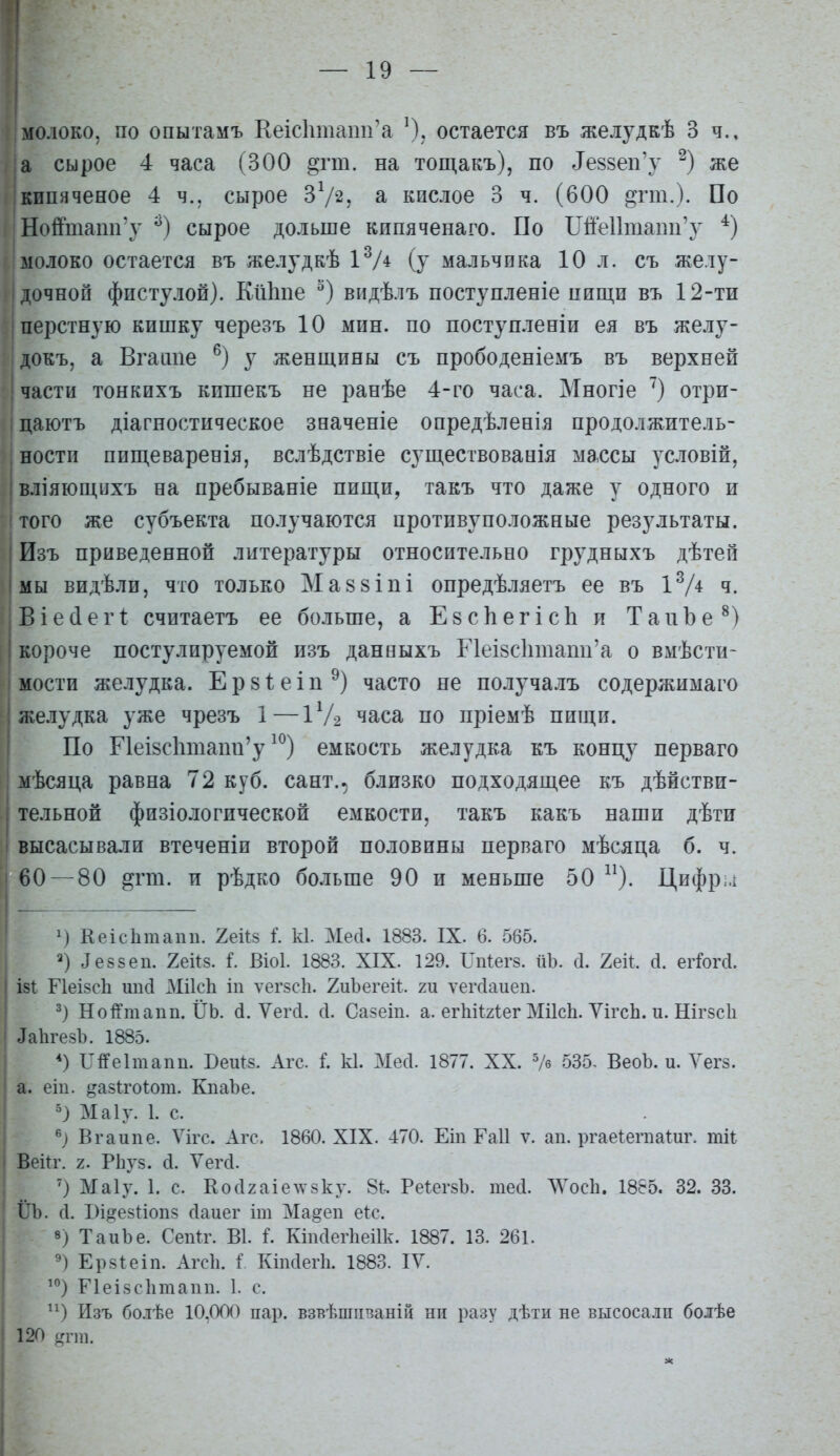 — 19 — молоко, по опытамъ Кеіс1тіаіш'а остается въ желудкѣ 3 ч., а сырое 4 часа (300 §гт. на тощакъ), по 1е88еп'у же ікипяченое 4 ч., сырое ЗѴз, а кислое 3 ч. (600 ^гт.). По Нойнапп'у сырое дольше кипяченаго. По ШеИшапп'у молоко остается въ желудкѣ іѴ* (у мальчика 10 л. съ желу- дочной фпстулой). Кіііше ^) впдѣлъ поступленіе пищи въ 12-ти ■перстную кишку черезъ 10 мин. по поступленіи ея въ желу- докъ, а Вгаіше у женщины съ прободеніемъ въ верхней части тонкихъ кишекъ не ранѣе 4-го часа. Многіе ') отри- цаютъ діагностическое зеаченіе опредѣленія продолжитель- ности пип],еваренія, вслѣдствіе суш,ествованія ма.ссы условій, ! вліяющихъ на пребываніе пищи, такъ что даже у одного и того же субъекта получаются противуположные результаты. Пзъ приведенной литературы относительно грудныхъ дѣтей ; мы видѣли, что ТОЛЬКО М а 8 8 і п і опредѣляетъ ее въ І^Д ч. Віесіегі: считаетъ ее больше, а Е8СІіегіс1і и ТаиЪе^) короче постулируемой изъ данеыхъ Г1еІ8СІітапп'а о вмѣсти- мости желудка. Е р 81: е і п часто не получалъ содержимаго желудка уже чрезъ 1—1Ѵ2 часа по пріемѣ пищи. По ПеІ8СІішапп'у ^^) емкость желудка къ концу перваго мѣсяца равна 72 куб. сант.^ близко подходящее къ дѣйстви- тельной физіологической емкости, такъ какъ наши дѣти высасывали втеченіи второй половины перваго мѣсяца б. ч. 60 — 80 ^гт. и рѣдко больше 90 и меньше 50 ^^. Цифр;,! Кеісіітапп. 2еЙ8 I к1. Месі. 1883. IX. 6. 565. 2) ^е88еп. 2ей8. і. Віоі. 1883. XIX. 129. Гпіегз. ііЪ. сі. Хек. (і. егГоМ. І8І Г1еІ8сЬ шісі МіІсЬ іп ѵег8с1і. 2иЪегеі1:. ш ѵегсіаиеп. 3) НоіГтапп. ІІЬ. (і. Ѵегсі. с1. Сазеіп. а. егЫѣгІег МіІсЬ. ѴігсЬ. и. Шгзсіі ^а^1^езЪ. 1885. Ь^іУеІтапп. Веиіз. Агс. I к1. Месі. 1877. XX. Ѵб 535- ВеоЪ. и. Уегз. а. еіп. ^азігоіот. КпаЪе. 5) Маіу. 1. с. Вгаипе. Ѵігс. Агс. 1860. XIX. -470. Еіп Гаіі ѵ. ап. ргаеІегпаШг. тН Вейг. 2. РЬу8. сі. Ѵегсі. ') Маіу. 1. с. КосІ2аіе\ѵ8ку. 81:-. Ре^егзЪ. тесі. ЛУосЬ. 1885. 32. 33. ІЛ). сі. І)і]Ц?е8І:іоп8 сіаиег іт Ма§еп е1:с. 8) ТаиЪе. Сепіг. В1. і. Кіпсіеіѣеіік. 1887. 13. 261. Ерзіеіп. Агсіі. І. КМегЬ. 1883. IV. Ріеізсіітаип. 1. с. ^^) Изъ бо.тѣе 10,000 пар. взвѣшпваніц ни разу дѣти не высосали болѣе 120 ^гпп.