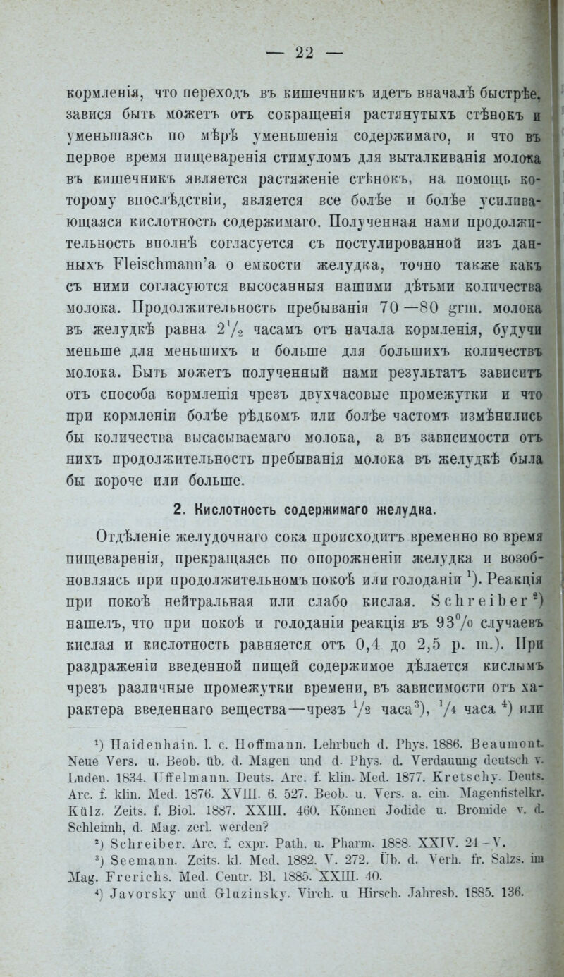 — 22 — кормленія, что переходъ въ кишечникъ идетъ вначалѣ быстрѣе, завріся быть можетъ отъ сокращенія растянутыхъ стѣеокъ и уменьшаясь по мѣрѣ уменьшенія содержимаго, и что въ первое время пищеваренія стимуломъ для выталкиванія молока въ кпшечеикъ является растяженіе стѣнокъ, на помощь ко- торому впослѣдствіи, является все болѣе п болѣе усилива- ющаяся кислотность содержимаго. Полученная нами продолжи- тельность вполнѣ согласуется съ постулированной изъ дан- ныхъ ПеІ8СІіпіаті'а о емкости желудка, точно также какъ съ ними согласуются высосанныя нашими дѣтьми количества молока. Продолжительность пребыванія 70 —80 «тш. молока въ желудкѣ равна 2У? часамъ отъ начала кормленія, будучи меньше для меньшихъ и больше для большпхъ количествъ молока. Быть можетъ полученный нами результатъ зависитъ отъ способа кормленія чрезъ двухчасовые промежутки и что при кормленіи болѣе рѣдкомъ или болѣе частомъ пзмѣннлпсь бы количества высасываемаго молока, а въ зависимости отъ нихъ продолжительность пребыванія молока въ желудкѣ была бы короче или больше. 2. Кислотность содержимаго желудка. Отдѣленіе желудочнаго сока происходитъ временно во время пищеваренія, прекращаясь по опорожненіи л;елудка и возоб- новляясь при продолжительномъ покоѣ илиголоданіи ^).Реакція при покоѣ нейтральная или слабо кислая. 8с1ігеіЪег^) нашелъ, что при покоѣ и голоданіи реакція въ 937о случаевъ кислая и кислотность равняется отъ 0,4 до 2,5 р. т.). При раздраженіи введенной пищей содержимое дѣлается кислымъ чрезъ различные промежутки времени, въ зависимости отъ ха- рактера введеннаго вещества—чрезъ часа^), V* часа п.ш НаісіепЬаіп. 1. с. Нойтапп. ЬеІігЪисІі сі. Р1іУ8. 1886. ВеаитопП ^еие Ѵегз. и. ВеоЪ. йЪ. сі. Ма^еп шкі сі. Рііуз. Л. Ѵегсіаиии^ сІеиІ5с1і ѵ. Ьисіеп. 1834. ІТіІГеІтапп. Беи^з. Агс. I кііи. Мей. 1877. КгеІ8с1іу. Беіаз. Агс. I кііп. Месі. 1876. ХѴШ. 6. 527. ВеоЪ. и. Ѵег8. а. еіп. Ма§еп1І8^е1кі\ КйІ2. 2еі^8. I ВЫ. 1887. ХХ1П. 460. Копией ^оаі(1е и. Вгошіае ѵ. Л. 8сЫеіт1і, сі. Ма^. гегі. ^ѵегс^еп? 2) 8с1ігеіЬег. Агс. I ехрг. Раііі. и. РЬагт. 1888. XXIV. 24-Л'. 8еетапп. 2еЙ8. к1. Месі. 1882. Л'. 272. ІІЪ. Л. Теіѣ. ІѴ. 8аІ28. іт Ма^. ГгегісЬз. Месі. Сени-. В1. 1885. ХХШ. 40.