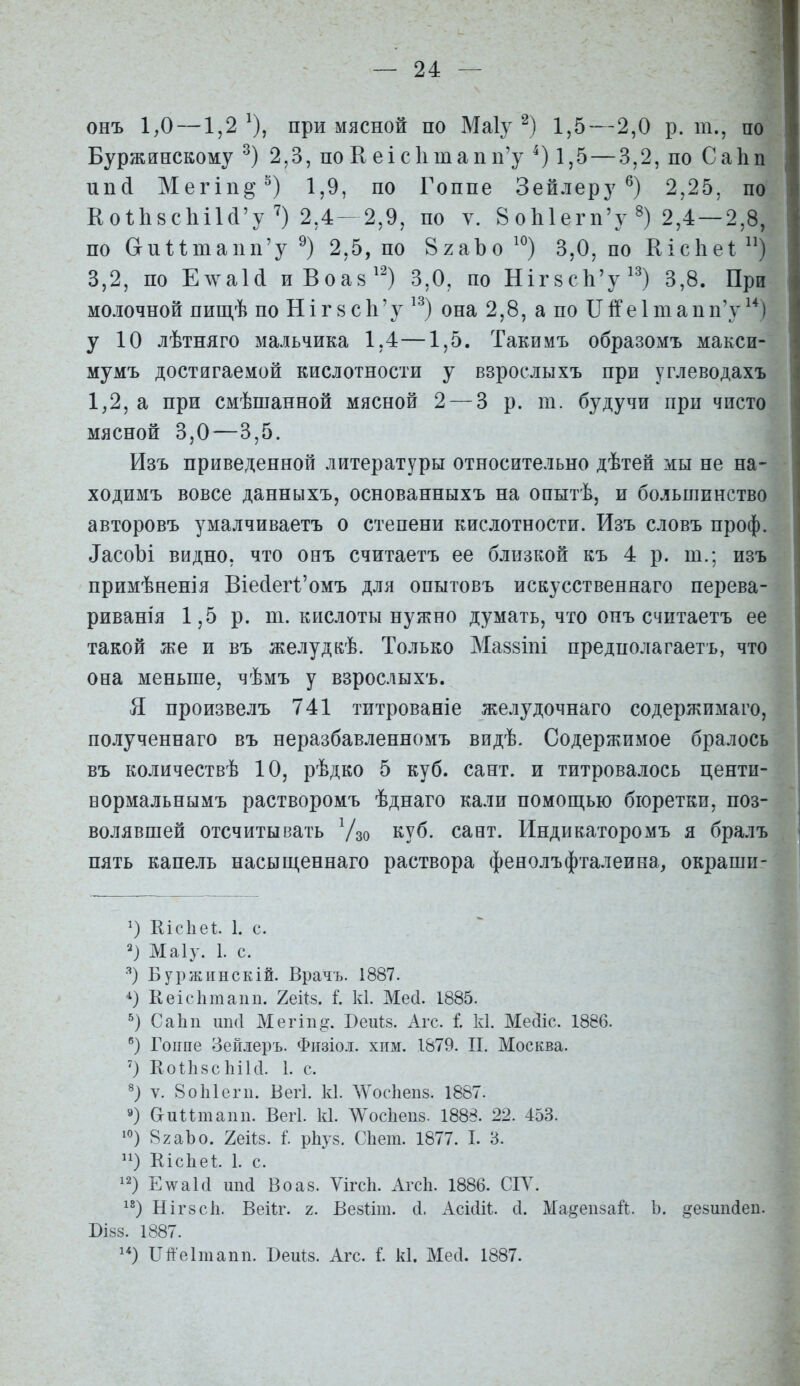 онъ 1,0 —1,2^), при мясной по Маіу 1,5—2,0 р. т., по Буржинскому 2,3, по К еіс1ітапп'у 1,5 — 3,2, по Саііп ип(і Мегіп^'^) 1,9, по Гоппе Зейлеру 2,25, по Ео1;1і8СІіі1(і'у 2,4-2,9, по ѵ. 8о1і1егп'у^) 2,4 — 2,8, по СгпПтапп'у 2,5, по ВхаЪо ^^) 3,0, по Кісііеі ) 3,2, по ЕлѵаИ иВоав'') 3,0, по Ніг8с1і'у'') 3,8. При молочной пищѣ по Н і г 8 с І1' у ^^) она 2,8, а по II е 1 т а п п'у ) у 10 лѣтняго мальчика 1,4—1,5. Такимъ образомъ макси- мумъ достигаемой кислотности у взрослыхъ при углеводахъ 1,2, а при смѣшанной мясной 2 — 3 р. т. будучи при чисто мясной 3,0—3,5. Изъ приведенной литературы относительно дѣтен мы не на- ходимъ вовсе данныхъ, основанныхъ на опытѣ, и большинство авторовъ умалчиваетъ о степени кислотности. Изъ словъ проф. ^асоЪі видно, что онъ считаетъ ее близкой къ 4 р. т.; изъ примѣненія Віе(іег1'омъ для опытовъ искусственнаго перева- риванія 1,5 р. т. кислоты нужно думать, что онъ считаетъ ее такой же и въ желудкѣ. Только Ма88Іш предполагаетъ, что она меньше, чѣмъ у взрослыхъ. Я произвелъ 741 титрованіе желудочнаго содержимаго, полученнаго въ неразбавленномъ видѣ. Содержимое бралось въ количествѣ 10, рѣдко 5 куб. сант. и титровалось центи- вормальнымъ растворомъ ѣднаго кали помощью бюретки, поз- волявшей отсчитывать Ѵзо куб. сает. Индикаторомъ я бралъ пять капель насыш,еннаго раствора фенолъфталеина, окраши- ') ШсЪеі. 1. с. Маіу. 1. с. Буржіінскій. Врачъ. 1887. Кеісіітапп. 26^8. і. к1. Месі. 1885. СаЬп ШКІ Мегіп^. Веиѣз. Агс. і к1. Мейіс. 1886. Гоппе Зейлеръ. Физіоі. хим. 1879. П. Москва. ') Коиі8с1іік1. 1. с. V. 8о1і1егіі. Вегі. к1. ЛѴос1іеіі8. 1887. 9) ОиПтапп. Вегі. к1. тсЬепз. 1888. 22. 453. 82аЬо. геііз. I рЬуз. СЬет. 1877. I. 3. ) КісЬеІ. 1. с. Е\ѵа1(і Воаз. Ѵігсіі. Агсіі. 1886. СІУ. НІГ8СІ1. Веіѣг. 2. Ве8І;іш. сі. АсЖ. с1. Ма§еп8ай. Ь. ое8ип(1еи. БІ88. 1887. 1*) Пйеітапп. Беиіз. Агс. I к1. Месі. 1887.