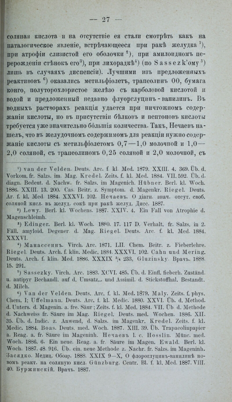 соляная кислота и на отсутствіе ея стали смотрѣть какъ на ііата.іогическое явленіе, встрѣчающееся при ракѣ желудка ^), при атрофіи слизистой его оболочки ^), при амилоидномъ пе- рерождепіи стѣнокъ его^), при лихорадкѣ^) (по 8 а 8 8 е 2 к'ому лишь въ случаяхъ диспепсіи). Лучшими изъ предложеняыхъ реактпвовъ оказались метильфіолетъ, трапеолинъ 00, бумага конго, полуторохлористое желѣзо съ карболовой кислотой и водой и предложенный недавно флуорглуцпнъ - ванилинъ. Въ водныхъ растворахъ реакція удается при ничтожномъ содер- жаніи кислоты, но въ присутствіи бѣлковъ и пептоновъ кислоты требуется уже значительно ббльшія количества. Такъ, Нечаевъ на- шелъ, что въ желудочномъ содержимомъ для реакдіи нужно содер- жаще кислоты съ метильфіолегомъ 0,7 —1,0 молочной и 1,0 — 2,0 соляной, съ трапеолиномъ 0,25 соляной и 2,0 молочной, съ ') ѵап (Іег УеЫеп. Веіііз. Агс. I к1. МеЛ. 1879. ХХШ. 4. 369. ІІЬ. (1. Ѵогкот.й\ 8аІ28. іт. Ма^. Кгесіеі. Хеііз. і. к1. Месі. 1884, VII. 592. І)Ъ. с1. (ііа)?п. Весіеиі:. (I. Nас11\ѵ'. 1г. 8аІ28. іш Ма^епісіі. НііЪпег. Вегі. к1. ЛѴосЬ. 1886. ХХШ. 13. 200. Саз. Веііг. 2. 8утр1от. (1. Ма^епкг. Кіе^еі. Веиіз. Аг. і. к1. Месі. 1884. XXXVI. 102. Нечаевъ. О діагн. знач. отсут. своб. соляной кис.і. въ желуд. сокѣ пріг ракѣ желуд. Дисс. 1887. 2) Ье\ѵу. Вегі. к1. \Ѵос1іеп8. 1887. XXIV. 4. Еіи Гаіі ѵоп АйюрЫе іі. Ма^еизсЫеітІі. ») Е(1іи^ег. Вегі. к1. ЛѴосЬ. 1880. 17. 117 В. Ѵегііаи. й-. 8аІ28. іп 2. Гаіі. атуіоісі. Бе^еиег. сі. Ма§. Еіе§е1. Веиіз. Агс. I к1. Месі. 1884. XXXVI. Манассеинъ. Ѵігсіі. Агс. 1871. ЫІ. СЬет. Веііг. 2. ИеЪегІеІіге. Еіе^еі. Веиіз. Агсіі. Г. кііп. Месііс. 1884. XXXVI. 102. СаЬп ипсі Мегіпд. Беиіз. Агсіі. I кііи. Месі. 1886. XXXIX 233, Оіигіпзку. Врачъ. 1888. 15. 291. >) 8а88е2ку. Ѵігсіі. Агс. 1883. ХСѴІ. 485. ІІЬ. іі. Еіпй. йеЪегІі. гизиіпсі. и. апііруг Вес1іап(і1. аи^ сі. Іліі8аі2... шкі Аззішіі. сі. ЗііскзІоШіаІ. Везипсіі;. а. МІІСІ1. в) Ѵап сіег ѴеЫеп. БеиК Агс. 1. к1. Месі. 1879. Маіу. 2еН8. 1. рііуз. Сііет. I; П^еішаип. Беиіз. Агс. і. к1. МесИс. 1880. XXVI. ІІЬ. сі. МеПюа. а. ІТпіегз. (і. Ма^епіп. а. Іге. 8аиг: Хекз. I к1. Месі. 1884. ЛИ. ІІЬ Л. Меіііосіе (1. Хас1і\ѵеізз й.\ 8аиге іт Ма^. Еіе^еі. Беи1:8. тесі. ЛѴосІіеп. 1886. XII. 35. ІІЪ. с1. Іікііс. 2. Ашѵепсі, сі. 8аІ28. іт Ма^^еикг. Кгесіеі. Хеііз. і. к1. Месііс. 1884. Во аз. Беи^з. тесі. ЛѴосІі. 1887. ХІІІ. 39. ІІЬ. Тгараеоііпраріег а. Кеа^. а. й*. 8аиге іш Ма^еішііі. Нечаевъ 1. с. Ноззііи. Мішс. шесі. А/Ѵосіі. 1886. 6. Еіи пене. Кеа^. а. 1г. 8аиге іт Ма^еп. Едѵаісі. Вегі. кі. ЛѴосІі. 1887. 48. 916. ПЬ. еіп. пеие Меііюсіе 2. Хасііг. іѵ. 8аІ28. іт Ма§ешп1і. Засядко. Медиц. Обозр. 1888. XXIX 9—X, О флороглуцішъ-ванііліінѣ но- вомъ реакт. на со.іяную кисл. (тііпгЪиг^. СепП'. В1. 1. к1. Месі. 1887. ѴШ. 40. Буржіінскій. Врачъ. 1887.