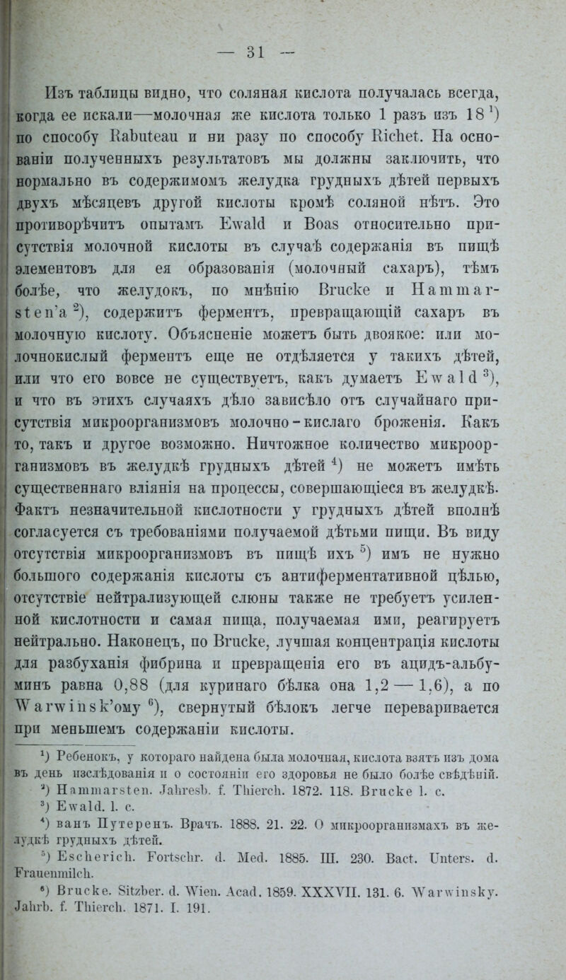 — 31 Изъ таблицы видно, что соляная кислота получалась всегда, когда ее искали—молочная же кислота только 1 разъ изъ 18^) по способу ЕаЬпІеаи и ни разу по способу Кісііеі:. На осно- ваніи получееныхъ результатовъ мы должны заключить, что нормально въ содержимомъ желудка грз^дныхъ дѣтей первыхъ двухъ мѣсяцевъ другой кислоты кромѣ соляной нѣтъ. Это противорѣчитъ опытамъ Е\ѵа1сІ и Воа8 относительно при- сутствія молочной кислоты въ случаѣ содержанія въ пищѣ элементовъ для ея образованія (молочный сахаръ), тѣмъ болѣе, что желудокъ, по мнѣнію Вгиске и Наттаг- 8Іеп'а'^), содержитъ ферментъ, превращагощій сахаръ въ молочную кислоту. Объясненіе можетъ быть двоякое: или мо- лочнокислый ферментъ еще не отдѣляется у такихъ дѣтей, пли что его вовсе не сун^ествуетъ, какъ думаетъ ЕлѵаЫ^), п что въ этихъ случаяхъ дѣло зависѣло отъ случайнаго при- сутствія мпкроорганизмовъ молочно - кислаго броженія. Какъ то, такъ и другое возможно. Ничтожное количество мпкроор- ганизмовъ въ желудкѣ грудныхъ дѣтей не можетъ имѣть существеннаго вліянія на процессы, совершающіеся въ желудкѣ. Фактъ незначительной кислотности у грудныхъ дѣтей вполнѣ согласуется съ требованіями получаемой дѣтьми пищи. Въ виду отсутствія мпкроорганизмовъ въ ппщѣ ихъ имъ не нужно большого содержанія кислоты съ антиферментативной цѣлью, отсутствіе нейтрализующей слюны также не требуетъ усилен- ной кислотности и самая пища, получаемая ими, реагируетъ нейтрально. Наконецъ, по Вгиске, лучшая концентрація кислоты для разбуханія фибрина п превращенія его въ ацидъ-альбу- мпнъ равна 0,88 (для куринаго бѣлка она 1,2 — 1,6), а по \Ѵаг\ѵІП8к'ому ^), свернутый бѣлокъ легче переваривается при меньшемъ содержаніи кислоты. Ребенокъ, у котораго найдена была молочная, кислота взятъ пзъ дома въ день пзслѣдованія и о состоянііг его здоровья не было болѣе свѣдѣній. Н?іттаг8іеп. .ТаЬгезЪ. I Тіііегсіі. 1872. 118. Вгиске 1. с. ') Е\ѵаЫ. 1. с. ванъ Путеренъ. Врачъ. 1888. 21. 22. О микроорганизмахъ въ же- лудкѣ грудныхъ дѣтей. Езсііегісіі. Г01І5СІ1Г. .1. Месі. 1885. Ш. 230. Вас^ ІТпІегз. сі. Егаиеитіісіі. в) Вгиске. 8іІ2Ьег. с1. ЛУіеп. Асасі. 1859. ХХХУІІ. 131. 6. ЛѴаг\ѵіп8ку. ДаЬгЪ. I Тіііегсіі. 1871. I. 191.