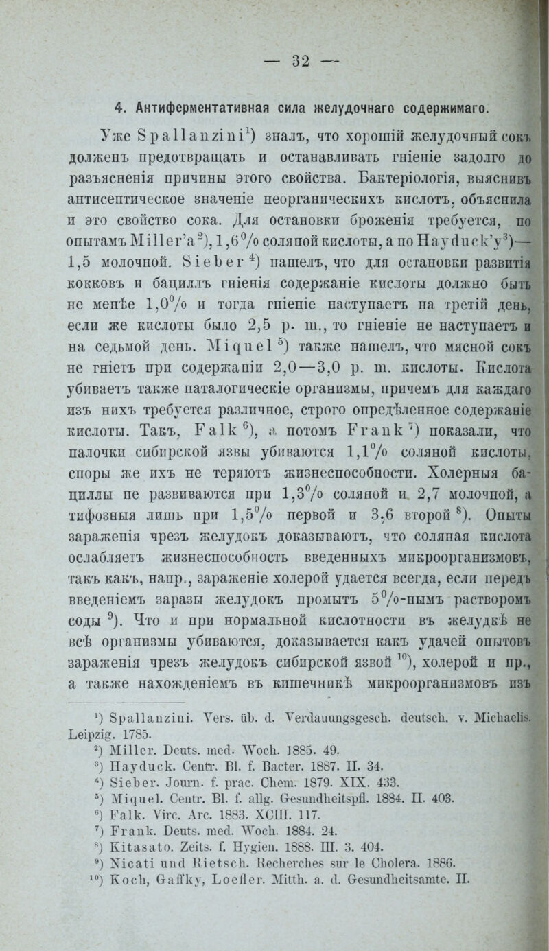 1 — 32 — 4. Антиферментативная сила желудочнаго содержимаго. Уже 8 р а 11 а и 2111 і^) зналъ, что хорошій желудочный сокъ долженъ предотвращать и останавливать гніеніе задолго до разъясненія причины этого свойства. Бактеріологія, выяснивъ антисептическое значеніе неорганпческихъ кислотъ. объяснила и это свойство сока. Для остановки броженія требуется, во опытамъ МіІ1ег'а^). 1 ,бѴо соляной кислоты, а по Наус1иск'у^)— 1,5 молочной. ВіеЪег'^) нашелъ, что для остановки развитія кокковъ и бациллъ гніенія содержаніе кислоты должно быть не менѣе 1,07о и тогда гніеніе наступаетъ на третій день, если же кислоты было 2,5 р. т., то гніеніе не наступаетъ и на седьмой день. ]Мі^ие1^) также нашелъ, что мясной сокъ не гніетъ при содержании 2,0 — 3,0 р. т. кислоты. Кислота убиваетъ также паталогическіе организмы, причемъ для каждаго изъ нихъ требуется различное, строго опредѣленное содер/каніе кислоты. Такъ, Гаік^), потомъ Ггаик) показали, что палочки сибирской язвы убиваются 1,17^ соляной кислоты, споры же ихъ не теряютъ жизнеспособности. Холерныя ба- циллы не развиваются при 1,ЗѴо соляной и 2,7 молочной, а тифозныя лишь при 1,5Ѵо первой и 3,6 второй ^). Опыты ' зараженія чрезъ желудокъ доказываютъ, что соляная кислота ослабляетъ жизнеспособность введенныхъ микроорганизмовъ. такъ какъ, напр., зараженіе холерой удается всегда, если передъ Бведеніемъ заразы желудокъ промытъ 5ѴоНымъ растворомъ < соды ^). Что и при нормальной кислотности въ желудкѣ не ^ всѣ организмы убиваются, доііазывается какъ удачей опытовъ зараженія чрезъ желудокъ сибирской язвой ^^), хо.іерой и пр., а также нахожденіемъ въ кишечннкѣ микроорганизмовъ изъ 8ра11ап2Іпі. Уегз. ііЪ. сі. УегЛаиипдз^езсЬ. (іеиізсіі. ѵ. Місііаеіі.'^. Ьеіргі^. 1785. 2) Міііег. Беиіз. шей. ЛѴосІі. 1885. 49. 3) Наусіиск. Сепй\ В1. I Васѣег. 1887. II. 34. 8іеЪег. ^ои^п. I ргас. Сііет. 1879. XIX. 433. Мідиеі. Сепіг. В1. I а11§. &е8ші(і1іеіІ8рй. 1884. П. 403. Гаік. Ѵігс. Агс. 1883. ХСІП. 117- ') Ггапк. ВеиІ8. тесі. ЛѴосІі. 1884. 24. Кіѣаваіо. геііз. і; Ну^іеп. 1888. Ш. 3. 404. ХісаМ иисі Еіеѣзсіі. Еесііегсііез зпг 1е СЬоІега. 1886. і^') КосЪ, СгаіГку, Ьоейег. МйШ. а. (1. Оезшкіііеіізат^е. II. 1